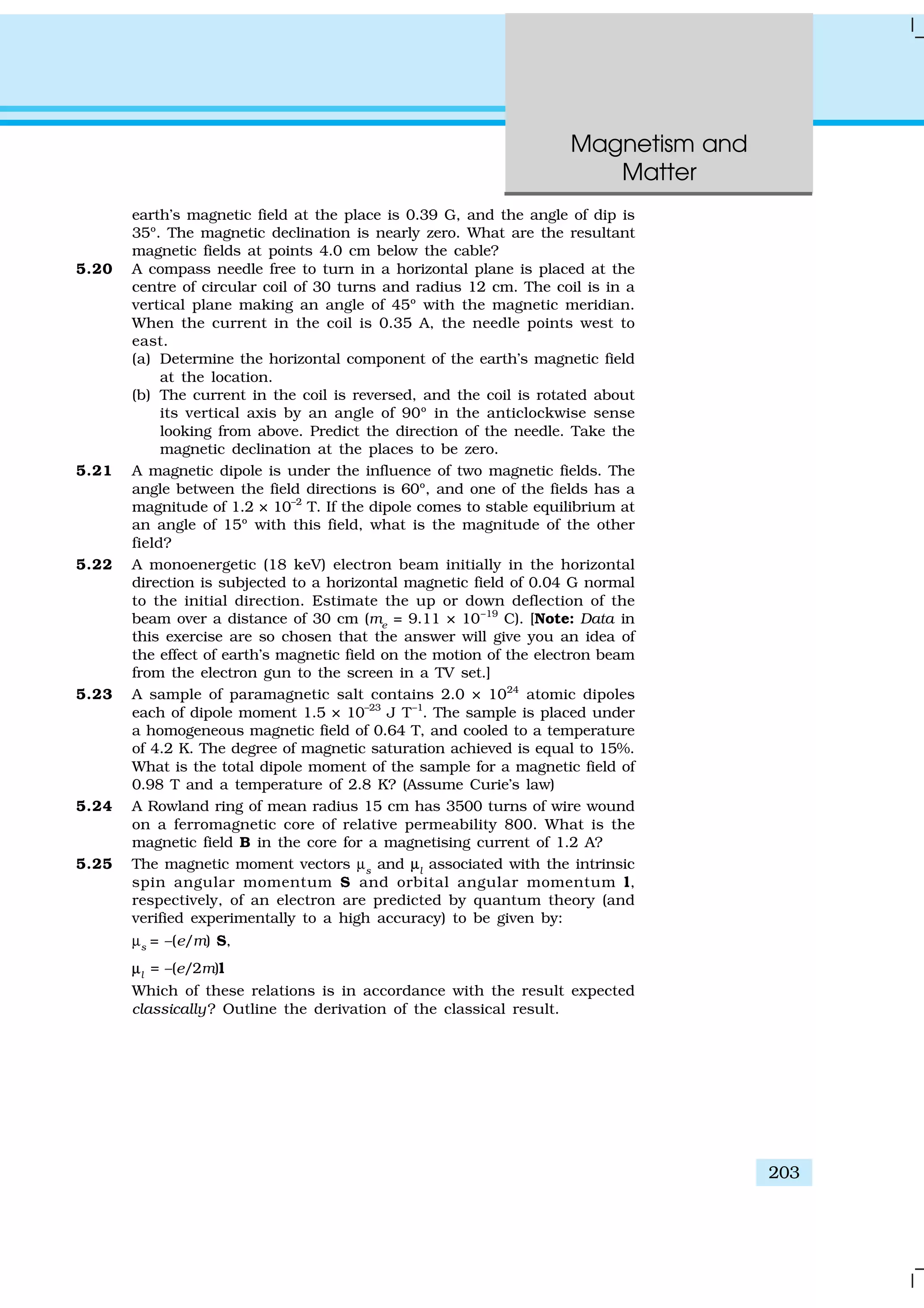 Magnetism and
Matter
203
earth’s magnetic field at the place is 0.39 G, and the angle of dip is
35º. The magnetic declination is nearly zero. What are the resultant
magnetic fields at points 4.0 cm below the cable?
5.20 A compass needle free to turn in a horizontal plane is placed at the
centre of circular coil of 30 turns and radius 12 cm. The coil is in a
vertical plane making an angle of 45º with the magnetic meridian.
When the current in the coil is 0.35 A, the needle points west to
east.
(a) Determine the horizontal component of the earth’s magnetic field
at the location.
(b) The current in the coil is reversed, and the coil is rotated about
its vertical axis by an angle of 90º in the anticlockwise sense
looking from above. Predict the direction of the needle. Take the
magnetic declination at the places to be zero.
5.21 A magnetic dipole is under the influence of two magnetic fields. The
angle between the field directions is 60º, and one of the fields has a
magnitude of 1.2 × 10–2
T. If the dipole comes to stable equilibrium at
an angle of 15º with this field, what is the magnitude of the other
field?
5.22 A monoenergetic (18 keV) electron beam initially in the horizontal
direction is subjected to a horizontal magnetic field of 0.04 G normal
to the initial direction. Estimate the up or down deflection of the
beam over a distance of 30 cm (me
= 9.11 × 10–19
C). [Note: Data in
this exercise are so chosen that the answer will give you an idea of
the effect of earth’s magnetic field on the motion of the electron beam
from the electron gun to the screen in a TV set.]
5.23 A sample of paramagnetic salt contains 2.0 × 1024
atomic dipoles
each of dipole moment 1.5 × 10–23
J T–1
. The sample is placed under
a homogeneous magnetic field of 0.64 T, and cooled to a temperature
of 4.2 K. The degree of magnetic saturation achieved is equal to 15%.
What is the total dipole moment of the sample for a magnetic field of
0.98 T and a temperature of 2.8 K? (Assume Curie’s law)
5.24 A Rowland ring of mean radius 15 cm has 3500 turns of wire wound
on a ferromagnetic core of relative permeability 800. What is the
magnetic field B in the core for a magnetising current of 1.2 A?
5.25 The magnetic moment vectors µs
and µµl
associated with the intrinsic
spin angular momentum S and orbital angular momentum l,
respectively, of an electron are predicted by quantum theory (and
verified experimentally to a high accuracy) to be given by:
µs
= –(e/m) S,
µµl
= –(e/2m)l
Which of these relations is in accordance with the result expected
classically? Outline the derivation of the classical result.
 