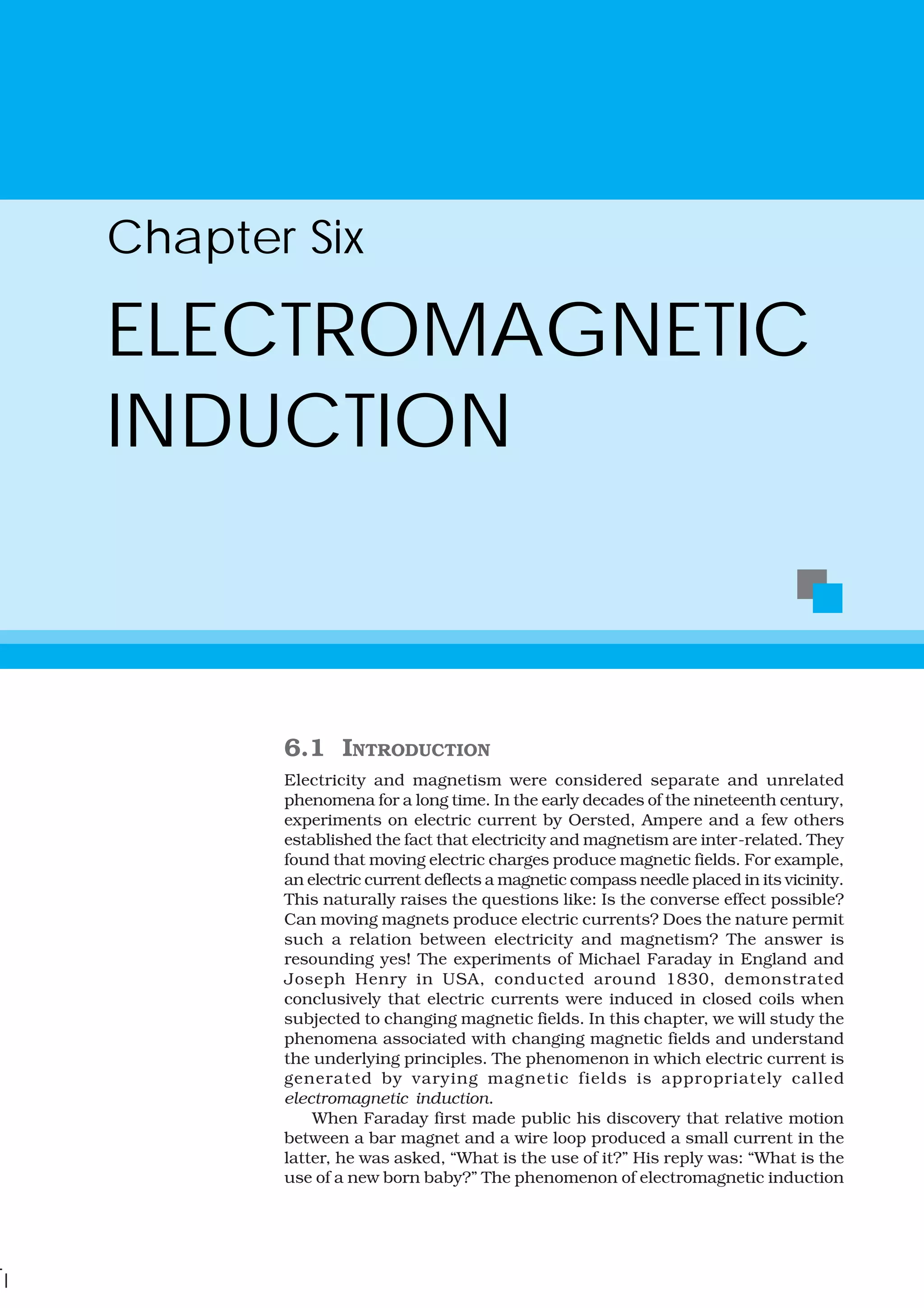 6.1 INTRODUCTION
Electricity and magnetism were considered separate and unrelated
phenomena for a long time. In the early decades of the nineteenth century,
experiments on electric current by Oersted, Ampere and a few others
established the fact that electricity and magnetism are inter-related. They
found that moving electric charges produce magnetic fields. For example,
an electric current deflects a magnetic compass needle placed in its vicinity.
This naturally raises the questions like: Is the converse effect possible?
Can moving magnets produce electric currents? Does the nature permit
such a relation between electricity and magnetism? The answer is
resounding yes! The experiments of Michael Faraday in England and
Joseph Henry in USA, conducted around 1830, demonstrated
conclusively that electric currents were induced in closed coils when
subjected to changing magnetic fields. In this chapter, we will study the
phenomena associated with changing magnetic fields and understand
the underlying principles. The phenomenon in which electric current is
generated by varying magnetic fields is appropriately called
electromagnetic induction.
When Faraday first made public his discovery that relative motion
between a bar magnet and a wire loop produced a small current in the
latter, he was asked, “What is the use of it?” His reply was: “What is the
use of a new born baby?” The phenomenon of electromagnetic induction
Chapter Six
ELECTROMAGNETIC
INDUCTION
 