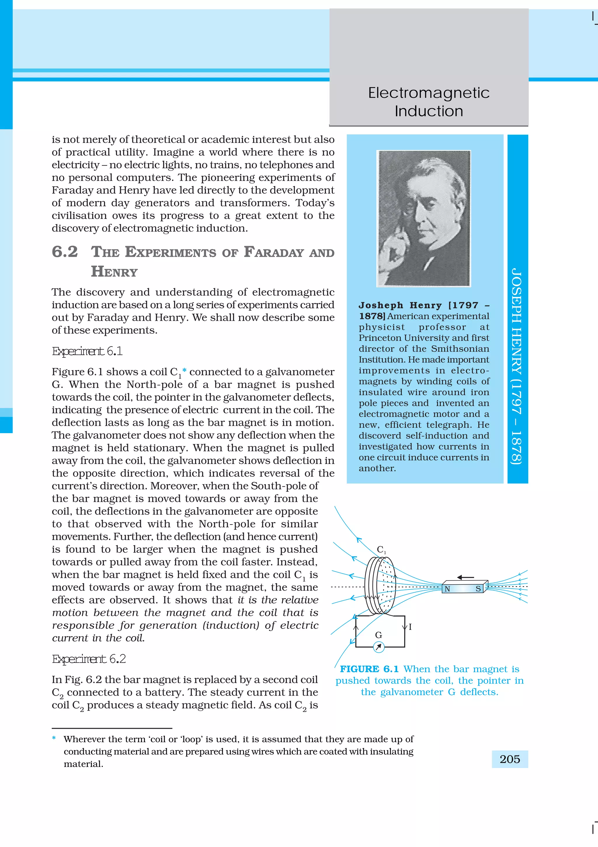 Electromagnetic
Induction
205
is not merely of theoretical or academic interest but also
of practical utility. Imagine a world where there is no
electricity – no electric lights, no trains, no telephones and
no personal computers. The pioneering experiments of
Faraday and Henry have led directly to the development
of modern day generators and transformers. Today’s
civilisation owes its progress to a great extent to the
discovery of electromagnetic induction.
6.2 THE EXPERIMENTS OF FARADAY AND
HENRY
The discovery and understanding of electromagnetic
induction are based on a long series of experiments carried
out by Faraday and Henry. We shall now describe some
of these experiments.
Experiment6.1
Figure 6.1 shows a coil C1
* connected to a galvanometer
G. When the North-pole of a bar magnet is pushed
towards the coil, the pointer in the galvanometer deflects,
indicating the presence of electric current in the coil. The
deflection lasts as long as the bar magnet is in motion.
The galvanometer does not show any deflection when the
magnet is held stationary. When the magnet is pulled
away from the coil, the galvanometer shows deflection in
the opposite direction, which indicates reversal of the
current’s direction. Moreover, when the South-pole of
the bar magnet is moved towards or away from the
coil, the deflections in the galvanometer are opposite
to that observed with the North-pole for similar
movements. Further, the deflection (and hence current)
is found to be larger when the magnet is pushed
towards or pulled away from the coil faster. Instead,
when the bar magnet is held fixed and the coil C1
is
moved towards or away from the magnet, the same
effects are observed. It shows that it is the relative
motion between the magnet and the coil that is
responsible for generation (induction) of electric
current in the coil.
Experiment6.2
In Fig. 6.2 the bar magnet is replaced by a second coil
C2
connected to a battery. The steady current in the
coil C2
produces a steady magnetic field. As coil C2
is
* Wherever the term ‘coil or ‘loop’ is used, it is assumed that they are made up of
conducting material and are prepared using wires which are coated with insulating
material.
FIGURE 6.1 When the bar magnet is
pushed towards the coil, the pointer in
the galvanometer G deflects.
Josheph Henry [1797 –
1878] American experimental
physicist professor at
Princeton University and first
director of the Smithsonian
Institution. He made important
improvements in electro-
magnets by winding coils of
insulated wire around iron
pole pieces and invented an
electromagnetic motor and a
new, efficient telegraph. He
discoverd self-induction and
investigated how currents in
one circuit induce currents in
another.
JOSEPHHENRY(1797–1878)
 