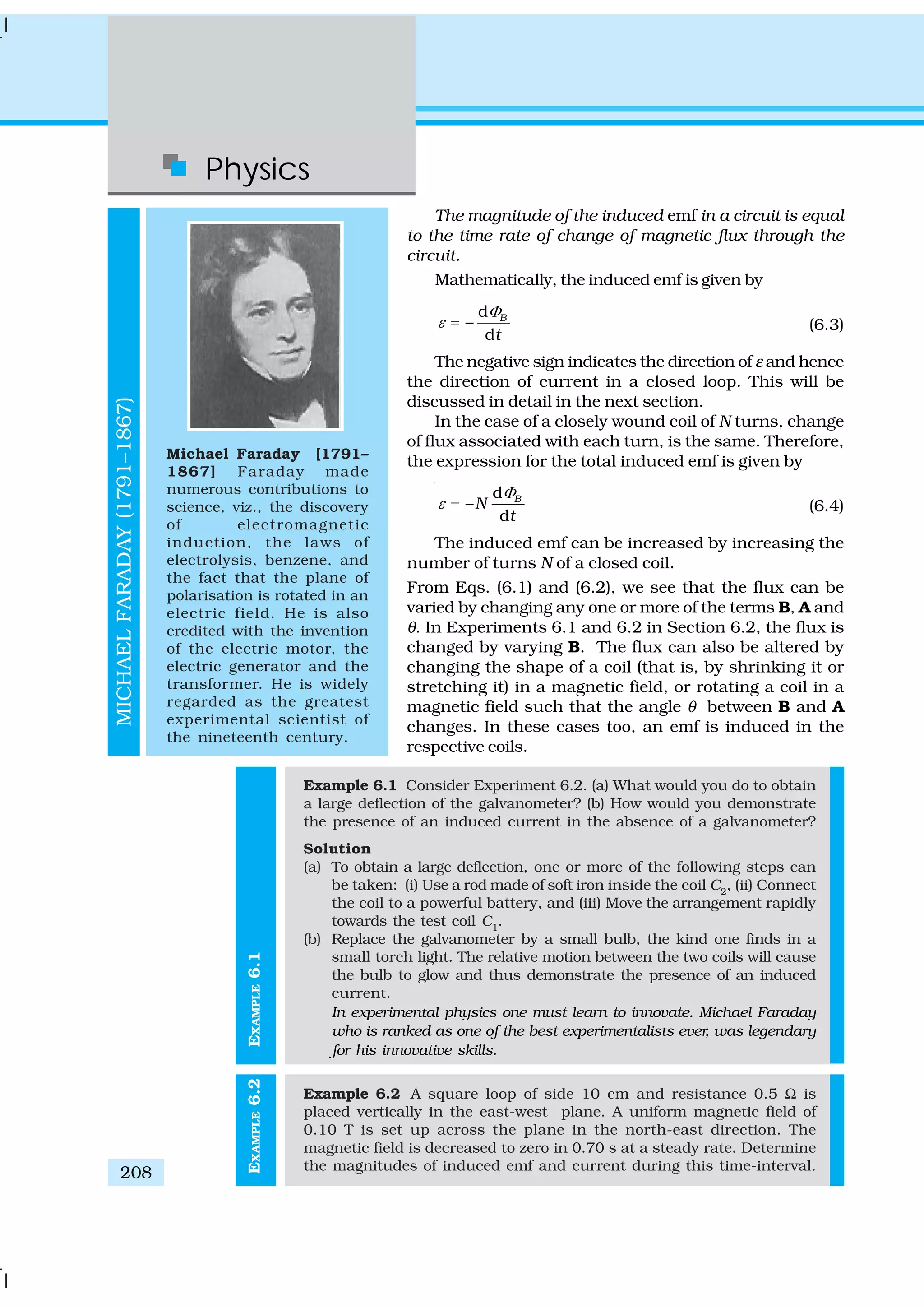 Physics
208
EXAMPLE6.1
The magnitude of the induced emf in a circuit is equal
to the time rate of change of magnetic flux through the
circuit.
Mathematically, the induced emf is given by
d
–
d
B
t
Φ
ε = (6.3)
The negative sign indicates the direction of ε and hence
the direction of current in a closed loop. This will be
discussed in detail in the next section.
In the case of a closely wound coil of N turns, change
of flux associated with each turn, is the same. Therefore,
the expression for the total induced emf is given by
d
–
d
B
N
t
Φ
ε = (6.4)
The induced emf can be increased by increasing the
number of turns N of a closed coil.
From Eqs. (6.1) and (6.2), we see that the flux can be
varied by changing any one or more of the terms B, A and
θ. In Experiments 6.1 and 6.2 in Section 6.2, the flux is
changed by varying B. The flux can also be altered by
changing the shape of a coil (that is, by shrinking it or
stretching it) in a magnetic field, or rotating a coil in a
magnetic field such that the angle θ between B and A
changes. In these cases too, an emf is induced in the
respective coils.
Example 6.1 Consider Experiment 6.2. (a) What would you do to obtain
a large deflection of the galvanometer? (b) How would you demonstrate
the presence of an induced current in the absence of a galvanometer?
Solution
(a) To obtain a large deflection, one or more of the following steps can
be taken: (i) Use a rod made of soft iron inside the coil C2
, (ii) Connect
the coil to a powerful battery, and (iii) Move the arrangement rapidly
towards the test coil C1
.
(b) Replace the galvanometer by a small bulb, the kind one finds in a
small torch light. The relative motion between the two coils will cause
the bulb to glow and thus demonstrate the presence of an induced
current.
In experimental physics one must learn to innovate. Michael Faraday
who is ranked as one of the best experimentalists ever, was legendary
for his innovative skills.
Example 6.2 A square loop of side 10 cm and resistance 0.5 Ω is
placed vertically in the east-west plane. A uniform magnetic field of
0.10 T is set up across the plane in the north-east direction. The
magnetic field is decreased to zero in 0.70 s at a steady rate. Determine
the magnitudes of induced emf and current during this time-interval.
Michael Faraday [1791–
1867] Faraday made
numerous contributions to
science, viz., the discovery
of electromagnetic
induction, the laws of
electrolysis, benzene, and
the fact that the plane of
polarisation is rotated in an
electric field. He is also
credited with the invention
of the electric motor, the
electric generator and the
transformer. He is widely
regarded as the greatest
experimental scientist of
the nineteenth century.
MICHAELFARADAY(1791–1867)
EXAMPLE6.2
 