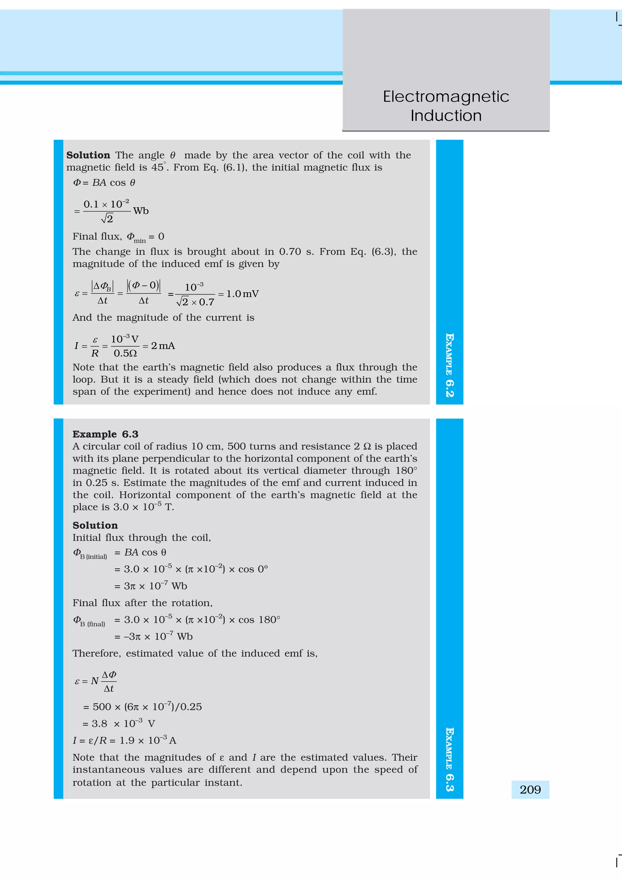 Electromagnetic
Induction
209
EXAMPLE6.2
Solution The angle θ made by the area vector of the coil with the
magnetic field is 45°
. From Eq. (6.1), the initial magnetic flux is
Φ = BA cos θ
–2
0.1 10
Wb
2
×
=
Final flux, Φmin
= 0
The change in flux is brought about in 0.70 s. From Eq. (6.3), the
magnitude of the induced emf is given by
( )– 0B
t t
ΦΦ
ε
Δ
= =
Δ Δ
–3
10
= 1.0 mV
2 0.7
=
×
And the magnitude of the current is
–3
10 V
2 mA
0.5
I
R
ε
= = =
Ω
Note that the earth’s magnetic field also produces a flux through the
loop. But it is a steady field (which does not change within the time
span of the experiment) and hence does not induce any emf.
Example 6.3
A circular coil of radius 10 cm, 500 turns and resistance 2 Ω is placed
with its plane perpendicular to the horizontal component of the earth’s
magnetic field. It is rotated about its vertical diameter through 180°
in 0.25 s. Estimate the magnitudes of the emf and current induced in
the coil. Horizontal component of the earth’s magnetic field at the
place is 3.0 × 10–5
T.
Solution
Initial flux through the coil,
ΦB (initial)
= BA cos θ
= 3.0 × 10–5
× (π ×10–2
) × cos 0º
= 3π × 10–7
Wb
Final flux after the rotation,
ΦB (final)
= 3.0 × 10–5
× (π ×10–2
) × cos 180°
= –3π × 10–7
Wb
Therefore, estimated value of the induced emf is,
N
t
Φ
ε
Δ
=
Δ
= 500 × (6π × 10–7
)/0.25
= 3.8 × 10–3
V
I = ε/R = 1.9 × 10–3
A
Note that the magnitudes of ε and I are the estimated values. Their
instantaneous values are different and depend upon the speed of
rotation at the particular instant.
EXAMPLE6.3
 