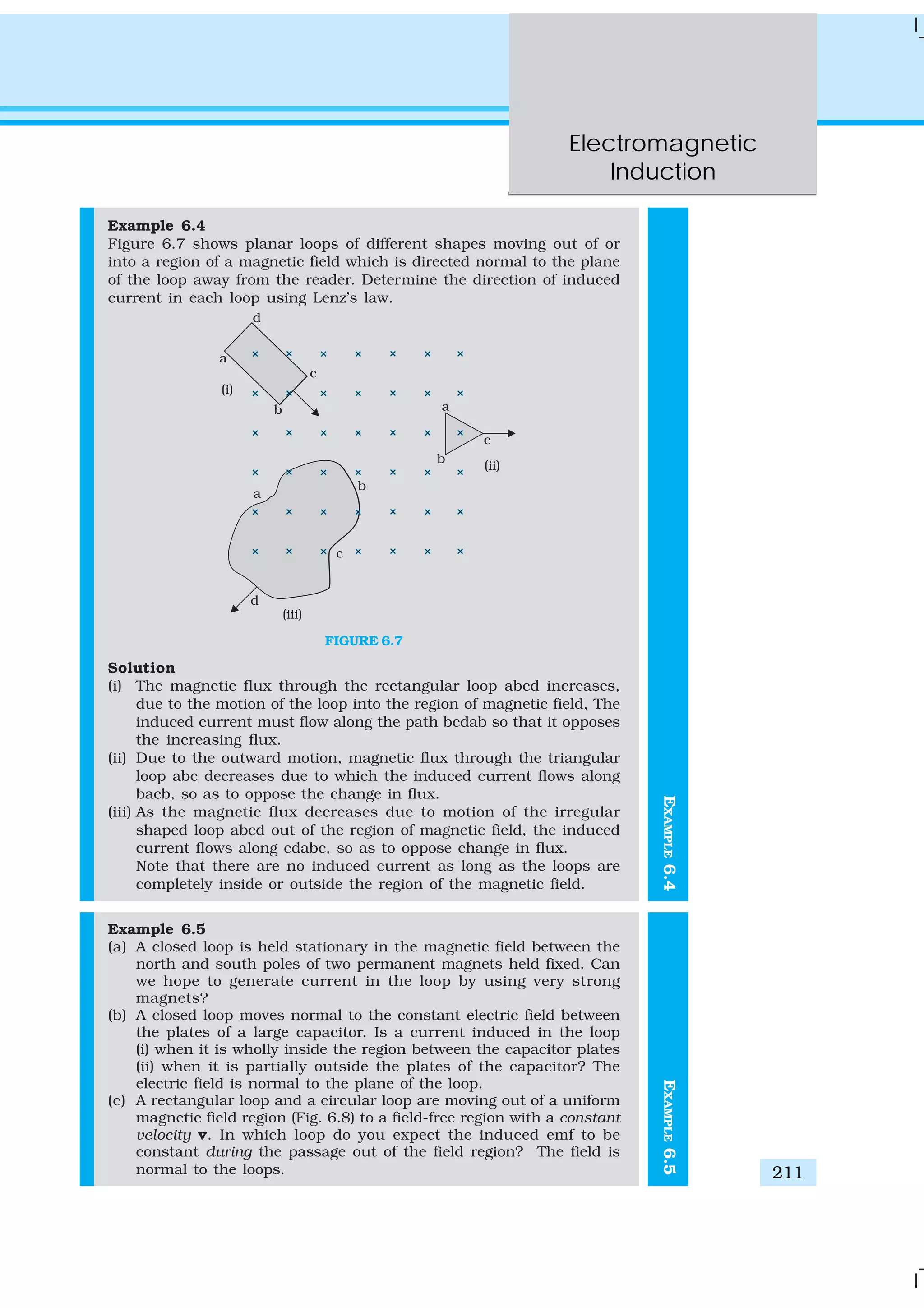 Electromagnetic
Induction
211
EXAMPLE6.4
Example 6.4
Figure 6.7 shows planar loops of different shapes moving out of or
into a region of a magnetic field which is directed normal to the plane
of the loop away from the reader. Determine the direction of induced
current in each loop using Lenz’s law.
FIGURE 6.7
Solution
(i) The magnetic flux through the rectangular loop abcd increases,
due to the motion of the loop into the region of magnetic field, The
induced current must flow along the path bcdab so that it opposes
the increasing flux.
(ii) Due to the outward motion, magnetic flux through the triangular
loop abc decreases due to which the induced current flows along
bacb, so as to oppose the change in flux.
(iii) As the magnetic flux decreases due to motion of the irregular
shaped loop abcd out of the region of magnetic field, the induced
current flows along cdabc, so as to oppose change in flux.
Note that there are no induced current as long as the loops are
completely inside or outside the region of the magnetic field.
Example 6.5
(a) A closed loop is held stationary in the magnetic field between the
north and south poles of two permanent magnets held fixed. Can
we hope to generate current in the loop by using very strong
magnets?
(b) A closed loop moves normal to the constant electric field between
the plates of a large capacitor. Is a current induced in the loop
(i) when it is wholly inside the region between the capacitor plates
(ii) when it is partially outside the plates of the capacitor? The
electric field is normal to the plane of the loop.
(c) A rectangular loop and a circular loop are moving out of a uniform
magnetic field region (Fig. 6.8) to a field-free region with a constant
velocity v. In which loop do you expect the induced emf to be
constant during the passage out of the field region? The field is
normal to the loops.
EXAMPLE6.5
 