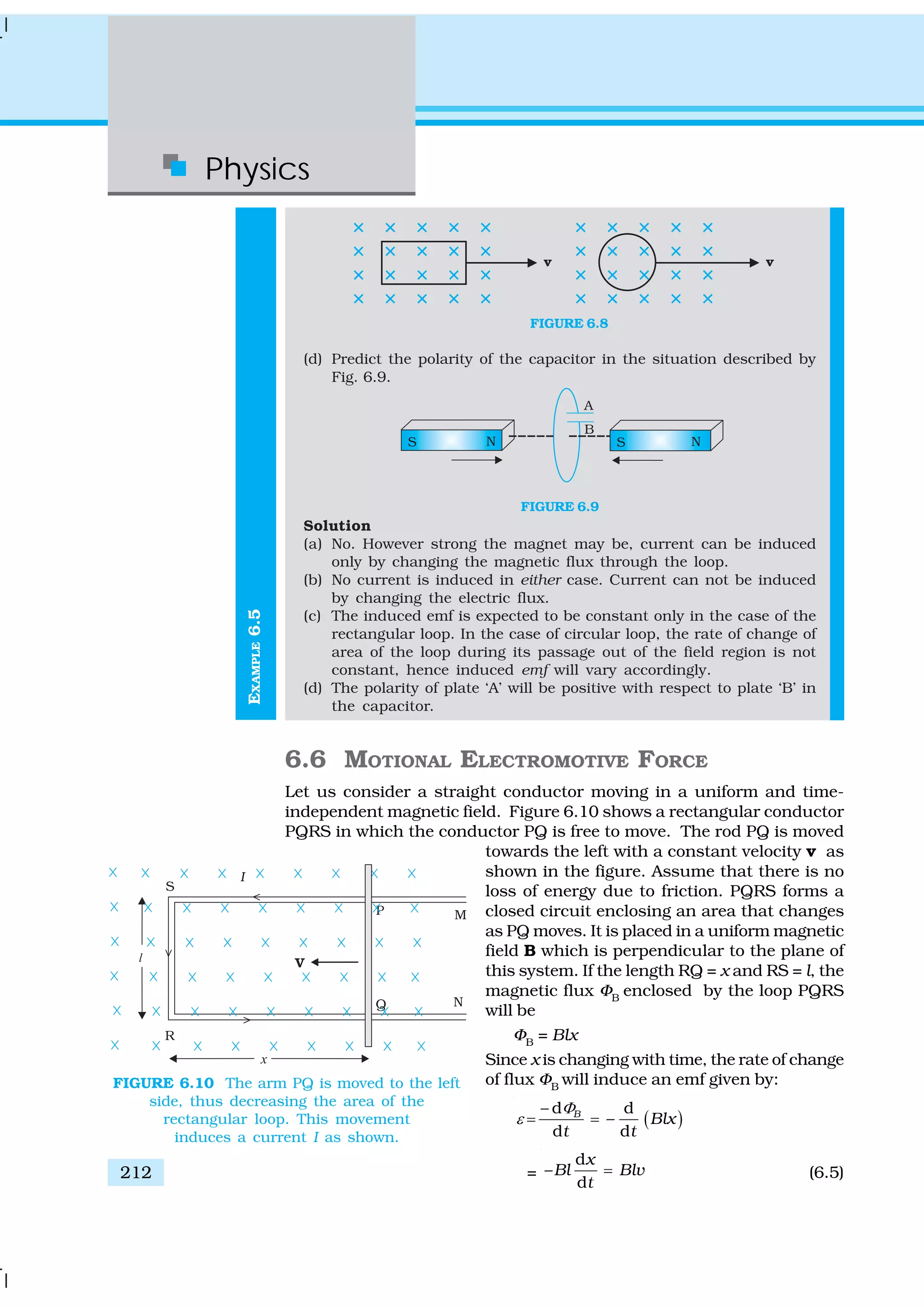 Physics
212
EXAMPLE6.5
FIGURE 6.8
(d) Predict the polarity of the capacitor in the situation described by
Fig. 6.9.
FIGURE 6.9
Solution
(a) No. However strong the magnet may be, current can be induced
only by changing the magnetic flux through the loop.
(b) No current is induced in either case. Current can not be induced
by changing the electric flux.
(c) The induced emf is expected to be constant only in the case of the
rectangular loop. In the case of circular loop, the rate of change of
area of the loop during its passage out of the field region is not
constant, hence induced emf will vary accordingly.
(d) The polarity of plate ‘A’ will be positive with respect to plate ‘B’ in
the capacitor.
6.6 MOTIONAL ELECTROMOTIVE FORCE
Let us consider a straight conductor moving in a uniform and time-
independent magnetic field. Figure 6.10 shows a rectangular conductor
PQRS in which the conductor PQ is free to move. The rod PQ is moved
towards the left with a constant velocity v as
shown in the figure. Assume that there is no
loss of energy due to friction. PQRS forms a
closed circuit enclosing an area that changes
as PQ moves. It is placed in a uniform magnetic
field B which is perpendicular to the plane of
this system. If the length RQ = x and RS = l, the
magnetic flux ΦB
enclosed by the loop PQRS
will be
ΦB
= Blx
Since x is changing with time, the rate of change
of flux ΦB
will induce an emf given by:
( )
– d d
–
d d
B
Blx
t t
Φ
ε = =
=
d
–
d
x
Bl Blv
t
= (6.5)
FIGURE 6.10 The arm PQ is moved to the left
side, thus decreasing the area of the
rectangular loop. This movement
induces a current I as shown.
 