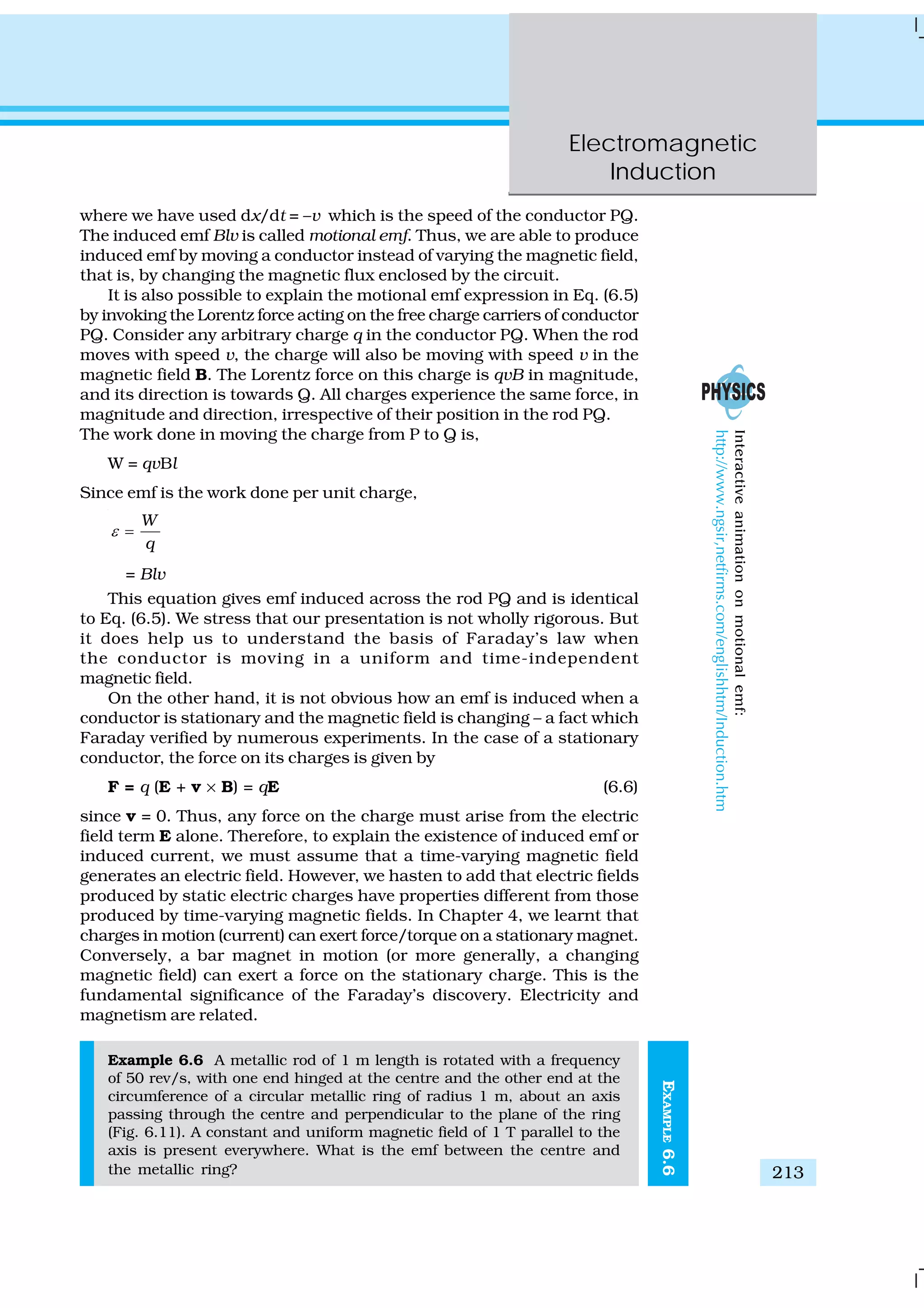 Electromagnetic
Induction
213
where we have used dx/dt = –v which is the speed of the conductor PQ.
The induced emf Blv is called motional emf. Thus, we are able to produce
induced emf by moving a conductor instead of varying the magnetic field,
that is, by changing the magnetic flux enclosed by the circuit.
It is also possible to explain the motional emf expression in Eq. (6.5)
by invoking the Lorentz force acting on the free charge carriers of conductor
PQ. Consider any arbitrary charge q in the conductor PQ. When the rod
moves with speed v, the charge will also be moving with speed v in the
magnetic field B. The Lorentz force on this charge is qvB in magnitude,
and its direction is towards Q. All charges experience the same force, in
magnitude and direction, irrespective of their position in the rod PQ.
The work done in moving the charge from P to Q is,
W = qvBl
Since emf is the work done per unit charge,
W
q
ε =
= Blv
This equation gives emf induced across the rod PQ and is identical
to Eq. (6.5). We stress that our presentation is not wholly rigorous. But
it does help us to understand the basis of Faraday’s law when
the conductor is moving in a uniform and time-independent
magnetic field.
On the other hand, it is not obvious how an emf is induced when a
conductor is stationary and the magnetic field is changing – a fact which
Faraday verified by numerous experiments. In the case of a stationary
conductor, the force on its charges is given by
F = q (E + v × B) = qE (6.6)
since v = 0. Thus, any force on the charge must arise from the electric
field term E alone. Therefore, to explain the existence of induced emf or
induced current, we must assume that a time-varying magnetic field
generates an electric field. However, we hasten to add that electric fields
produced by static electric charges have properties different from those
produced by time-varying magnetic fields. In Chapter 4, we learnt that
charges in motion (current) can exert force/torque on a stationary magnet.
Conversely, a bar magnet in motion (or more generally, a changing
magnetic field) can exert a force on the stationary charge. This is the
fundamental significance of the Faraday’s discovery. Electricity and
magnetism are related.
Example 6.6 A metallic rod of 1 m length is rotated with a frequency
of 50 rev/s, with one end hinged at the centre and the other end at the
circumference of a circular metallic ring of radius 1 m, about an axis
passing through the centre and perpendicular to the plane of the ring
(Fig. 6.11). A constant and uniform magnetic field of 1 T parallel to the
axis is present everywhere. What is the emf between the centre and
the metallic ring?
EXAMPLE6.6
Interactiveanimationonmotionalemf:
http://www.ngsir,netfirms.com/englishhtm/Induction.htm
 