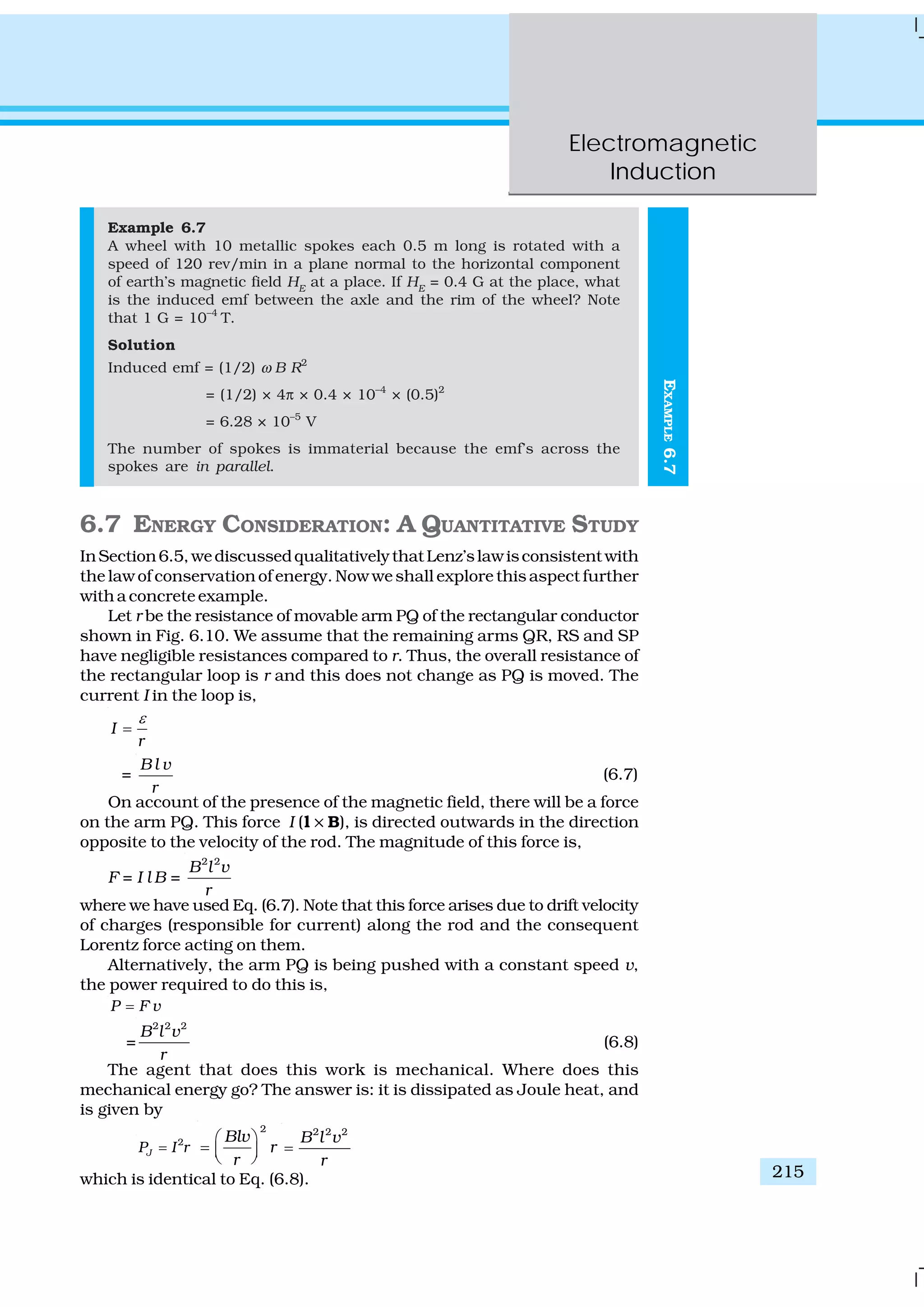Electromagnetic
Induction
215
EXAMPLE6.7
Example 6.7
A wheel with 10 metallic spokes each 0.5 m long is rotated with a
speed of 120 rev/min in a plane normal to the horizontal component
of earth’s magnetic field HE
at a place. If HE
= 0.4 G at the place, what
is the induced emf between the axle and the rim of the wheel? Note
that 1 G = 10–4
T.
Solution
Induced emf = (1/2) ω B R2
= (1/2) × 4π × 0.4 × 10–4
× (0.5)2
= 6.28 × 10–5
V
The number of spokes is immaterial because the emf’s across the
spokes are in parallel.
6.7 ENERGY CONSIDERATION: A QUANTITATIVE STUDY
InSection6.5,wediscussedqualitativelythatLenz’slawisconsistentwith
the law of conservation of energy. Now we shall explore this aspect further
with a concrete example.
Let r be the resistance of movable arm PQ of the rectangular conductor
shown in Fig. 6.10. We assume that the remaining arms QR, RS and SP
have negligible resistances compared to r. Thus, the overall resistance of
the rectangular loop is r and this does not change as PQ is moved. The
current I in the loop is,
I
r
ε
=
=
B l v
r
(6.7)
On account of the presence of the magnetic field, there will be a force
on the arm PQ. This force I (l ×× B), is directed outwards in the direction
opposite to the velocity of the rod. The magnitude of this force is,
F = I l B =
2 2
B l v
r
where we have used Eq. (6.7). Note that this force arises due to drift velocity
of charges (responsible for current) along the rod and the consequent
Lorentz force acting on them.
Alternatively, the arm PQ is being pushed with a constant speed v,
the power required to do this is,
P F v=
=
2 2 2
B l v
r
(6.8)
The agent that does this work is mechanical. Where does this
mechanical energy go? The answer is: it is dissipated as Joule heat, and
is given by
2
JP I r=
2
Blv
r
r
⎛ ⎞
= ⎜ ⎟⎝ ⎠
2 2 2
B l v
r
=
which is identical to Eq. (6.8).
 