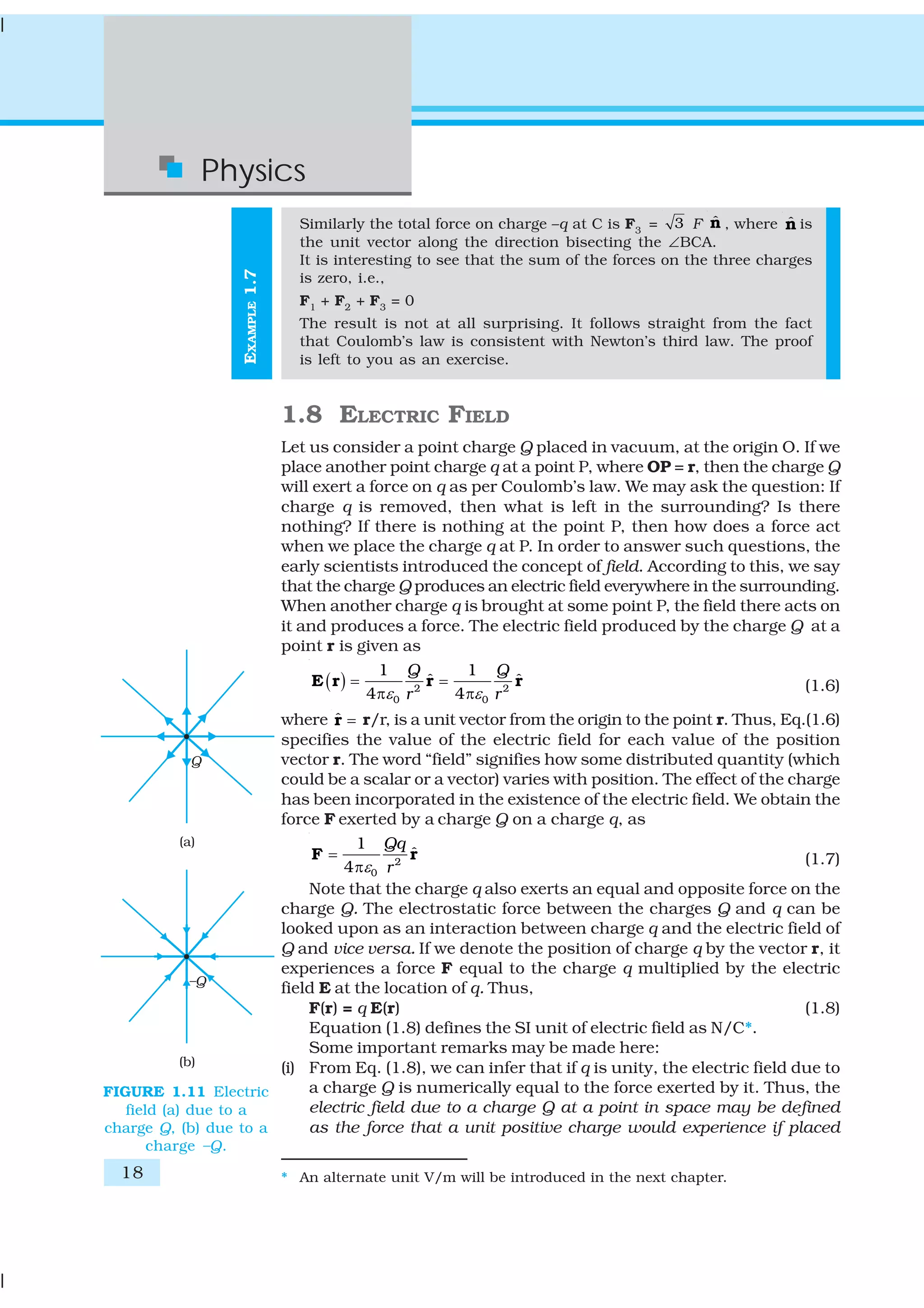 18
Physics
EXAMPLE1.7
Similarly the total force on charge –q at C is F3
= 3 F ˆn , where ˆn is
the unit vector along the direction bisecting the ∠BCA.
It is interesting to see that the sum of the forces on the three charges
is zero, i.e.,
F1
+ F2
+ F3
= 0
The result is not at all surprising. It follows straight from the fact
that Coulomb’s law is consistent with Newton’s third law. The proof
is left to you as an exercise.
1.8 ELECTRIC FIELD
Let us consider a point charge Q placed in vacuum, at the origin O. If we
place another point charge q at a point P, where OP = r, then the charge Q
will exert a force on q as per Coulomb’s law. We may ask the question: If
charge q is removed, then what is left in the surrounding? Is there
nothing? If there is nothing at the point P, then how does a force act
when we place the charge q at P. In order to answer such questions, the
early scientists introduced the concept of field. According to this, we say
that the charge Q produces an electric field everywhere in the surrounding.
When another charge q is brought at some point P, the field there acts on
it and produces a force. The electric field produced by the charge Q at a
point r is given as
( ) 2 2
0 0
1 1
ˆ ˆ
4 4
Q Q
r rε ε
= =
π π
E r r r (1.6)
where ˆ =r r/r, is a unit vector from the origin to the point r. Thus, Eq.(1.6)
specifies the value of the electric field for each value of the position
vector r. The word “field” signifies how some distributed quantity (which
could be a scalar or a vector) varies with position. The effect of the charge
has been incorporated in the existence of the electric field. We obtain the
force F exerted by a charge Q on a charge q, as
2
0
1
ˆ
4
Qq
rε
=
π
F r (1.7)
Note that the charge q also exerts an equal and opposite force on the
charge Q. The electrostatic force between the charges Q and q can be
looked upon as an interaction between charge q and the electric field of
Q and vice versa. If we denote the position of charge q by the vector r, it
experiences a force F equal to the charge q multiplied by the electric
field E at the location of q. Thus,
F(r) = q E(r) (1.8)
Equation (1.8) defines the SI unit of electric field as N/C*.
Some important remarks may be made here:
(i) From Eq. (1.8), we can infer that if q is unity, the electric field due to
a charge Q is numerically equal to the force exerted by it. Thus, the
electric field due to a charge Q at a point in space may be defined
as the force that a unit positive charge would experience if placed
* An alternate unit V/m will be introduced in the next chapter.
FIGURE 1.11 Electric
field (a) due to a
charge Q, (b) due to a
charge –Q.
 