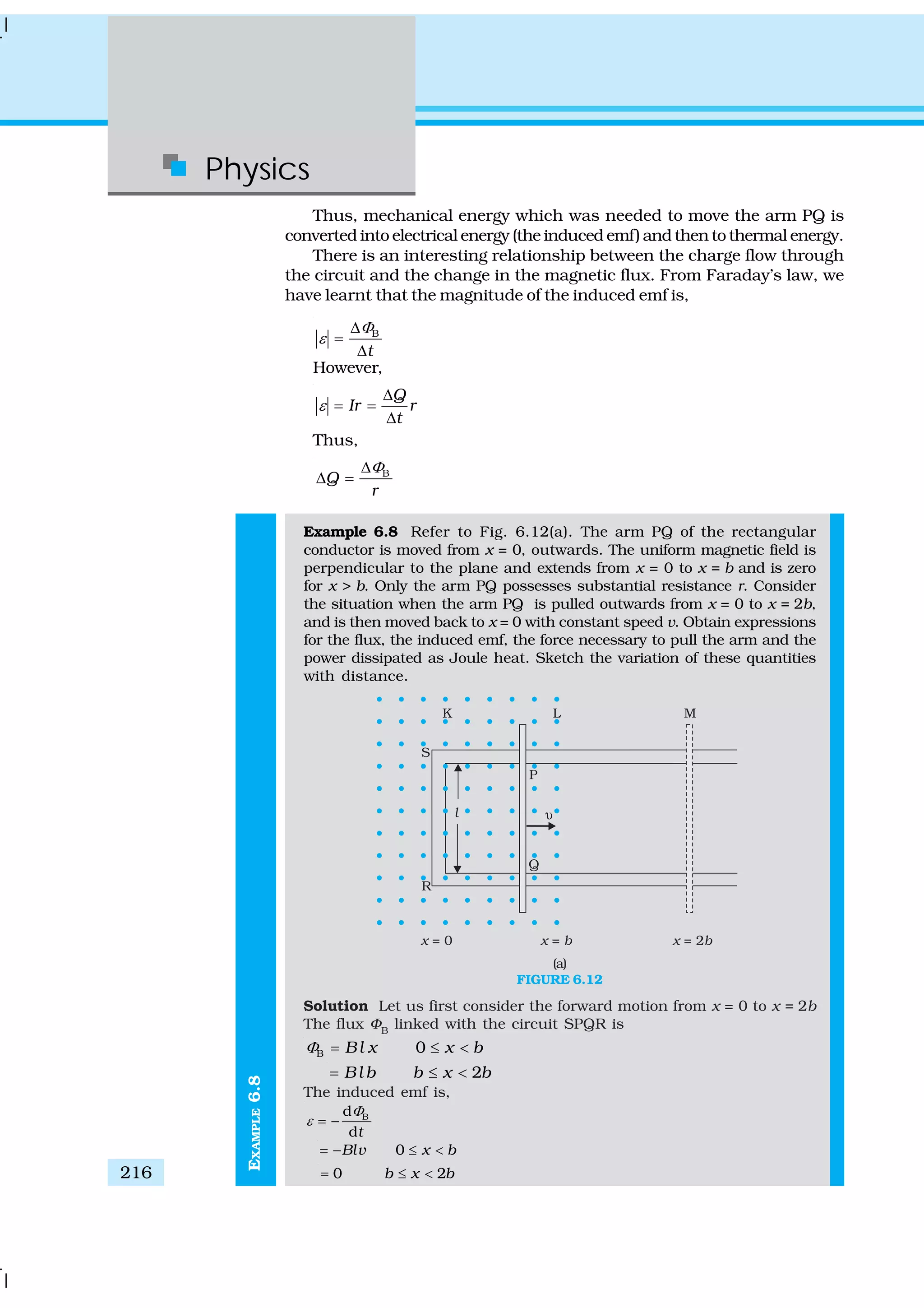 Physics
216
EXAMPLE6.8
Thus, mechanical energy which was needed to move the arm PQ is
converted into electrical energy (the induced emf) and then to thermal energy.
There is an interesting relationship between the charge flow through
the circuit and the change in the magnetic flux. From Faraday’s law, we
have learnt that the magnitude of the induced emf is,
B
t
Φ
ε
Δ
=
Δ
However,
Q
Ir r
t
ε
Δ
= =
Δ
Thus,
B
Q
r
ΦΔ
Δ =
Example 6.8 Refer to Fig. 6.12(a). The arm PQ of the rectangular
conductor is moved from x = 0, outwards. The uniform magnetic field is
perpendicular to the plane and extends from x = 0 to x = b and is zero
for x > b. Only the arm PQ possesses substantial resistance r. Consider
the situation when the arm PQ is pulled outwards from x = 0 to x = 2b,
and is then moved back to x = 0 with constant speed v. Obtain expressions
for the flux, the induced emf, the force necessary to pull the arm and the
power dissipated as Joule heat. Sketch the variation of these quantities
with distance.
(a)
FIGURE 6.12
Solution Let us first consider the forward motion from x = 0 to x = 2b
The flux ΦB
linked with the circuit SPQR is
B 0Bl x x bΦ = ≤ <
2Bl b b x b= ≤ <
The induced emf is,
Bd
dt
Φ
ε = −
0Blv x b= − ≤ <
0 2b x b= ≤ <
 