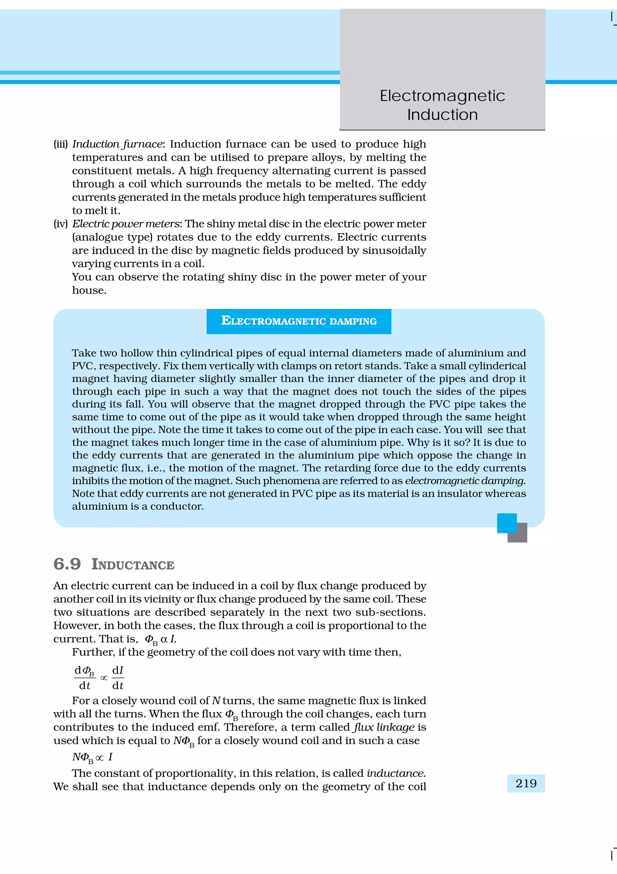 Electromagnetic
Induction
219
(iii) Induction furnace: Induction furnace can be used to produce high
temperatures and can be utilised to prepare alloys, by melting the
constituent metals. A high frequency alternating current is passed
through a coil which surrounds the metals to be melted. The eddy
currents generated in the metals produce high temperatures sufficient
to melt it.
(iv) Electric power meters: The shiny metal disc in the electric power meter
(analogue type) rotates due to the eddy currents. Electric currents
are induced in the disc by magnetic fields produced by sinusoidally
varying currents in a coil.
You can observe the rotating shiny disc in the power meter of your
house.
ELECTROMAGNETIC DAMPING
Take two hollow thin cylindrical pipes of equal internal diameters made of aluminium and
PVC, respectively. Fix them vertically with clamps on retort stands. Take a small cylinderical
magnet having diameter slightly smaller than the inner diameter of the pipes and drop it
through each pipe in such a way that the magnet does not touch the sides of the pipes
during its fall. You will observe that the magnet dropped through the PVC pipe takes the
same time to come out of the pipe as it would take when dropped through the same height
without the pipe. Note the time it takes to come out of the pipe in each case. You will see that
the magnet takes much longer time in the case of aluminium pipe. Why is it so? It is due to
the eddy currents that are generated in the aluminium pipe which oppose the change in
magnetic flux, i.e., the motion of the magnet. The retarding force due to the eddy currents
inhibits the motion of the magnet. Such phenomena are referred to as electromagnetic damping.
Note that eddy currents are not generated in PVC pipe as its material is an insulator whereas
aluminium is a conductor.
6.9 INDUCTANCE
An electric current can be induced in a coil by flux change produced by
another coil in its vicinity or flux change produced by the same coil. These
two situations are described separately in the next two sub-sections.
However, in both the cases, the flux through a coil is proportional to the
current. That is, ΦB
α I.
Further, if the geometry of the coil does not vary with time then,
d d
d d
B I
t t
Φ
∝
For a closely wound coil of N turns, the same magnetic flux is linked
with all the turns. When the flux ΦB
through the coil changes, each turn
contributes to the induced emf. Therefore, a term called flux linkage is
used which is equal to NΦB
for a closely wound coil and in such a case
NΦB ∝ I
The constant of proportionality, in this relation, is called inductance.
We shall see that inductance depends only on the geometry of the coil
 