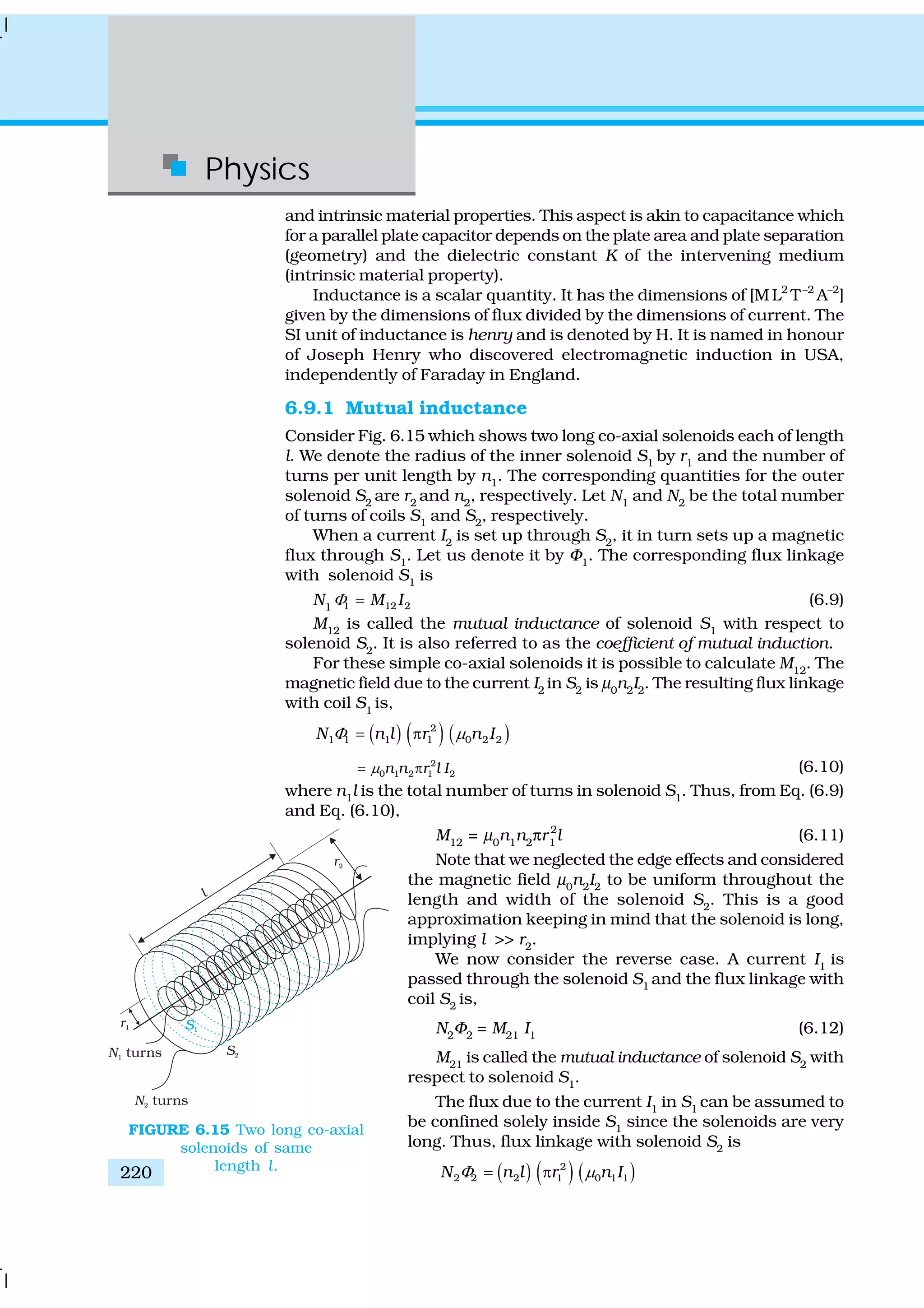 Physics
220
and intrinsic material properties. This aspect is akin to capacitance which
for a parallel plate capacitor depends on the plate area and plate separation
(geometry) and the dielectric constant K of the intervening medium
(intrinsic material property).
Inductance is a scalar quantity. It has the dimensions of [M L2
T–2
A–2
]
given by the dimensions of flux divided by the dimensions of current. The
SI unit of inductance is henry and is denoted by H. It is named in honour
of Joseph Henry who discovered electromagnetic induction in USA,
independently of Faraday in England.
6.9.1 Mutual inductance
Consider Fig. 6.15 which shows two long co-axial solenoids each of length
l. We denote the radius of the inner solenoid S1
by r1
and the number of
turns per unit length by n1
. The corresponding quantities for the outer
solenoid S2
are r2
and n2
, respectively. Let N1
and N2
be the total number
of turns of coils S1
and S2
, respectively.
When a current I2
is set up through S2
, it in turn sets up a magnetic
flux through S1
. Let us denote it by Φ1
. The corresponding flux linkage
with solenoid S1
is
N1 1 12 2M IΦ = (6.9)
M12
is called the mutual inductance of solenoid S1
with respect to
solenoid S2
. It is also referred to as the coefficient of mutual induction.
For these simple co-axial solenoids it is possible to calculate M12
. The
magnetic field due to the current I2
in S2
is μ0
n2
I2
. The resulting flux linkage
with coil S1
is,
( ) ( ) ( )2
1 1 1 1 0 2 2N n l r n IΦ μ= π
2
0 1 2 1 2n n r l Iμ= π (6.10)
where n1
l is the total number of turns in solenoid S1
. Thus, from Eq. (6.9)
and Eq. (6.10),
M12
= μ0
n1
n2
πr 2
1
l (6.11)
Note that we neglected the edge effects and considered
the magnetic field μ0
n2
I2
to be uniform throughout the
length and width of the solenoid S2
. This is a good
approximation keeping in mind that the solenoid is long,
implying l >> r2
.
We now consider the reverse case. A current I1
is
passed through the solenoid S1
and the flux linkage with
coil S2
is,
N2
Φ2
= M21
I1
(6.12)
M21
is called the mutual inductance of solenoid S2
with
respect to solenoid S1
.
The flux due to the current I1
in S1
can be assumed to
be confined solely inside S1
since the solenoids are very
long. Thus, flux linkage with solenoid S2
is
( ) ( ) ( )2
2 2 2 1 0 1 1N n l r n IΦ μ= π
FIGURE 6.15 Two long co-axial
solenoids of same
length l.
 