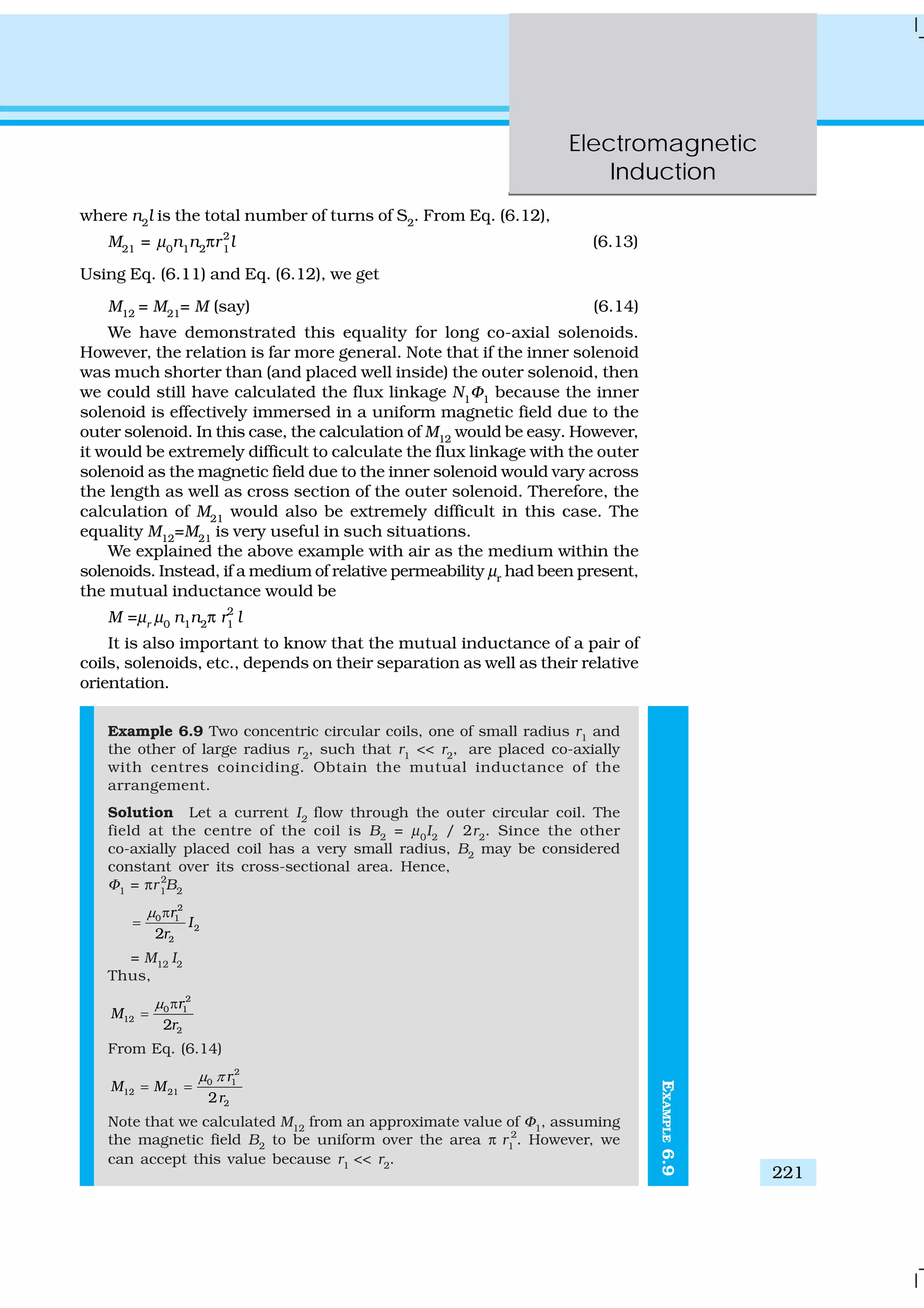 Electromagnetic
Induction
221
EXAMPLE6.9
where n2
l is the total number of turns of S2
. From Eq. (6.12),
M21
= μ0
n1
n2
πr2
1
l (6.13)
Using Eq. (6.11) and Eq. (6.12), we get
M12
= M21
= M (say) (6.14)
We have demonstrated this equality for long co-axial solenoids.
However, the relation is far more general. Note that if the inner solenoid
was much shorter than (and placed well inside) the outer solenoid, then
we could still have calculated the flux linkage N1
Φ1
because the inner
solenoid is effectively immersed in a uniform magnetic field due to the
outer solenoid. In this case, the calculation of M12
would be easy. However,
it would be extremely difficult to calculate the flux linkage with the outer
solenoid as the magnetic field due to the inner solenoid would vary across
the length as well as cross section of the outer solenoid. Therefore, the
calculation of M21
would also be extremely difficult in this case. The
equality M12
=M21
is very useful in such situations.
We explained the above example with air as the medium within the
solenoids. Instead, if a medium of relative permeability μr
had been present,
the mutual inductance would be
M =μr
μ0
n1
n2
π r2
1
l
It is also important to know that the mutual inductance of a pair of
coils, solenoids, etc., depends on their separation as well as their relative
orientation.
Example 6.9 Two concentric circular coils, one of small radius r1
and
the other of large radius r2
, such that r1
<< r2
, are placed co-axially
with centres coinciding. Obtain the mutual inductance of the
arrangement.
Solution Let a current I2
flow through the outer circular coil. The
field at the centre of the coil is B2
= μ0
I2
/ 2r2
. Since the other
co-axially placed coil has a very small radius, B2
may be considered
constant over its cross-sectional area. Hence,
Φ1
= πr 2
1
B2
2
0 1
2
22
r
I
r
μ π
=
= M12
I2
Thus,
2
0 1
12
22
r
M
r
μ π
=
From Eq. (6.14)
2
0 1
12 21
22
r
M M
r
μ π
= =
Note that we calculated M12
from an approximate value of Φ1
, assuming
the magnetic field B2
to be uniform over the area π r1
2
. However, we
can accept this value because r1
<< r2
.
 