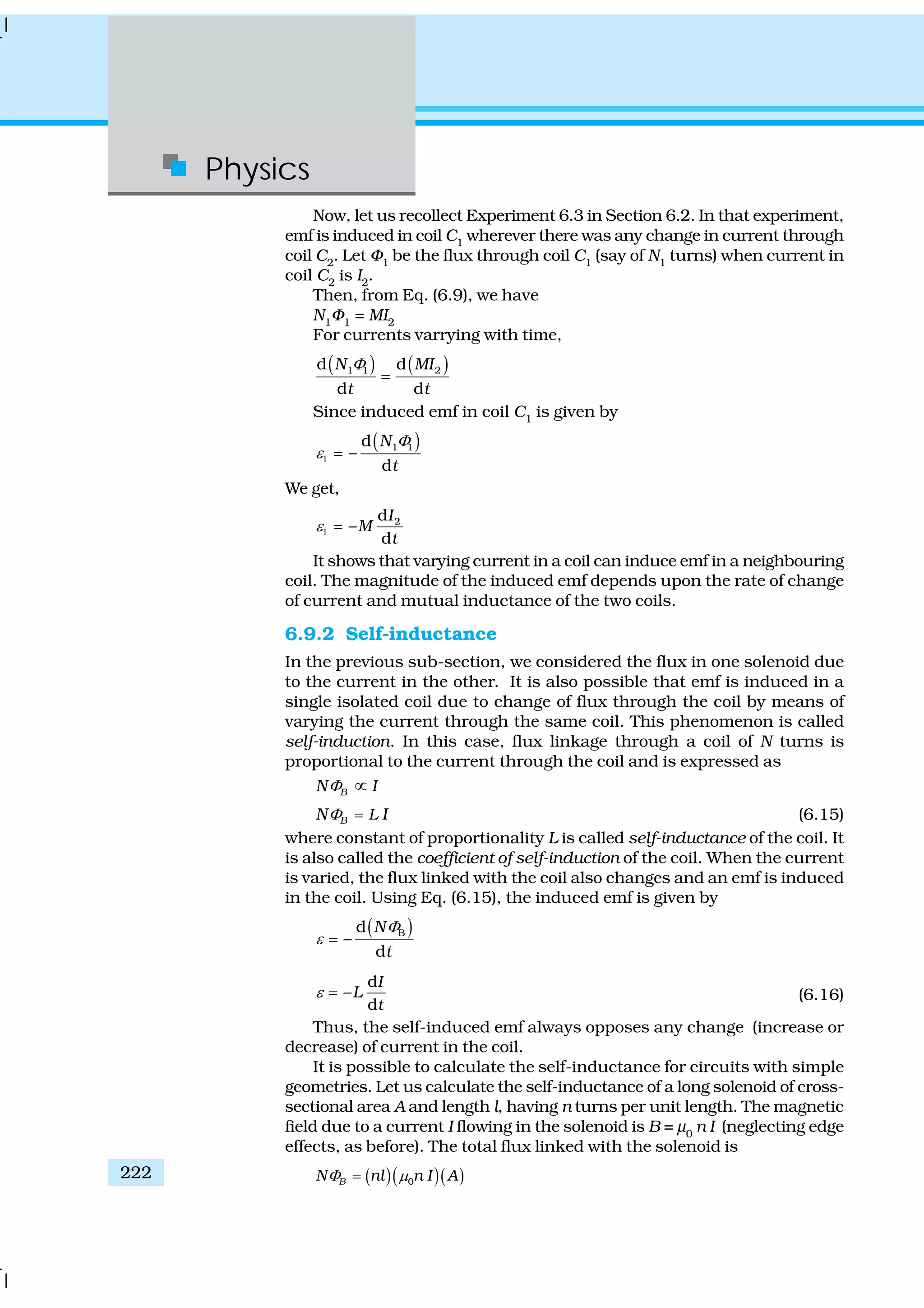 Physics
222
Now, let us recollect Experiment 6.3 in Section 6.2. In that experiment,
emf is induced in coil C1
wherever there was any change in current through
coil C2
. Let Φ1
be the flux through coil C1
(say of N1
turns) when current in
coil C2
is I2
.
Then, from Eq. (6.9), we have
N1
Φ1
= MI2
For currents varrying with time,
( ) ( )1 1 2d d
d d
N MI
t t
Φ
=
Since induced emf in coil C1
is given by
( )1 1d
–
d
N
t
Φ
ε1 =
We get,
2d
–
d
I
M
t
ε1 =
It shows that varying current in a coil can induce emf in a neighbouring
coil. The magnitude of the induced emf depends upon the rate of change
of current and mutual inductance of the two coils.
6.9.2 Self-inductance
In the previous sub-section, we considered the flux in one solenoid due
to the current in the other. It is also possible that emf is induced in a
single isolated coil due to change of flux through the coil by means of
varying the current through the same coil. This phenomenon is called
self-induction. In this case, flux linkage through a coil of N turns is
proportional to the current through the coil and is expressed as
BN IΦ ∝
B LN IΦ = (6.15)
where constant of proportionality L is called self-inductance of the coil. It
is also called the coefficient of self-induction of the coil. When the current
is varied, the flux linked with the coil also changes and an emf is induced
in the coil. Using Eq. (6.15), the induced emf is given by
( )Bd
–
d
N
t
Φ
ε =
d
–
d
I
L
t
ε = (6.16)
Thus, the self-induced emf always opposes any change (increase or
decrease) of current in the coil.
It is possible to calculate the self-inductance for circuits with simple
geometries. Let us calculate the self-inductance of a long solenoid of cross-
sectional area A and length l, having n turns per unit length. The magnetic
field due to a current I flowing in the solenoid is B = μ0
n I (neglecting edge
effects, as before). The total flux linked with the solenoid is
( )( )( )0BN nl n I AΦ μ=
 
