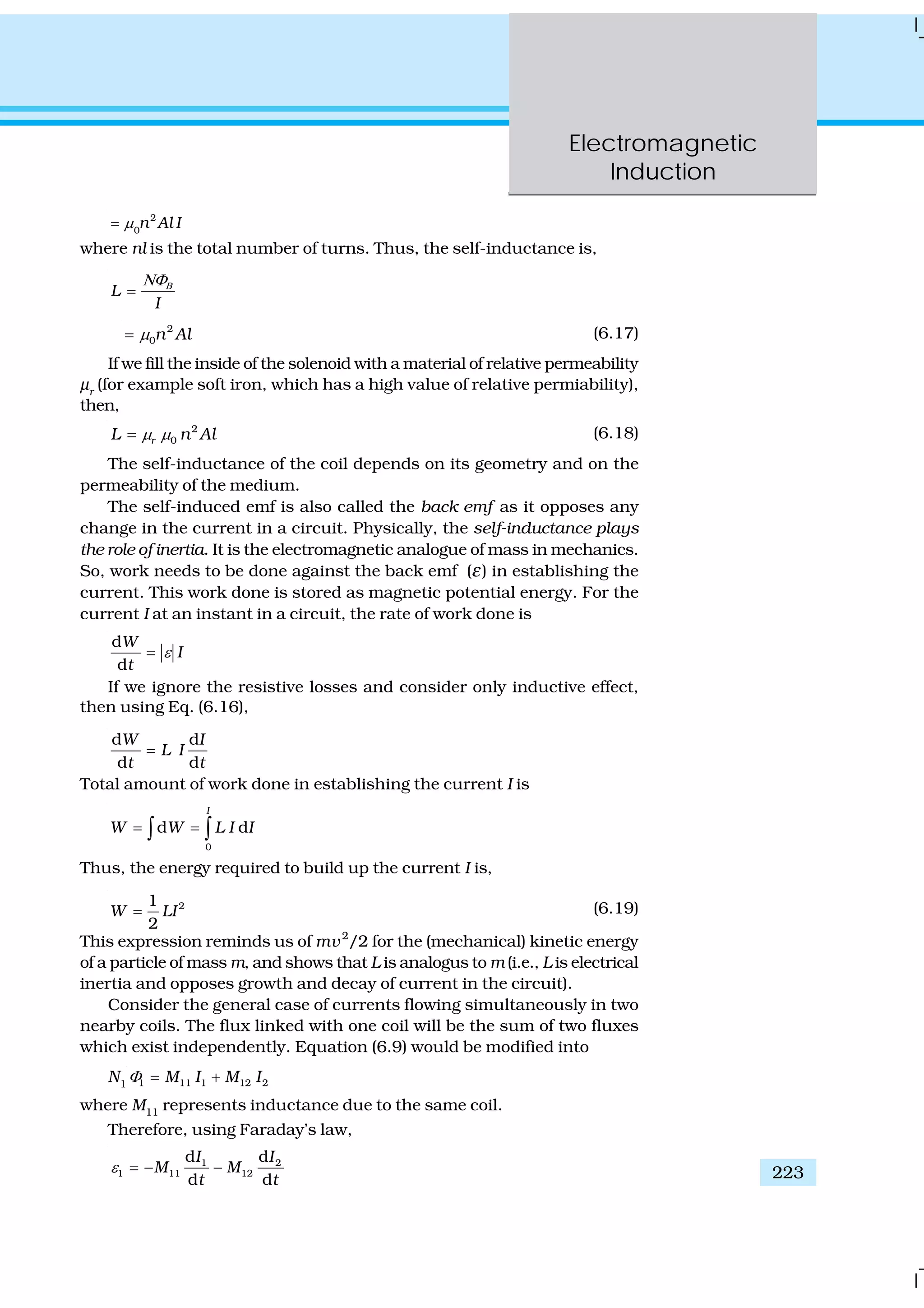Electromagnetic
Induction
223
IAln2
0
μ=
where nl is the total number of turns. Thus, the self-inductance is,
L
I
ΒΝΦ
=
2
0n Alμ= (6.17)
If we fill the inside of the solenoid with a material of relative permeability
μr
(for example soft iron, which has a high value of relative permiability),
then,
2
0rL n Alμ μ= (6.18)
The self-inductance of the coil depends on its geometry and on the
permeability of the medium.
The self-induced emf is also called the back emf as it opposes any
change in the current in a circuit. Physically, the self-inductance plays
the role of inertia. It is the electromagnetic analogue of mass in mechanics.
So, work needs to be done against the back emf (ε) in establishing the
current. This work done is stored as magnetic potential energy. For the
current I at an instant in a circuit, the rate of work done is
d
d
W
I
t
ε=
If we ignore the resistive losses and consider only inductive effect,
then using Eq. (6.16),
d d
d d
W I
L I
t t
=
Total amount of work done in establishing the current I is
0
d d
I
W W L I I= =∫ ∫
Thus, the energy required to build up the current I is,
21
2
W LI= (6.19)
This expression reminds us of mv2
/2 for the (mechanical) kinetic energy
of a particle of mass m, and shows that L is analogus to m (i.e., L is electrical
inertia and opposes growth and decay of current in the circuit).
Consider the general case of currents flowing simultaneously in two
nearby coils. The flux linked with one coil will be the sum of two fluxes
which exist independently. Equation (6.9) would be modified into
N1 1 11 1 12 2M I M IΦ = +
where M11
represents inductance due to the same coil.
Therefore, using Faraday’s law,
1 2
1 11 12
d d
d d
I I
M M
t t
ε = − −
 