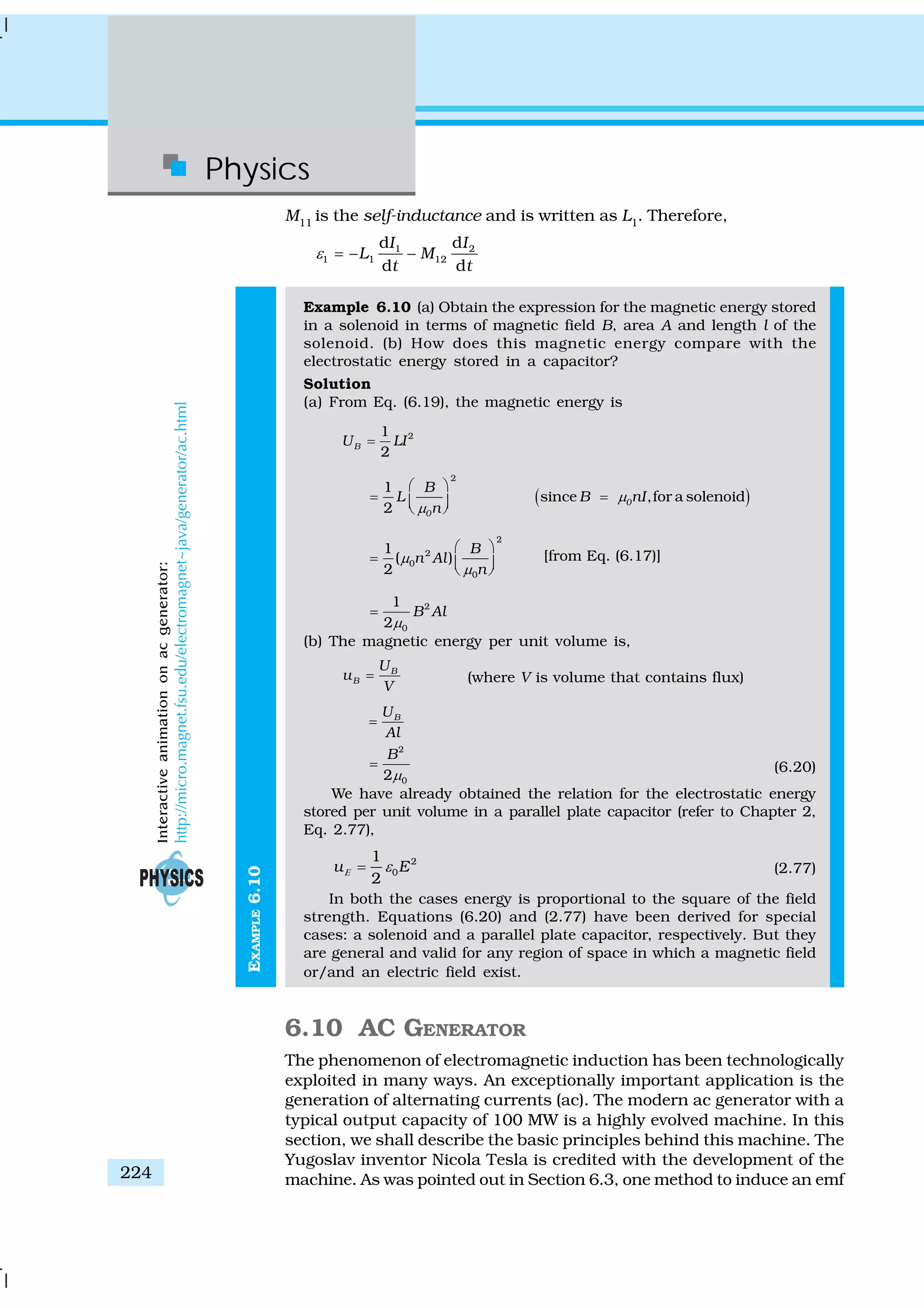 Physics
224
EXAMPLE6.10
M11
is the self-inductance and is written as L1
. Therefore,
1 2
1 1 12
d d
d d
I I
L M
t t
ε = − −
Example 6.10 (a) Obtain the expression for the magnetic energy stored
in a solenoid in terms of magnetic field B, area A and length l of the
solenoid. (b) How does this magnetic energy compare with the
electrostatic energy stored in a capacitor?
Solution
(a) From Eq. (6.19), the magnetic energy is
21
2
BU LI=
( )
2
1
since ,for a solenoid
2
0
0
B
L B nI
n
μ
μ
⎛ ⎞
= =⎜ ⎟⎝ ⎠
2
2
0
0
1
( )
2
B
n Al
n
μ
μ
⎛ ⎞
= ⎜ ⎟⎝ ⎠
[from Eq. (6.17)]
2
0
1
2
B Al
μ
=
(b) The magnetic energy per unit volume is,
B
B
U
u
V
= (where V is volume that contains flux)
BU
Al
=
2
02
B
μ
= (6.20)
We have already obtained the relation for the electrostatic energy
stored per unit volume in a parallel plate capacitor (refer to Chapter 2,
Eq. 2.77),
2
0
1
2
u EΕ ε= (2.77)
In both the cases energy is proportional to the square of the field
strength. Equations (6.20) and (2.77) have been derived for special
cases: a solenoid and a parallel plate capacitor, respectively. But they
are general and valid for any region of space in which a magnetic field
or/and an electric field exist.
6.10 AC GENERATOR
The phenomenon of electromagnetic induction has been technologically
exploited in many ways. An exceptionally important application is the
generation of alternating currents (ac). The modern ac generator with a
typical output capacity of 100 MW is a highly evolved machine. In this
section, we shall describe the basic principles behind this machine. The
Yugoslav inventor Nicola Tesla is credited with the development of the
machine. As was pointed out in Section 6.3, one method to induce an emf
Interactiveanimationonacgenerator:
http://micro.magnet.fsu.edu/electromagnet~java/generator/ac.html
 