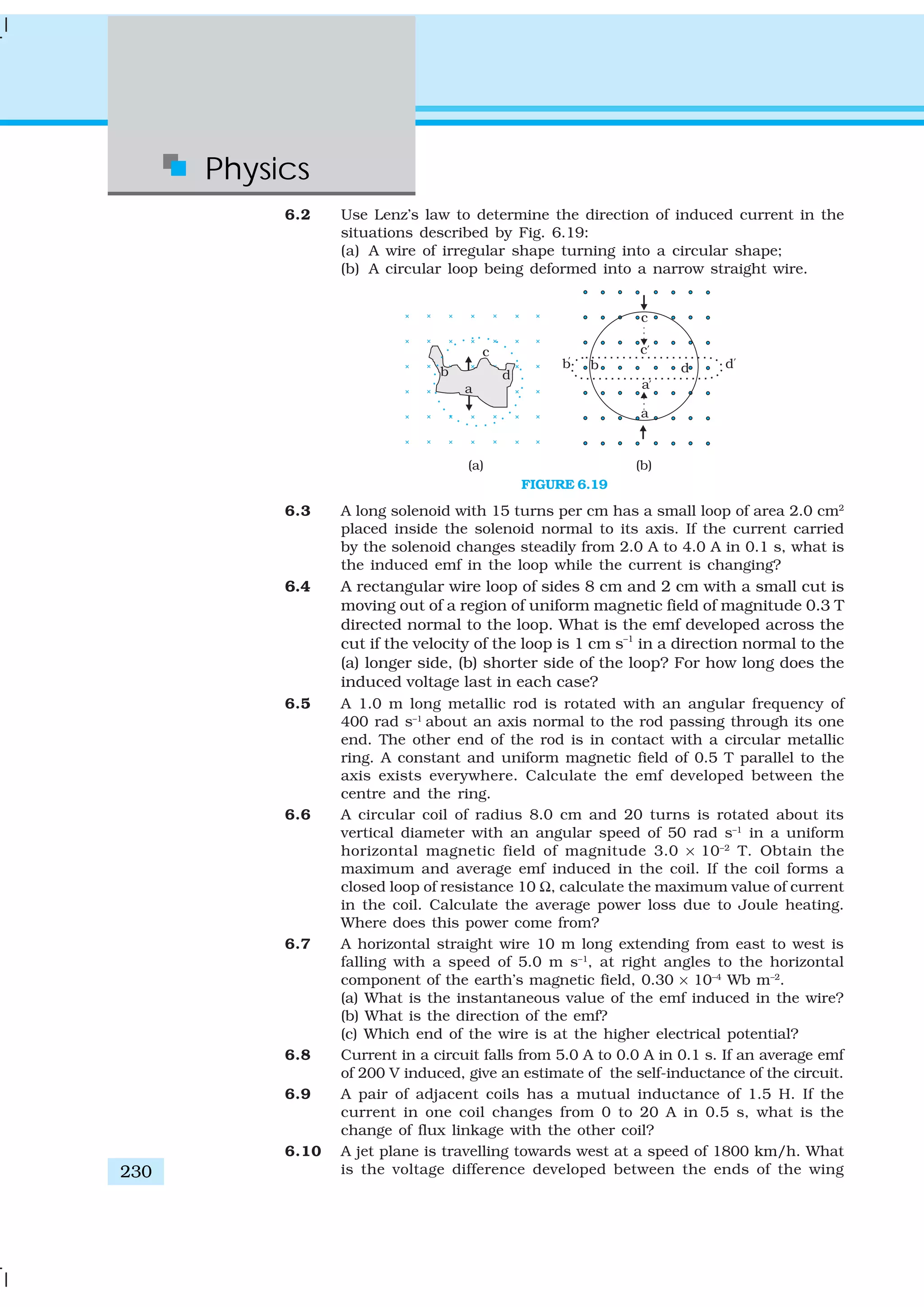 Physics
230
6.2 Use Lenz’s law to determine the direction of induced current in the
situations described by Fig. 6.19:
(a) A wire of irregular shape turning into a circular shape;
(b) A circular loop being deformed into a narrow straight wire.
FIGURE 6.19
6.3 A long solenoid with 15 turns per cm has a small loop of area 2.0 cm2
placed inside the solenoid normal to its axis. If the current carried
by the solenoid changes steadily from 2.0 A to 4.0 A in 0.1 s, what is
the induced emf in the loop while the current is changing?
6.4 A rectangular wire loop of sides 8 cm and 2 cm with a small cut is
moving out of a region of uniform magnetic field of magnitude 0.3 T
directed normal to the loop. What is the emf developed across the
cut if the velocity of the loop is 1 cm s–1
in a direction normal to the
(a) longer side, (b) shorter side of the loop? For how long does the
induced voltage last in each case?
6.5 A 1.0 m long metallic rod is rotated with an angular frequency of
400 rad s–1
about an axis normal to the rod passing through its one
end. The other end of the rod is in contact with a circular metallic
ring. A constant and uniform magnetic field of 0.5 T parallel to the
axis exists everywhere. Calculate the emf developed between the
centre and the ring.
6.6 A circular coil of radius 8.0 cm and 20 turns is rotated about its
vertical diameter with an angular speed of 50 rad s–1
in a uniform
horizontal magnetic field of magnitude 3.0 × 10–2
T. Obtain the
maximum and average emf induced in the coil. If the coil forms a
closed loop of resistance 10 Ω, calculate the maximum value of current
in the coil. Calculate the average power loss due to Joule heating.
Where does this power come from?
6.7 A horizontal straight wire 10 m long extending from east to west is
falling with a speed of 5.0 m s–1
, at right angles to the horizontal
component of the earth’s magnetic field, 0.30 × 10–4
Wb m–2
.
(a) What is the instantaneous value of the emf induced in the wire?
(b) What is the direction of the emf?
(c) Which end of the wire is at the higher electrical potential?
6.8 Current in a circuit falls from 5.0 A to 0.0 A in 0.1 s. If an average emf
of 200 V induced, give an estimate of the self-inductance of the circuit.
6.9 A pair of adjacent coils has a mutual inductance of 1.5 H. If the
current in one coil changes from 0 to 20 A in 0.5 s, what is the
change of flux linkage with the other coil?
6.10 A jet plane is travelling towards west at a speed of 1800 km/h. What
is the voltage difference developed between the ends of the wing
 
