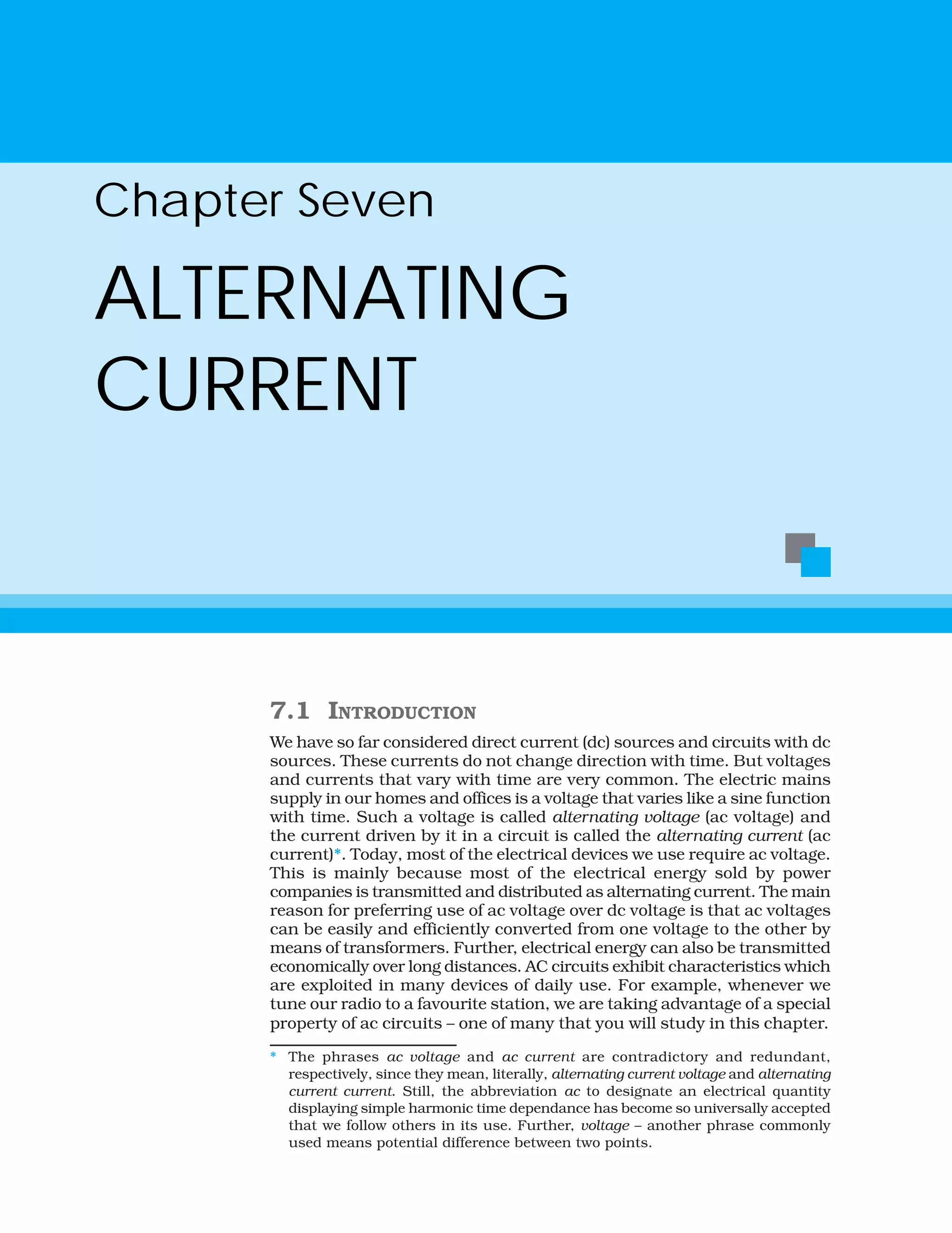 7.1 INTRODUCTION
We have so far considered direct current (dc) sources and circuits with dc
sources. These currents do not change direction with time. But voltages
and currents that vary with time are very common. The electric mains
supply in our homes and offices is a voltage that varies like a sine function
with time. Such a voltage is called alternating voltage (ac voltage) and
the current driven by it in a circuit is called the alternating current (ac
current)*. Today, most of the electrical devices we use require ac voltage.
This is mainly because most of the electrical energy sold by power
companies is transmitted and distributed as alternating current. The main
reason for preferring use of ac voltage over dc voltage is that ac voltages
can be easily and efficiently converted from one voltage to the other by
means of transformers. Further, electrical energy can also be transmitted
economically over long distances. AC circuits exhibit characteristics which
are exploited in many devices of daily use. For example, whenever we
tune our radio to a favourite station, we are taking advantage of a special
property of ac circuits – one of many that you will study in this chapter.
Chapter Seven
ALTERNATING
CURRENT
* The phrases ac voltage and ac current are contradictory and redundant,
respectively, since they mean, literally, alternating current voltage and alternating
current current. Still, the abbreviation ac to designate an electrical quantity
displaying simple harmonic time dependance has become so universally accepted
that we follow others in its use. Further, voltage – another phrase commonly
used means potential difference between two points.
 