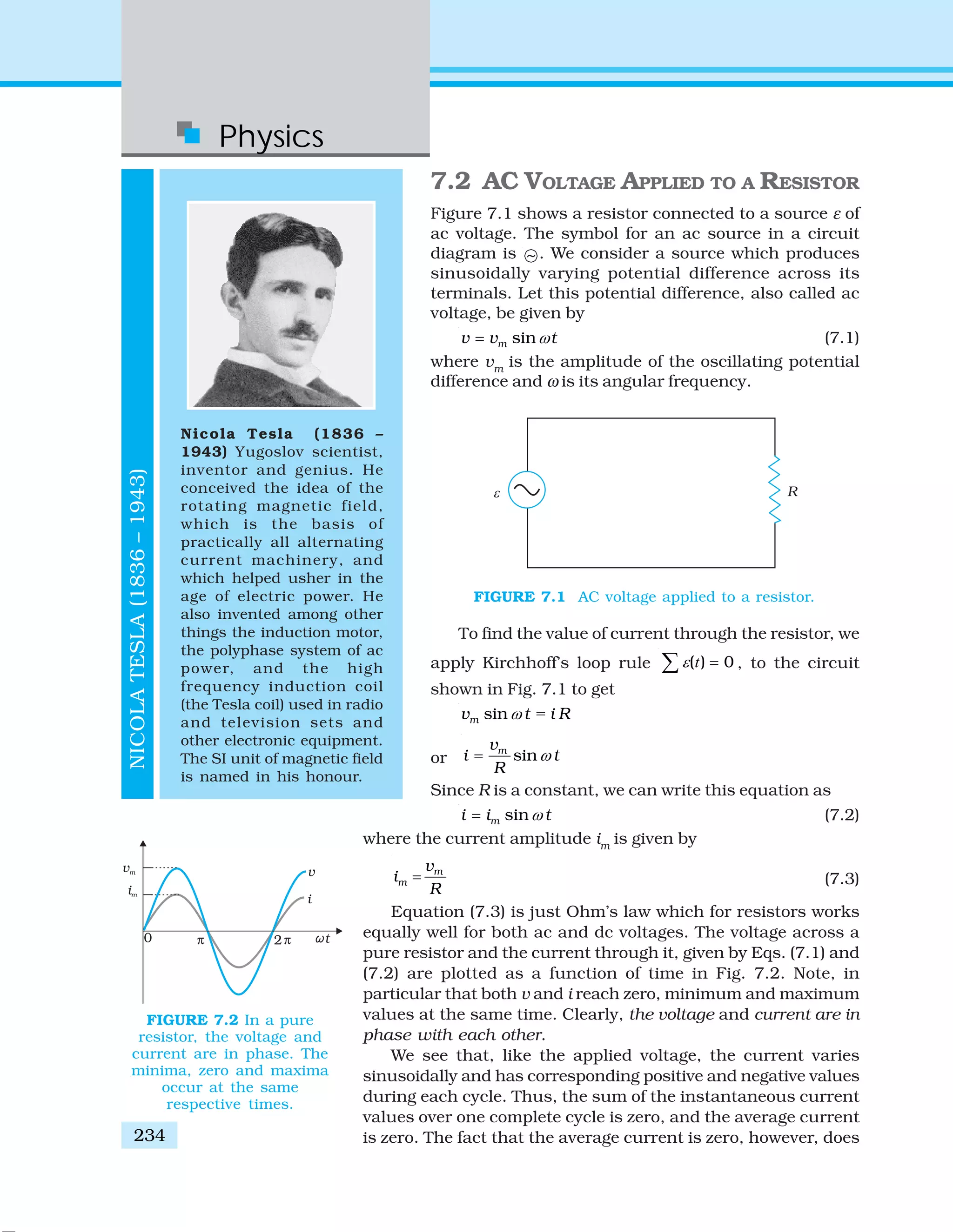 Physics
234
NICOLATESLA(1836–1943)
Nicola Tesla (1836 –
1943) Yugoslov scientist,
inventor and genius. He
conceived the idea of the
rotating magnetic field,
which is the basis of
practically all alternating
current machinery, and
which helped usher in the
age of electric power. He
also invented among other
things the induction motor,
the polyphase system of ac
power, and the high
frequency induction coil
(the Tesla coil) used in radio
and television sets and
other electronic equipment.
The SI unit of magnetic field
is named in his honour.
7.2 AC VOLTAGE APPLIED TO A RESISTOR
Figure 7.1 shows a resistor connected to a source ε of
ac voltage. The symbol for an ac source in a circuit
diagram is ~ . We consider a source which produces
sinusoidally varying potential difference across its
terminals. Let this potential difference, also called ac
voltage, be given by
sinmv v tω= (7.1)
where vm
is the amplitude of the oscillating potential
difference and ω is its angular frequency.
To find the value of current through the resistor, we
apply Kirchhoff’s loop rule ( ) 0ε =∑ t , to the circuit
shown in Fig. 7.1 to get
=sinmv t i Rω
or sinmv
i t
R
ω=
Since R is a constant, we can write this equation as
sinmi i tω= (7.2)
where the current amplitude im
is given by
m
m
v
i
R
= (7.3)
Equation (7.3) is just Ohm’s law which for resistors works
equally well for both ac and dc voltages. The voltage across a
pure resistor and the current through it, given by Eqs. (7.1) and
(7.2) are plotted as a function of time in Fig. 7.2. Note, in
particular that both v and i reach zero, minimum and maximum
values at the same time. Clearly, the voltage and current are in
phase with each other.
We see that, like the applied voltage, the current varies
sinusoidally and has corresponding positive and negative values
during each cycle. Thus, the sum of the instantaneous current
values over one complete cycle is zero, and the average current
is zero. The fact that the average current is zero, however, does
FIGURE 7.1 AC voltage applied to a resistor.
FIGURE 7.2 In a pure
resistor, the voltage and
current are in phase. The
minima, zero and maxima
occur at the same
respective times.
 