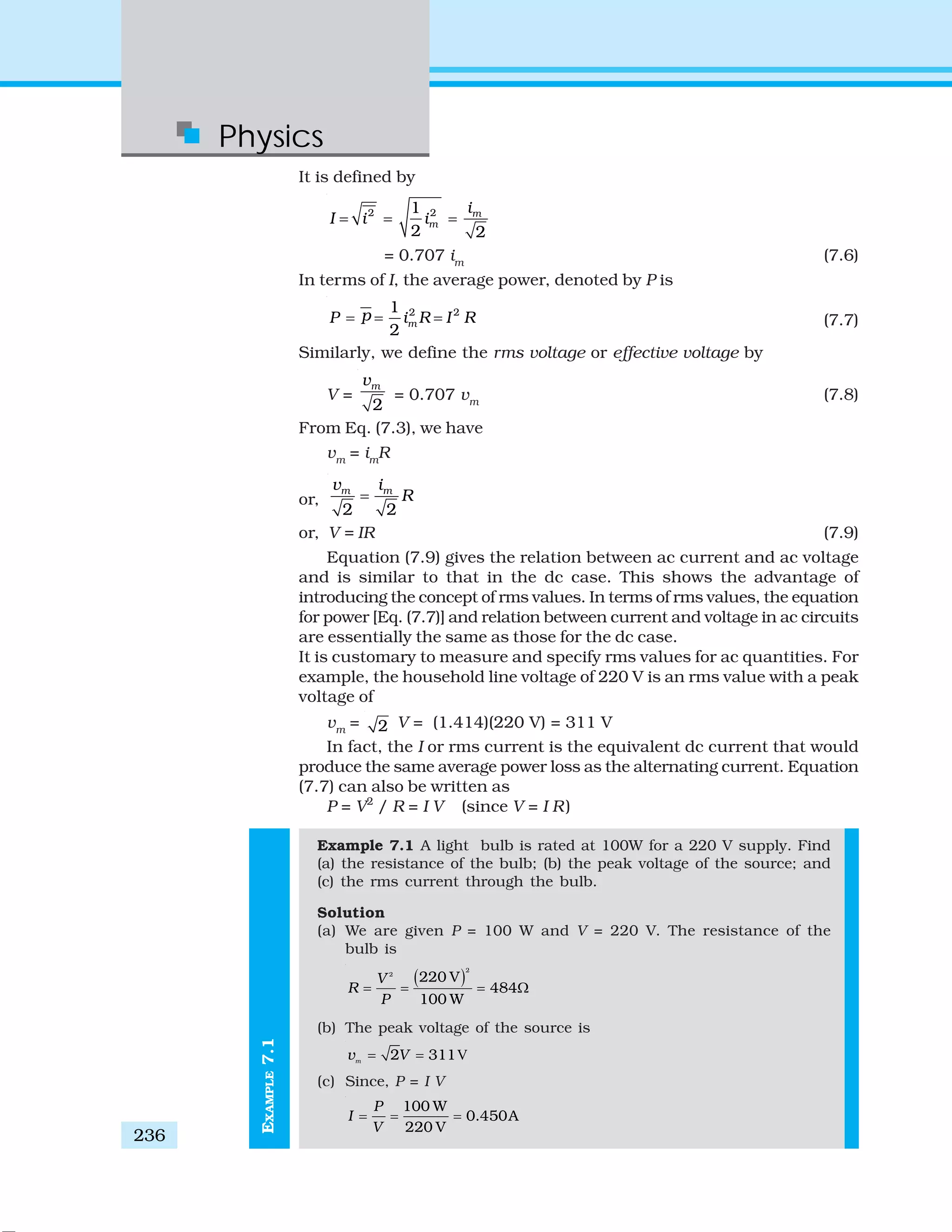Physics
236
It is defined by
2 21
2 2
m
m
i
I i i= = =
= 0.707 im
(7.6)
In terms of I, the average power, denoted by P is
2 21
2
m
pP i R I R= = = (7.7)
Similarly, we define the rms voltage or effective voltage by
V =
2
mv
= 0.707 vm
(7.8)
From Eq. (7.3), we have
vm
= im
R
or,
2 2
m mv i
R=
or, V = IR (7.9)
Equation (7.9) gives the relation between ac current and ac voltage
and is similar to that in the dc case. This shows the advantage of
introducing the concept of rms values. In terms of rms values, the equation
for power [Eq. (7.7)] and relation between current and voltage in ac circuits
are essentially the same as those for the dc case.
It is customary to measure and specify rms values for ac quantities. For
example, the household line voltage of 220 V is an rms value with a peak
voltage of
vm
= 2 V = (1.414)(220 V) = 311 V
In fact, the I or rms current is the equivalent dc current that would
produce the same average power loss as the alternating current. Equation
(7.7) can also be written as
P = V2
/ R = I V (since V = I R)
Example 7.1 A light bulb is rated at 100W for a 220 V supply. Find
(a) the resistance of the bulb; (b) the peak voltage of the source; and
(c) the rms current through the bulb.
Solution
(a) We are given P = 100 W and V = 220 V. The resistance of the
bulb is
( )
2
2
220 V
484
100 W
V
R
P
= = = Ω
(b) The peak voltage of the source is
V2 311m
v V= =
(c) Since, P = I V
100 W
0.450A
220 V
P
I
V
= = =
EXAMPLE7.1
 