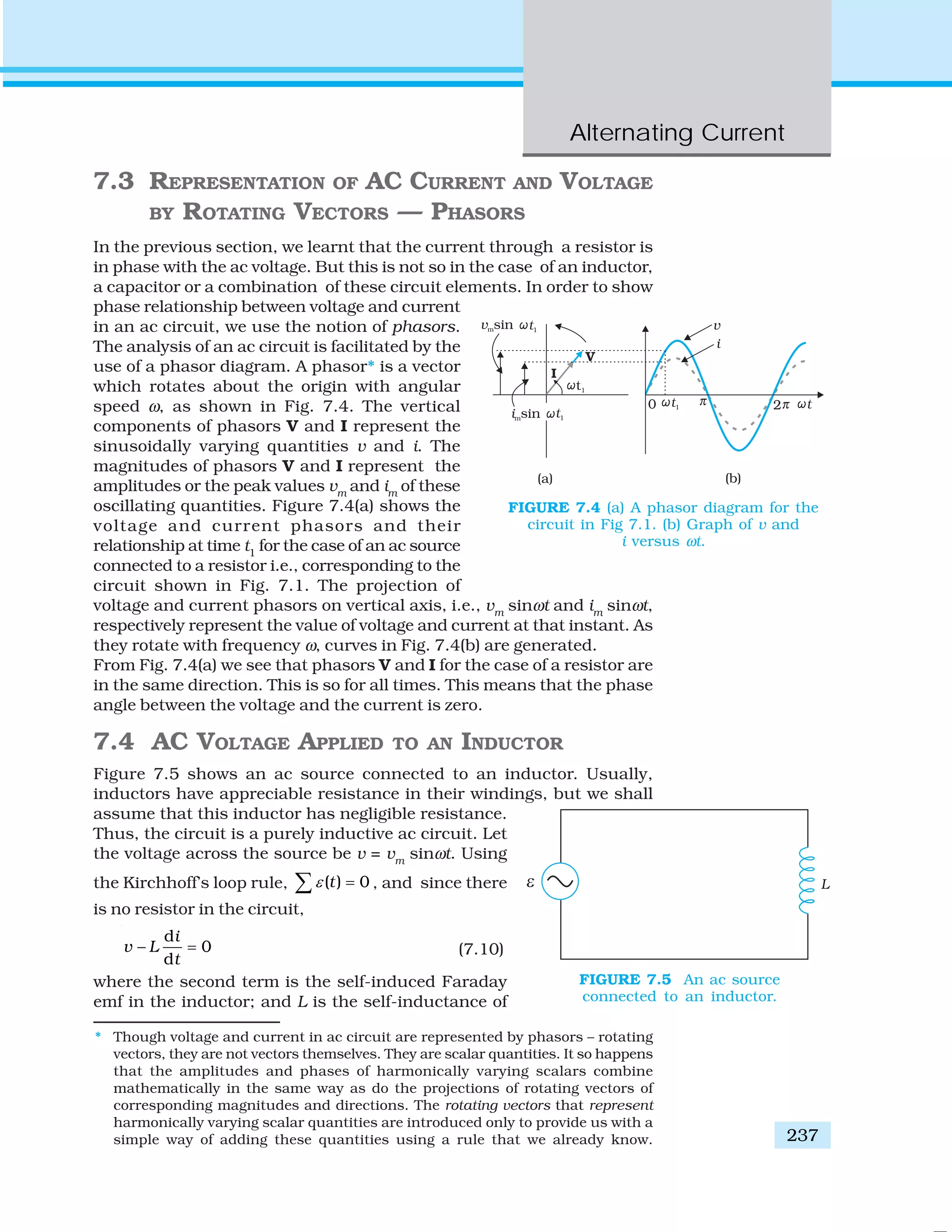 Alternating Current
237
7.3 REPRESENTATION OF AC CURRENT AND VOLTAGE
BY ROTATING VECTORS — PHASORS
In the previous section, we learnt that the current through a resistor is
in phase with the ac voltage. But this is not so in the case of an inductor,
a capacitor or a combination of these circuit elements. In order to show
phase relationship between voltage and current
in an ac circuit, we use the notion of phasors.
The analysis of an ac circuit is facilitated by the
use of a phasor diagram. A phasor* is a vector
which rotates about the origin with angular
speed ω, as shown in Fig. 7.4. The vertical
components of phasors V and I represent the
sinusoidally varying quantities v and i. The
magnitudes of phasors V and I represent the
amplitudes or the peak values vm
and im
of these
oscillating quantities. Figure 7.4(a) shows the
voltage and current phasors and their
relationship at time t1
for the case of an ac source
connected to a resistor i.e., corresponding to the
circuit shown in Fig. 7.1. The projection of
voltage and current phasors on vertical axis, i.e., vm
sinωt and im
sinωt,
respectively represent the value of voltage and current at that instant. As
they rotate with frequency ω, curves in Fig. 7.4(b) are generated.
From Fig. 7.4(a) we see that phasors V and I for the case of a resistor are
in the same direction. This is so for all times. This means that the phase
angle between the voltage and the current is zero.
7.4 AC VOLTAGE APPLIED TO AN INDUCTOR
Figure 7.5 shows an ac source connected to an inductor. Usually,
inductors have appreciable resistance in their windings, but we shall
assume that this inductor has negligible resistance.
Thus, the circuit is a purely inductive ac circuit. Let
the voltage across the source be v = vm
sinωt. Using
the Kirchhoff’s loop rule, ( ) 0tε =∑ , and since there
is no resistor in the circuit,
d
0
d
i
v L
t
− = (7.10)
where the second term is the self-induced Faraday
emf in the inductor; and L is the self-inductance of
FIGURE 7.4 (a) A phasor diagram for the
circuit in Fig 7.1. (b) Graph of v and
i versus ωt.
FIGURE 7.5 An ac source
connected to an inductor.
* Though voltage and current in ac circuit are represented by phasors – rotating
vectors, they are not vectors themselves. They are scalar quantities. It so happens
that the amplitudes and phases of harmonically varying scalars combine
mathematically in the same way as do the projections of rotating vectors of
corresponding magnitudes and directions. The rotating vectors that represent
harmonically varying scalar quantities are introduced only to provide us with a
simple way of adding these quantities using a rule that we already know.
 