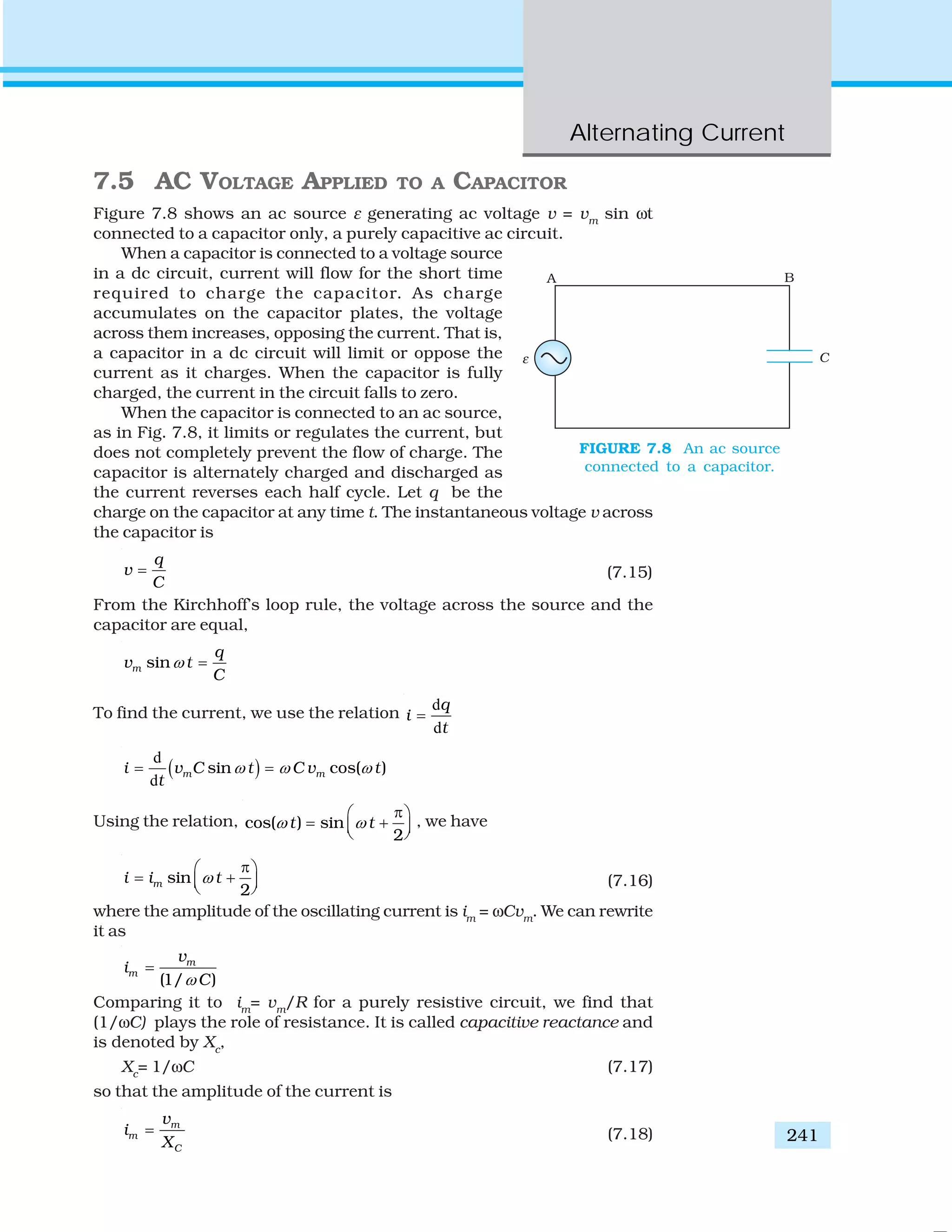 Alternating Current
241
7.5 AC VOLTAGE APPLIED TO A CAPACITOR
Figure 7.8 shows an ac source ε generating ac voltage v = vm
sin ωt
connected to a capacitor only, a purely capacitive ac circuit.
When a capacitor is connected to a voltage source
in a dc circuit, current will flow for the short time
required to charge the capacitor. As charge
accumulates on the capacitor plates, the voltage
across them increases, opposing the current. That is,
a capacitor in a dc circuit will limit or oppose the
current as it charges. When the capacitor is fully
charged, the current in the circuit falls to zero.
When the capacitor is connected to an ac source,
as in Fig. 7.8, it limits or regulates the current, but
does not completely prevent the flow of charge. The
capacitor is alternately charged and discharged as
the current reverses each half cycle. Let q be the
charge on the capacitor at any time t. The instantaneous voltage v across
the capacitor is
q
v
C
= (7.15)
From the Kirchhoff’s loop rule, the voltage across the source and the
capacitor are equal,
sinm
q
v t
C
ω =
To find the current, we use the relation
d
d
q
i
t
=
( )
d
d
sin cos( )m mi v C t C v t
t
ω ω ω= =
Using the relation, cos( ) sin
2
t tω ω
π⎛ ⎞
= +⎜ ⎟⎝ ⎠
, we have
sin
2
mi i tω
π⎛ ⎞
= +⎜ ⎟⎝ ⎠ (7.16)
where the amplitude of the oscillating current is im
= ωCvm
. We can rewrite
it as
(1/ )
m
m
v
i
Cω
=
Comparing it to im
= vm
/R for a purely resistive circuit, we find that
(1/ωC) plays the role of resistance. It is called capacitive reactance and
is denoted by Xc
,
Xc
= 1/ωC (7.17)
so that the amplitude of the current is
m
m
C
v
i
X
= (7.18)
FIGURE 7.8 An ac source
connected to a capacitor.
 