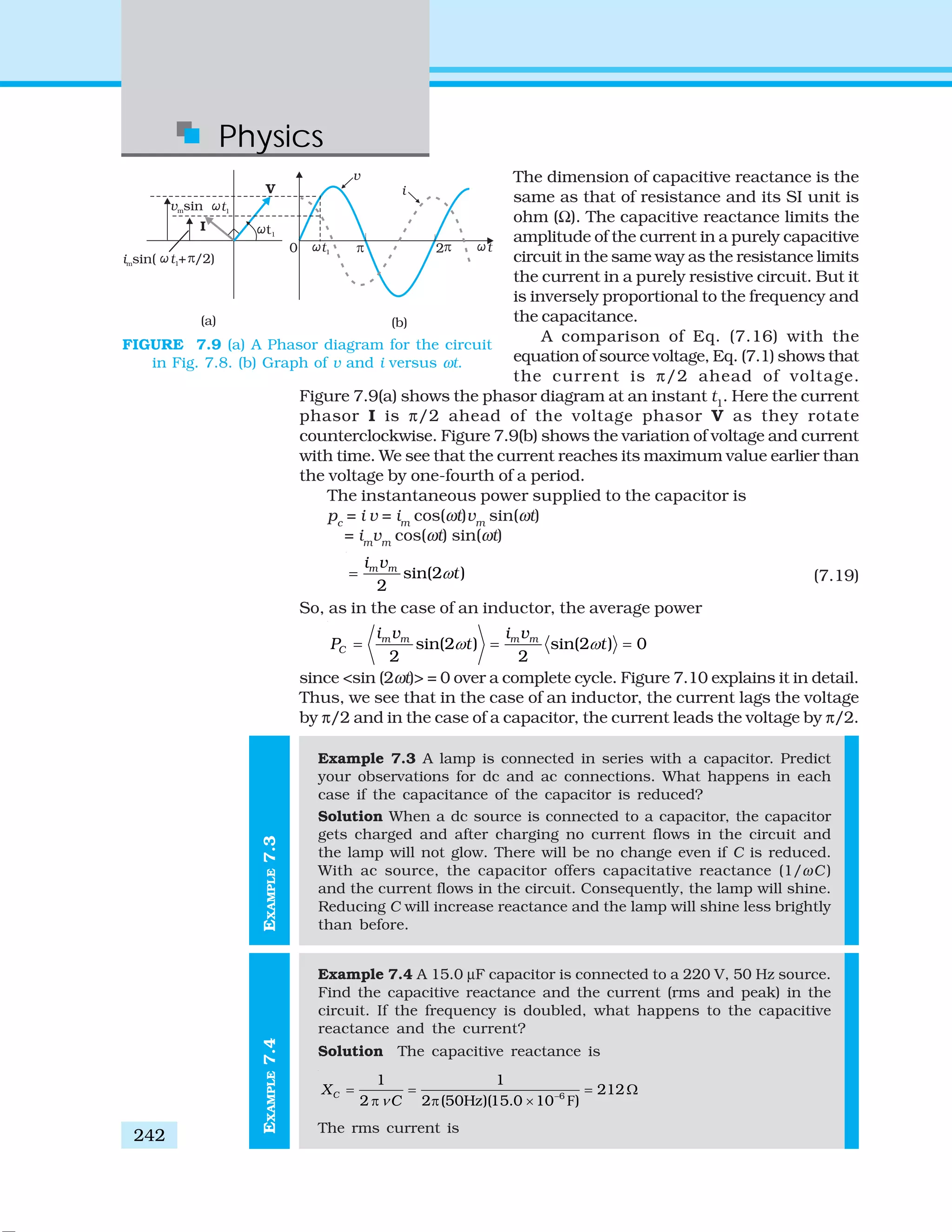 Physics
242
FIGURE 7.9 (a) A Phasor diagram for the circuit
in Fig. 7.8. (b) Graph of v and i versus ωt.
The dimension of capacitive reactance is the
same as that of resistance and its SI unit is
ohm (Ω). The capacitive reactance limits the
amplitude of the current in a purely capacitive
circuit in the same way as the resistance limits
the current in a purely resistive circuit. But it
is inversely proportional to the frequency and
the capacitance.
A comparison of Eq. (7.16) with the
equation of source voltage, Eq. (7.1) shows that
the current is π/2 ahead of voltage.
Figure 7.9(a) shows the phasor diagram at an instant t1
. Here the current
phasor I is π/2 ahead of the voltage phasor V as they rotate
counterclockwise. Figure 7.9(b) shows the variation of voltage and current
with time. We see that the current reaches its maximum value earlier than
the voltage by one-fourth of a period.
The instantaneous power supplied to the capacitor is
pc
= i v = im
cos(ωt)vm
sin(ωt)
= im
vm
cos(ωt) sin(ωt)
sin(2 )
2
m mi v
tω= (7.19)
So, as in the case of an inductor, the average power
sin(2 ) sin(2 ) 0
2 2
m m m m
C
i v i v
P t tω ω= = =
since <sin (2ωt)> = 0 over a complete cycle. Figure 7.10 explains it in detail.
Thus, we see that in the case of an inductor, the current lags the voltage
by π/2 and in the case of a capacitor, the current leads the voltage by π/2.
Example 7.3 A lamp is connected in series with a capacitor. Predict
your observations for dc and ac connections. What happens in each
case if the capacitance of the capacitor is reduced?
Solution When a dc source is connected to a capacitor, the capacitor
gets charged and after charging no current flows in the circuit and
the lamp will not glow. There will be no change even if C is reduced.
With ac source, the capacitor offers capacitative reactance (1/ωC )
and the current flows in the circuit. Consequently, the lamp will shine.
Reducing C will increase reactance and the lamp will shine less brightly
than before.
Example 7.4 A 15.0 μF capacitor is connected to a 220 V, 50 Hz source.
Find the capacitive reactance and the current (rms and peak) in the
circuit. If the frequency is doubled, what happens to the capacitive
reactance and the current?
Solution The capacitive reactance is
F6
1 1
212
2 2 (50Hz)(15.0 10 )
CX
Cν −
= = = Ω
π π ×
The rms current is
EXAMPLE7.4EXAMPLE7.3
 