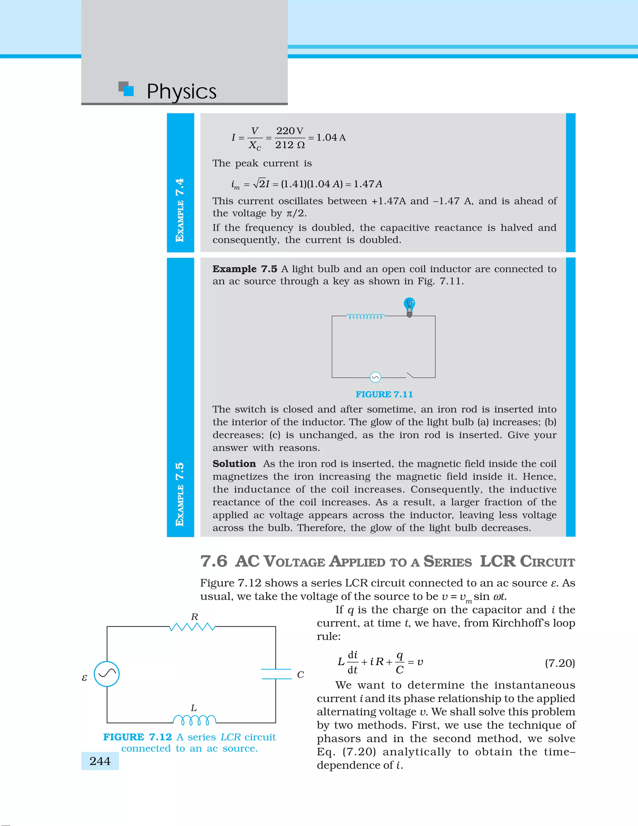 Physics
244
EXAMPLE7.5EXAMPLE7.4
V
A
220
1.04
212C
V
I
X
= = =
Ω
The peak current is
2 (1.41)(1.04 ) 1.47mi I A A= = =
This current oscillates between +1.47A and –1.47 A, and is ahead of
the voltage by π/2.
If the frequency is doubled, the capacitive reactance is halved and
consequently, the current is doubled.
Example 7.5 A light bulb and an open coil inductor are connected to
an ac source through a key as shown in Fig. 7.11.
FIGURE 7.11
The switch is closed and after sometime, an iron rod is inserted into
the interior of the inductor. The glow of the light bulb (a) increases; (b)
decreases; (c) is unchanged, as the iron rod is inserted. Give your
answer with reasons.
Solution As the iron rod is inserted, the magnetic field inside the coil
magnetizes the iron increasing the magnetic field inside it. Hence,
the inductance of the coil increases. Consequently, the inductive
reactance of the coil increases. As a result, a larger fraction of the
applied ac voltage appears across the inductor, leaving less voltage
across the bulb. Therefore, the glow of the light bulb decreases.
7.6 AC VOLTAGE APPLIED TO A SERIES LCR CIRCUIT
Figure 7.12 shows a series LCR circuit connected to an ac source ε. As
usual, we take the voltage of the source to be v = vm
sin ωt.
If q is the charge on the capacitor and i the
current, at time t, we have, from Kirchhoff’s loop
rule:
d
d
i q
L i R v
t C
+ + = (7.20)
We want to determine the instantaneous
current i and its phase relationship to the applied
alternating voltage v. We shall solve this problem
by two methods. First, we use the technique of
phasors and in the second method, we solve
Eq. (7.20) analytically to obtain the time–
dependence of i.
FIGURE 7.12 A series LCR circuit
connected to an ac source.
 