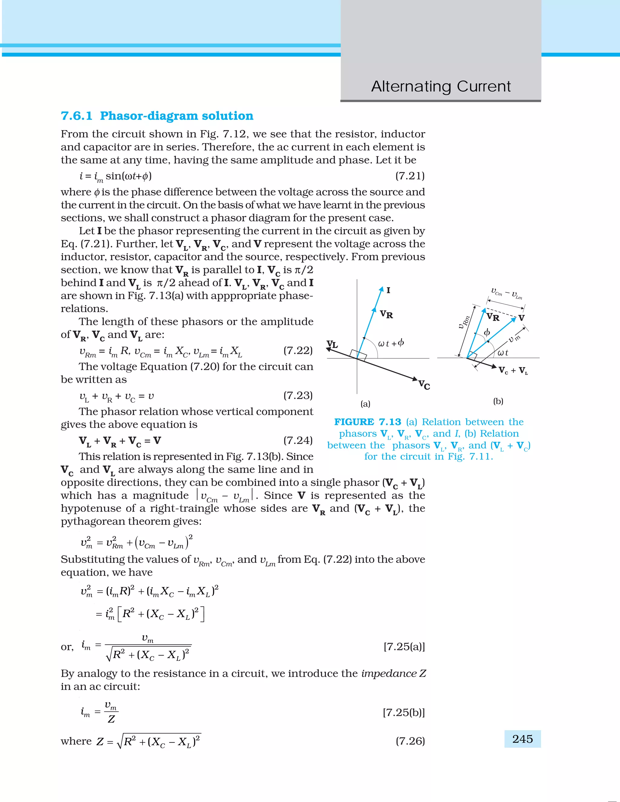 Alternating Current
245
7.6.1 Phasor-diagram solution
From the circuit shown in Fig. 7.12, we see that the resistor, inductor
and capacitor are in series. Therefore, the ac current in each element is
the same at any time, having the same amplitude and phase. Let it be
i = im
sin(ωt+φ) (7.21)
where φ is the phase difference between the voltage across the source and
the current in the circuit. On the basis of what we have learnt in the previous
sections, we shall construct a phasor diagram for the present case.
Let I be the phasor representing the current in the circuit as given by
Eq. (7.21). Further, let VL
, VR
, VC
, and V represent the voltage across the
inductor, resistor, capacitor and the source, respectively. From previous
section, we know that VR
is parallel to I, VC
is π/2
behind I and VL
is π/2 ahead of I. VL
, VR
, VC
and I
are shown in Fig. 7.13(a) with apppropriate phase-
relations.
The length of these phasors or the amplitude
of VR
, VC
and VL
are:
vRm
= im
R, vCm
= im
XC
, vLm
= im
XL
(7.22)
The voltage Equation (7.20) for the circuit can
be written as
vL
+ vR
+ vC
= v (7.23)
The phasor relation whose vertical component
gives the above equation is
VL
+ VR
+ VC
= V (7.24)
This relation is represented in Fig. 7.13(b). Since
VC
and VL
are always along the same line and in
opposite directions, they can be combined into a single phasor (VC
+ VL
)
which has a magnitude ⏐vCm
– vLm
⏐. Since V is represented as the
hypotenuse of a right-traingle whose sides are VR
and (VC
+ VL
), the
pythagorean theorem gives:
( )22 2
m Rm Cm Lmv v v v= + −
Substituting the values of vRm
, vCm
, and vLm
from Eq. (7.22) into the above
equation, we have
2 2 2
( ) ( )m m m C m Lv i R i X i X= + −
2 2 2
( )m C Li R X X⎡ ⎤= + −⎣ ⎦
or, 2 2
( )
m
m
C L
v
i
R X X
=
+ −
[7.25(a)]
By analogy to the resistance in a circuit, we introduce the impedance Z
in an ac circuit:
m
m
v
i
Z
= [7.25(b)]
where 2 2
( )C LZ R X X= + − (7.26)
FIGURE 7.13 (a) Relation between the
phasors VL
, VR
, VC
, and I, (b) Relation
between the phasors VL
, VR
, and (VL
+ VC
)
for the circuit in Fig. 7.11.
 