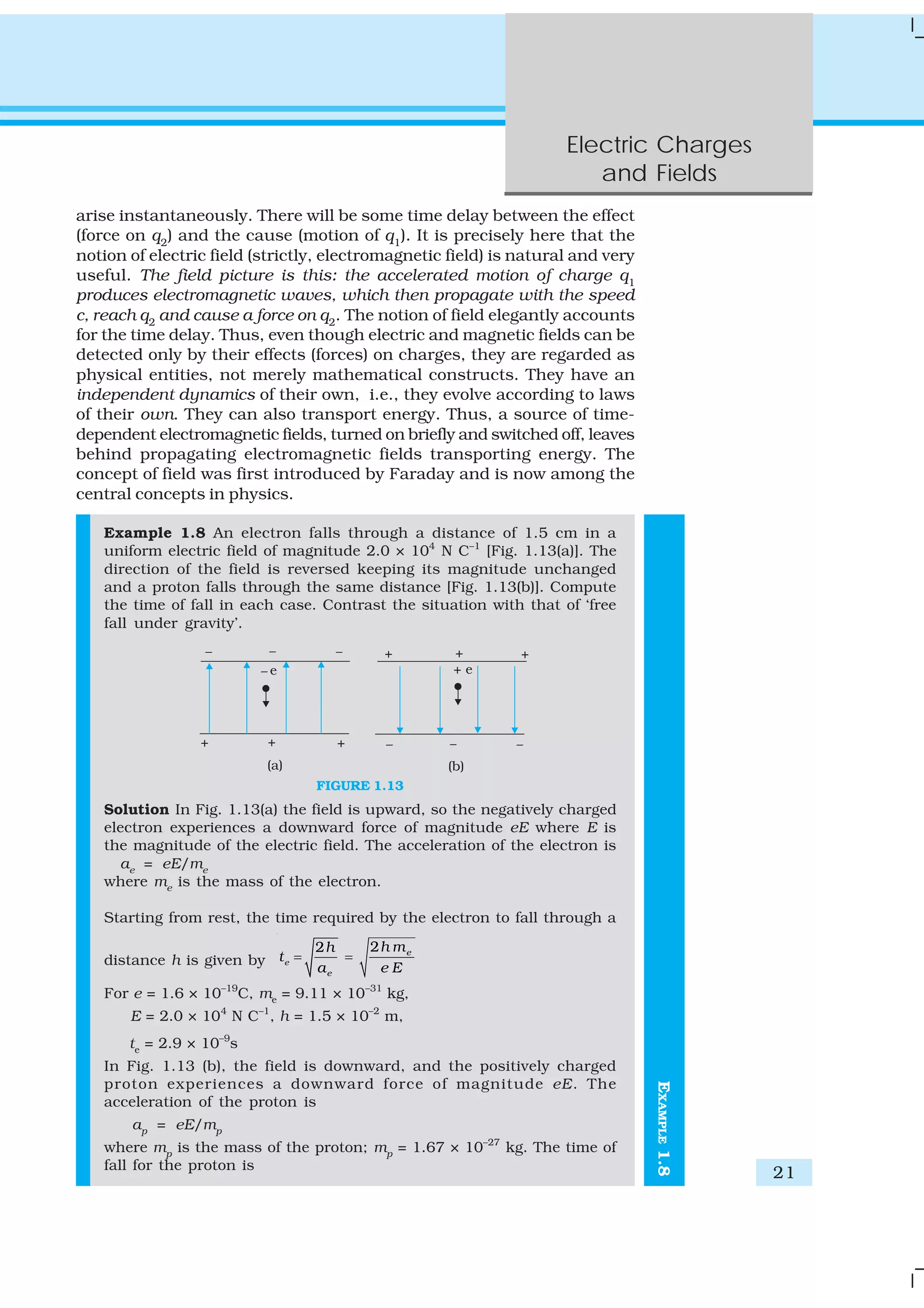 Electric Charges
and Fields
21
arise instantaneously. There will be some time delay between the effect
(force on q2
) and the cause (motion of q1
). It is precisely here that the
notion of electric field (strictly, electromagnetic field) is natural and very
useful. The field picture is this: the accelerated motion of charge q1
produces electromagnetic waves, which then propagate with the speed
c, reach q2 and cause a force on q2. The notion of field elegantly accounts
for the time delay. Thus, even though electric and magnetic fields can be
detected only by their effects (forces) on charges, they are regarded as
physical entities, not merely mathematical constructs. They have an
independent dynamics of their own, i.e., they evolve according to laws
of their own. They can also transport energy. Thus, a source of time-
dependent electromagnetic fields, turned on briefly and switched off, leaves
behind propagating electromagnetic fields transporting energy. The
concept of field was first introduced by Faraday and is now among the
central concepts in physics.
Example 1.8 An electron falls through a distance of 1.5 cm in a
uniform electric field of magnitude 2.0 × 104
N C–1
[Fig. 1.13(a)]. The
direction of the field is reversed keeping its magnitude unchanged
and a proton falls through the same distance [Fig. 1.13(b)]. Compute
the time of fall in each case. Contrast the situation with that of ‘free
fall under gravity’.
FIGURE 1.13
Solution In Fig. 1.13(a) the field is upward, so the negatively charged
electron experiences a downward force of magnitude eE where E is
the magnitude of the electric field. The acceleration of the electron is
ae
= eE/me
where me
is the mass of the electron.
Starting from rest, the time required by the electron to fall through a
distance h is given by
22
e
e
e
h mh
t
a e E
= =
For e = 1.6 × 10–19
C, me
= 9.11 × 10–31
kg,
E = 2.0 × 104
N C–1
, h = 1.5 × 10–2
m,
te
= 2.9 × 10–9
s
In Fig. 1.13 (b), the field is downward, and the positively charged
proton experiences a downward force of magnitude eE. The
acceleration of the proton is
ap
= eE/mp
where mp
is the mass of the proton; mp
= 1.67 × 10–27
kg. The time of
fall for the proton is
EXAMPLE1.8
 