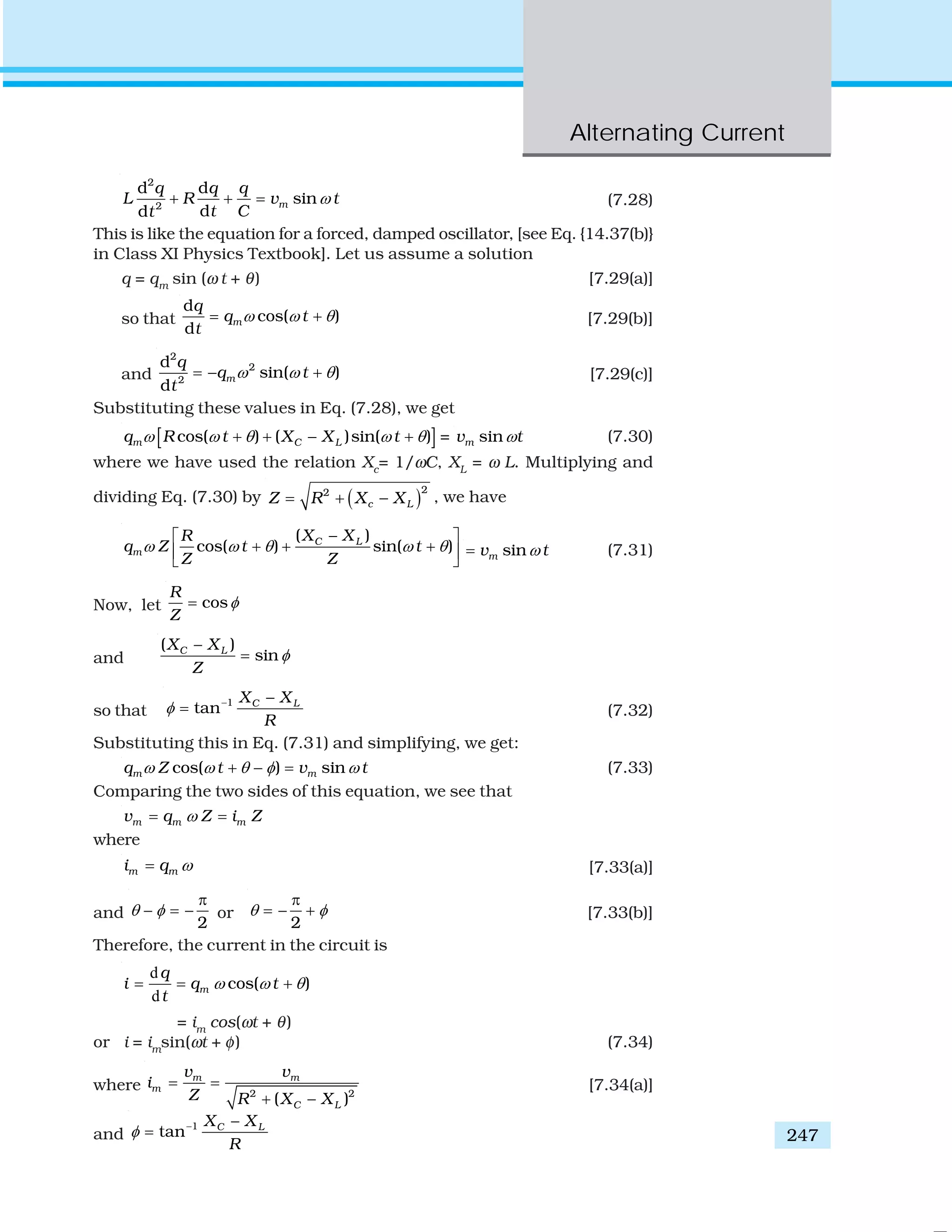 Alternating Current
247
2
2
d d
sin
dd
m
q q q
L R v t
t Ct
ω+ + = (7.28)
This is like the equation for a forced, damped oscillator, [see Eq. {14.37(b)}
in Class XI Physics Textbook]. Let us assume a solution
q = qm
sin (ω t + θ) [7.29(a)]
so that
d
cos( )
d
m
q
q t
t
ω ω θ= + [7.29(b)]
and
2
2
2
d
sin( )
d
m
q
q t
t
ω ω θ= − + [7.29(c)]
Substituting these values in Eq. (7.28), we get
[ ]cos( ) ( )sin( )m C Lq R t X X tω ω θ ω θ+ + − + = sinmv tω (7.30)
where we have used the relation Xc
= 1/ωC, XL
= ω L. Multiplying and
dividing Eq. (7.30) by ( )22
c LZ R X X= + − , we have
( )
cos( ) sin( )C L
m
X XR
q Z t t
Z Z
ω ω θ ω θ
−⎡ ⎤
+ + +⎢ ⎥
⎣ ⎦
sinmv tω= (7.31)
Now, let cos
R
Z
φ=
and
( )
sinC LX X
Z
φ
−
=
so that
1
tan C LX X
R
φ − −
= (7.32)
Substituting this in Eq. (7.31) and simplifying, we get:
cos( ) sinm mq Z t v tω ω θ φ ω+ − = (7.33)
Comparing the two sides of this equation, we see that
m m mv q Z i Zω= =
where
m mi q ω= [7.33(a)]
and
2
θ φ
π
− = − or
2
θ φ
π
= − + [7.33(b)]
Therefore, the current in the circuit is
d
d
cos( )m
q
i q t
t
ω ω θ= = +
= im
cos(ωt + θ)
or i = im
sin(ωt + φ) (7.34)
where 2 2
( )
m m
m
C L
v v
i
Z R X X
= =
+ −
[7.34(a)]
and
1
tan C LX X
R
φ − −
=
 