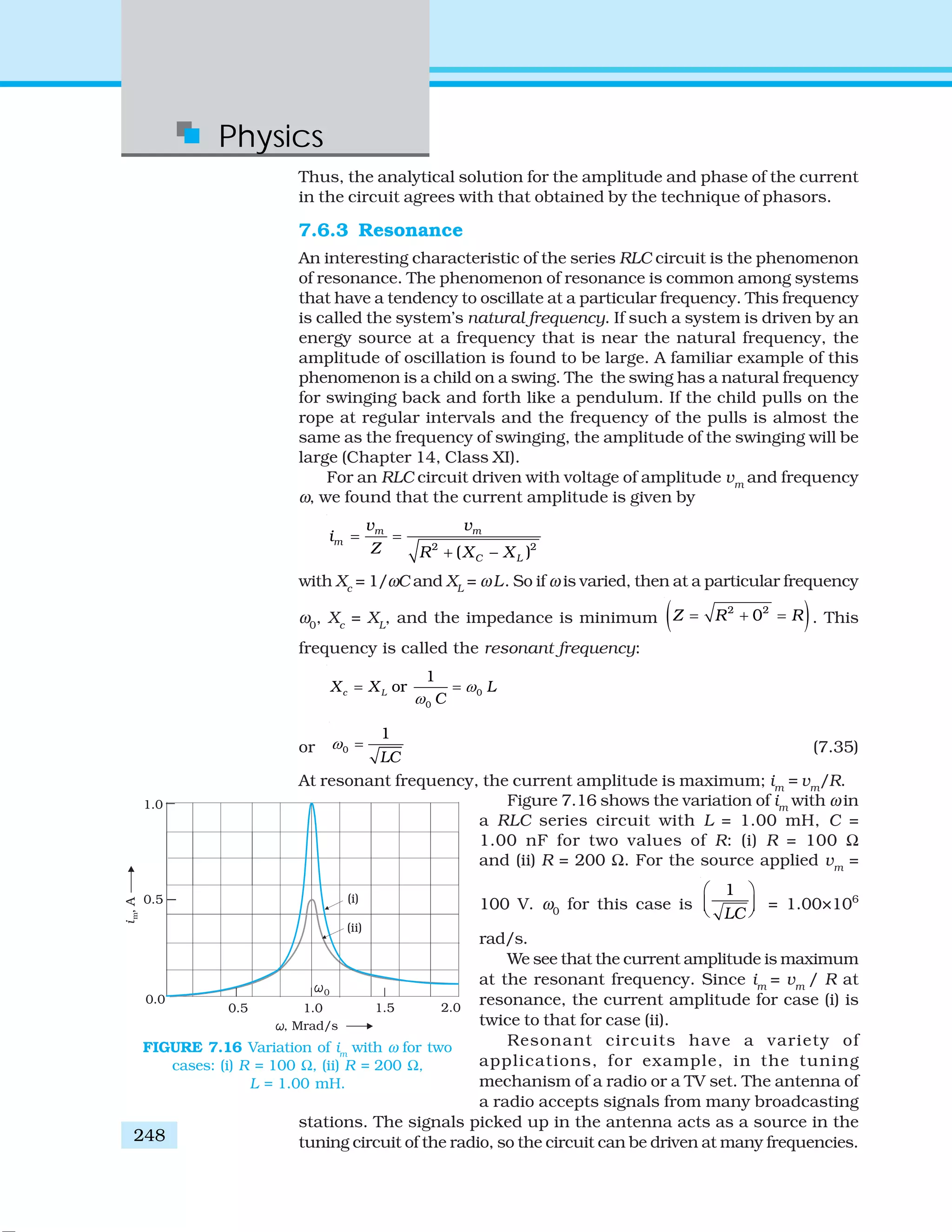Physics
248
Thus, the analytical solution for the amplitude and phase of the current
in the circuit agrees with that obtained by the technique of phasors.
7.6.3 Resonance
An interesting characteristic of the series RLC circuit is the phenomenon
of resonance. The phenomenon of resonance is common among systems
that have a tendency to oscillate at a particular frequency. This frequency
is called the system’s natural frequency. If such a system is driven by an
energy source at a frequency that is near the natural frequency, the
amplitude of oscillation is found to be large. A familiar example of this
phenomenon is a child on a swing. The the swing has a natural frequency
for swinging back and forth like a pendulum. If the child pulls on the
rope at regular intervals and the frequency of the pulls is almost the
same as the frequency of swinging, the amplitude of the swinging will be
large (Chapter 14, Class XI).
For an RLC circuit driven with voltage of amplitude vm
and frequency
ω, we found that the current amplitude is given by
2 2
( )
m m
m
C L
v v
i
Z R X X
= =
+ −
with Xc
= 1/ωC and XL
= ωL. So if ω is varied, then at a particular frequency
ω0
, Xc
= XL
, and the impedance is minimum ( )2 2
0Z R R= + = . This
frequency is called the resonant frequency:
0
0
1
orc LX X L
C
ω
ω
= =
or 0
1
LC
ω = (7.35)
At resonant frequency, the current amplitude is maximum; im
= vm
/R.
Figure 7.16 shows the variation of im
with ω in
a RLC series circuit with L = 1.00 mH, C =
1.00 nF for two values of R: (i) R = 100 Ω
and (ii) R = 200 Ω. For the source applied vm
=
100 V. ω0
for this case is
1
LC
⎛ ⎞
⎜ ⎟⎝ ⎠ = 1.00×106
rad/s.
We see that the current amplitude is maximum
at the resonant frequency. Since im
= vm
/ R at
resonance, the current amplitude for case (i) is
twice to that for case (ii).
Resonant circuits have a variety of
applications, for example, in the tuning
mechanism of a radio or a TV set. The antenna of
a radio accepts signals from many broadcasting
stations. The signals picked up in the antenna acts as a source in the
tuning circuit of the radio, so the circuit can be driven at many frequencies.
FIGURE 7.16 Variation of im
with ω for two
cases: (i) R = 100 Ω, (ii) R = 200 Ω,
L = 1.00 mH.
 