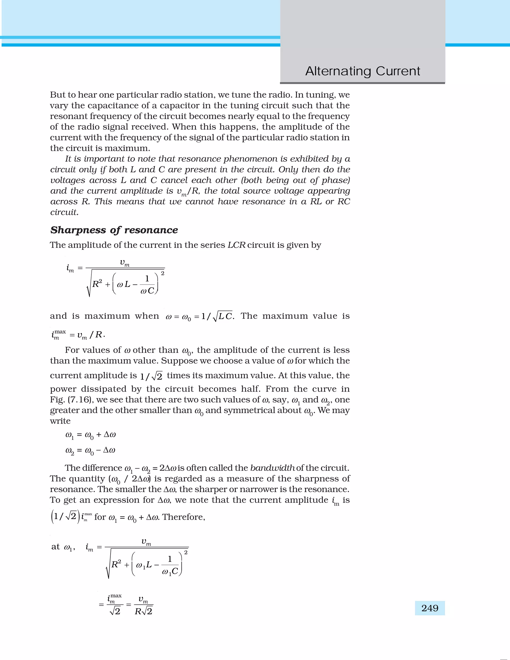 Alternating Current
249
But to hear one particular radio station, we tune the radio. In tuning, we
vary the capacitance of a capacitor in the tuning circuit such that the
resonant frequency of the circuit becomes nearly equal to the frequency
of the radio signal received. When this happens, the amplitude of the
current with the frequency of the signal of the particular radio station in
the circuit is maximum.
It is important to note that resonance phenomenon is exhibited by a
circuit only if both L and C are present in the circuit. Only then do the
voltages across L and C cancel each other (both being out of phase)
and the current amplitude is vm
/R, the total source voltage appearing
across R. This means that we cannot have resonance in a RL or RC
circuit.
Sharpness of resonance
The amplitude of the current in the series LCR circuit is given by
2
2 1
m
m
v
i
R L
C
ω
ω
=
⎛ ⎞
+ −⎜ ⎟⎝ ⎠
and is maximum when 0 1/ .L Cω ω= = The maximum value is
max
/m mi v R= .
For values of ω other than ω0
, the amplitude of the current is less
than the maximum value. Suppose we choose a value of ω for which the
current amplitude is 1/ 2 times its maximum value. At this value, the
power dissipated by the circuit becomes half. From the curve in
Fig. (7.16), we see that there are two such values of ω, say, ω1
and ω2
, one
greater and the other smaller than ω0
and symmetrical about ω0
. We may
write
ω1
= ω0
+ Δω
ω2
= ω0
– Δω
The difference ω1
– ω2
= 2Δω is often called the bandwidth of the circuit.
The quantity (ω0
/ 2Δω) is regarded as a measure of the sharpness of
resonance. The smaller the Δω, the sharper or narrower is the resonance.
To get an expression for Δω, we note that the current amplitude im
is
( ) max
1/ 2 m
i for ω1
= ω0
+ Δω. Therefore,
1
2
2
1
1
at ,
1
m
m
v
i
R L
C
ω
ω
ω
=
⎛ ⎞
+ −⎜ ⎟
⎝ ⎠
max
2 2
m mi v
R
= =
 