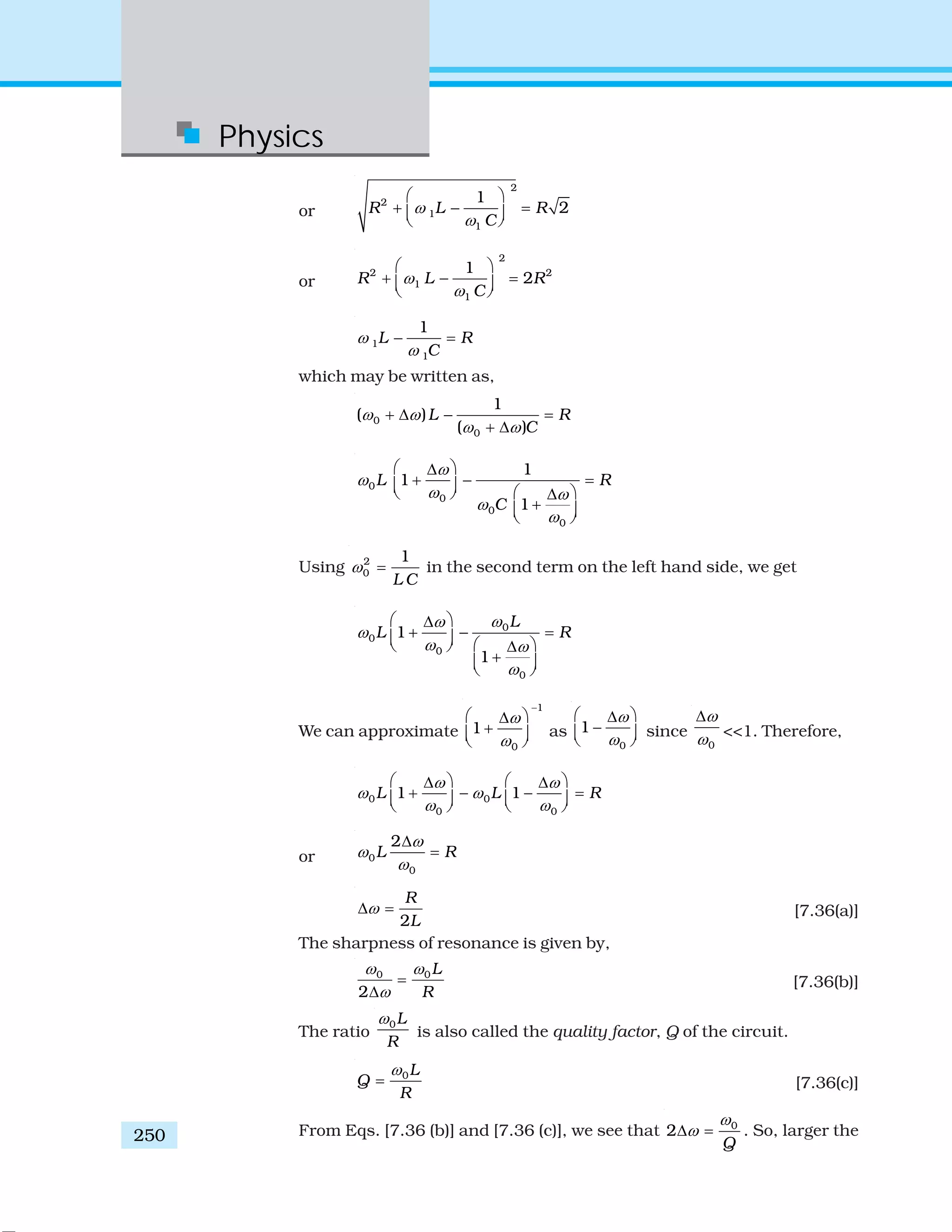 Physics
250
or
2
2
1
1
1
2R L R
C
ω
ω
⎛ ⎞
+ − =⎜ ⎟⎝ ⎠
or
2
2 2
1
1
1
2R L R
C
ω
ω
⎛ ⎞
+ − =⎜ ⎟⎝ ⎠
1
1
1
L R
C
ω
ω
− =
which may be written as,
0
0
1
( )
( )
L R
C
ω ω
ω ω
+ Δ − =
+ Δ
0
0
0
0
1
1
1
L R
C
ω
ω
ω ω
ω
ω
⎛ ⎞Δ
+ − =⎜ ⎟ ⎛ ⎞⎝ ⎠ Δ
+⎜ ⎟⎝ ⎠
Using 2
0
1
L C
ω = in the second term on the left hand side, we get
0
0
0
0
1
1
L
L R
ωω
ω
ω ω
ω
⎛ ⎞Δ
+ − =⎜ ⎟ ⎛ ⎞⎝ ⎠ Δ
+⎜ ⎟⎝ ⎠
We can approximate
1
0
1
ω
ω
−
⎛ ⎞Δ
+⎜ ⎟⎝ ⎠
as
0
1
ω
ω
⎛ ⎞Δ
−⎜ ⎟⎝ ⎠
since
0
ω
ω
Δ
<<1. Therefore,
0 0
0 0
1 1L L R
ω ω
ω ω
ω ω
⎛ ⎞ ⎛ ⎞Δ Δ
+ − − =⎜ ⎟ ⎜ ⎟⎝ ⎠ ⎝ ⎠
or 0
0
2
L R
ω
ω
ω
Δ
=
2
R
L
ωΔ = [7.36(a)]
The sharpness of resonance is given by,
0 0
2
L
R
ω ω
ω
=
Δ
[7.36(b)]
The ratio
0L
R
ω
is also called the quality factor, Q of the circuit.
0L
Q
R
ω
= [7.36(c)]
From Eqs. [7.36 (b)] and [7.36 (c)], we see that 0
2
Q
ω
ωΔ = . So, larger the
 