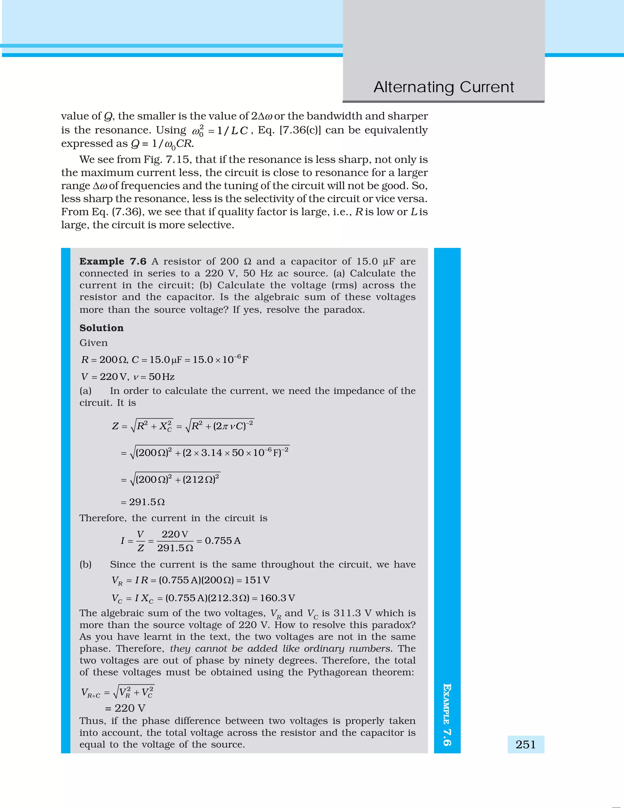 Alternating Current
251
EXAMPLE7.6
value of Q, the smaller is the value of 2Δω or the bandwidth and sharper
is the resonance. Using 2
0 1/L Cω = , Eq. [7.36(c)] can be equivalently
expressed as Q = 1/ω0
CR.
We see from Fig. 7.15, that if the resonance is less sharp, not only is
the maximum current less, the circuit is close to resonance for a larger
range Δω of frequencies and the tuning of the circuit will not be good. So,
less sharp the resonance, less is the selectivity of the circuit or vice versa.
From Eq. (7.36), we see that if quality factor is large, i.e., R is low or L is
large, the circuit is more selective.
Example 7.6 A resistor of 200 Ω and a capacitor of 15.0 μF are
connected in series to a 220 V, 50 Hz ac source. (a) Calculate the
current in the circuit; (b) Calculate the voltage (rms) across the
resistor and the capacitor. Is the algebraic sum of these voltages
more than the source voltage? If yes, resolve the paradox.
Solution
Given
F 6
200 , 15.0 15.0 10 FR C −
= Ω = μ = ×
220 V, 50HzV ν= =
(a) In order to calculate the current, we need the impedance of the
circuit. It is
2 2 2 2
(2 )CZ R X R Cπ ν −
= + = +
F2 6 2
(200 ) (2 3.14 50 10 )− −
= Ω + × × ×
2 2
(200 ) (212 )= Ω + Ω
291.5= Ω
Therefore, the current in the circuit is
V220
0.755 A
291.5
V
I
Z
= = =
Ω
(b) Since the current is the same throughout the circuit, we have
(0.755 A)(200 ) 151VRV I R= = Ω =
(0.755 A)(212.3 ) 160.3 VC CV I X= = Ω =
The algebraic sum of the two voltages, VR
and VC
is 311.3 V which is
more than the source voltage of 220 V. How to resolve this paradox?
As you have learnt in the text, the two voltages are not in the same
phase. Therefore, they cannot be added like ordinary numbers. The
two voltages are out of phase by ninety degrees. Therefore, the total
of these voltages must be obtained using the Pythagorean theorem:
2 2
R C R CV V V+ = +
= 220 V
Thus, if the phase difference between two voltages is properly taken
into account, the total voltage across the resistor and the capacitor is
equal to the voltage of the source.
 