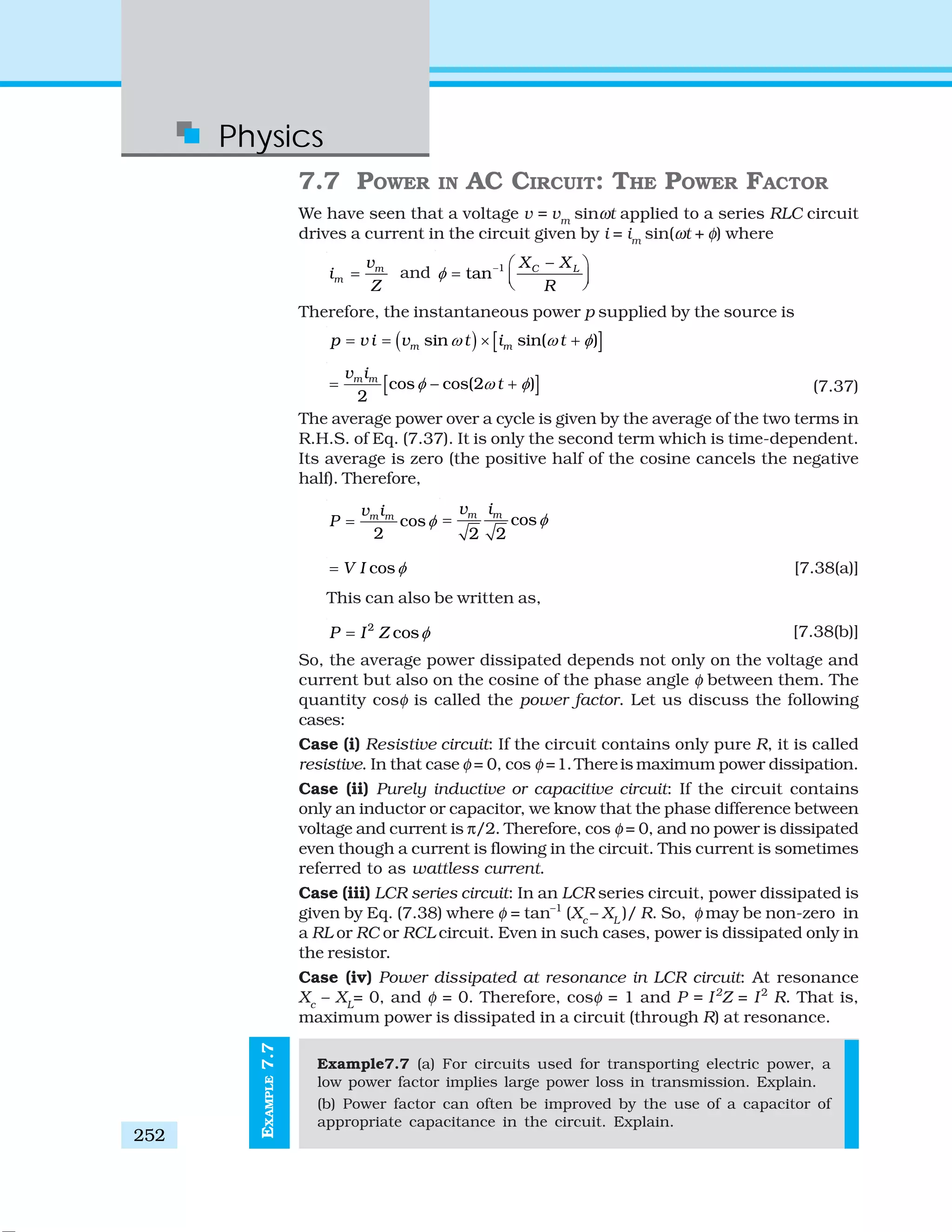 Physics
252
EXAMPLE7.7
7.7 POWER IN AC CIRCUIT: THE POWER FACTOR
We have seen that a voltage v = vm
sinωt applied to a series RLC circuit
drives a current in the circuit given by i = im
sin(ωt + φ) where
m
m
v
i
Z
= and 1
tan C LX X
R
φ − −⎛ ⎞
= ⎜ ⎟⎝ ⎠
Therefore, the instantaneous power p supplied by the source is
( ) [ ]sin sin( )m mp v i v t i tω ω φ= = × +
[ ]cos cos(2 )
2
m mv i
tφ ω φ= − + (7.37)
The average power over a cycle is given by the average of the two terms in
R.H.S. of Eq. (7.37). It is only the second term which is time-dependent.
Its average is zero (the positive half of the cosine cancels the negative
half). Therefore,
cos
2
m mv i
P φ= cos
2 2
m mv i
φ=
cosV I φ= [7.38(a)]
This can also be written as,
2
cosP I Z φ= [7.38(b)]
So, the average power dissipated depends not only on the voltage and
current but also on the cosine of the phase angle φ between them. The
quantity cosφ is called the power factor. Let us discuss the following
cases:
Case (i) Resistive circuit: If the circuit contains only pure R, it is called
resistive. In that case φ = 0, cos φ =1.Thereis maximum power dissipation.
Case (ii) Purely inductive or capacitive circuit: If the circuit contains
only an inductor or capacitor, we know that the phase difference between
voltage and current is π/2. Therefore, cos φ = 0, and no power is dissipated
even though a current is flowing in the circuit. This current is sometimes
referred to as wattless current.
Case (iii) LCR series circuit: In an LCR series circuit, power dissipated is
given by Eq. (7.38) where φ = tan–1
(Xc
– XL
)/ R. So, φ may be non-zero in
a RL or RC or RCL circuit. Even in such cases, power is dissipated only in
the resistor.
Case (iv) Power dissipated at resonance in LCR circuit: At resonance
Xc
– XL
= 0, and φ = 0. Therefore, cosφ = 1 and P = I2
Z = I2
R. That is,
maximum power is dissipated in a circuit (through R) at resonance.
Example7.7 (a) For circuits used for transporting electric power, a
low power factor implies large power loss in transmission. Explain.
(b) Power factor can often be improved by the use of a capacitor of
appropriate capacitance in the circuit. Explain.
 