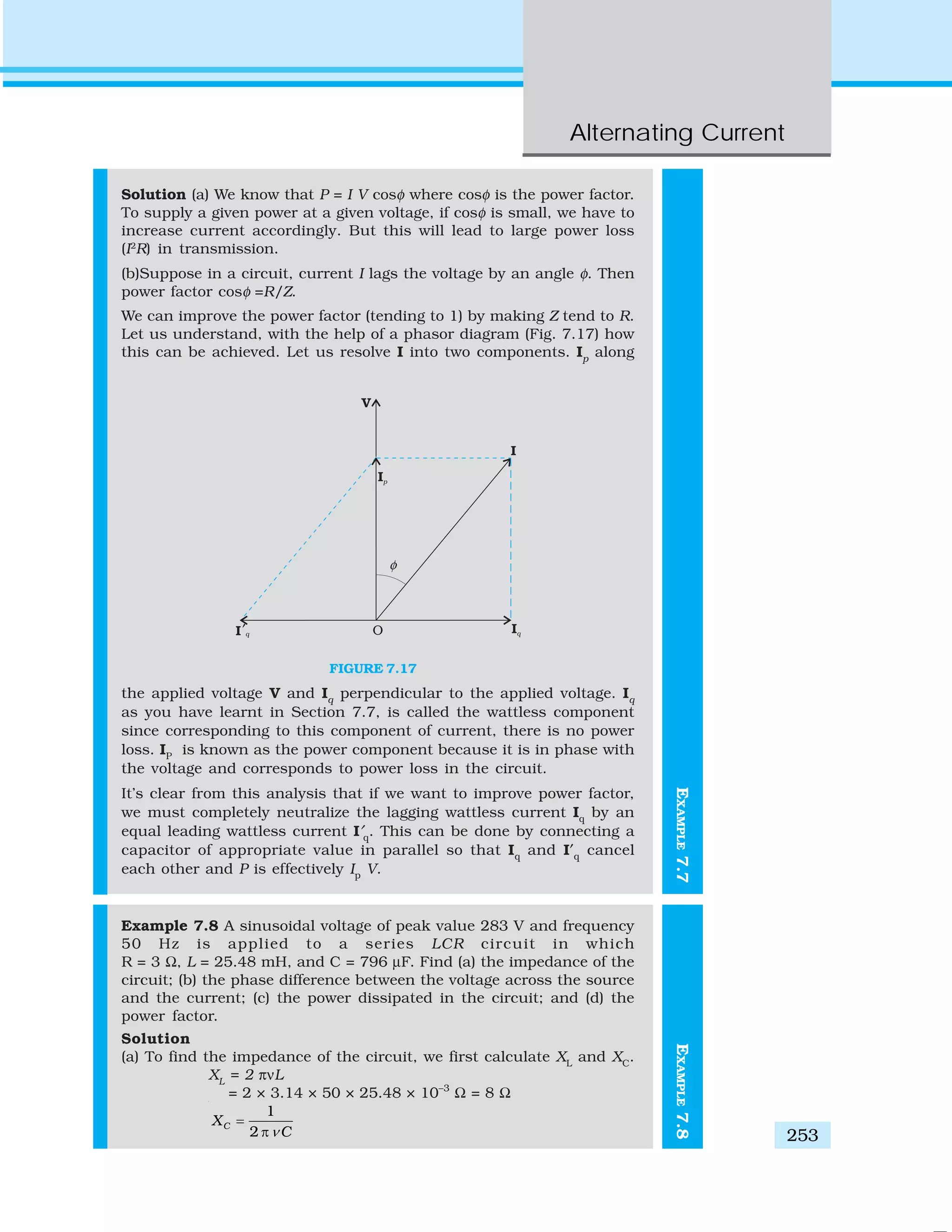 Alternating Current
253
EXAMPLE7.7
Solution (a) We know that P = I V cosφ where cosφ is the power factor.
To supply a given power at a given voltage, if cosφ is small, we have to
increase current accordingly. But this will lead to large power loss
(I2
R) in transmission.
(b)Suppose in a circuit, current I lags the voltage by an angle φ. Then
power factor cosφ =R/Z.
We can improve the power factor (tending to 1) by making Z tend to R.
Let us understand, with the help of a phasor diagram (Fig. 7.17) how
this can be achieved. Let us resolve I into two components. Ip
along
the applied voltage V and Iq
perpendicular to the applied voltage. Iq
as you have learnt in Section 7.7, is called the wattless component
since corresponding to this component of current, there is no power
loss. IP
is known as the power component because it is in phase with
the voltage and corresponds to power loss in the circuit.
It’s clear from this analysis that if we want to improve power factor,
we must completely neutralize the lagging wattless current Iq
by an
equal leading wattless current I′q
. This can be done by connecting a
capacitor of appropriate value in parallel so that Iq
and I′q
cancel
each other and P is effectively Ip
V.
Example 7.8 A sinusoidal voltage of peak value 283 V and frequency
50 Hz is applied to a series LCR circuit in which
R = 3 Ω, L = 25.48 mH, and C = 796 μF. Find (a) the impedance of the
circuit; (b) the phase difference between the voltage across the source
and the current; (c) the power dissipated in the circuit; and (d) the
power factor.
Solution
(a) To find the impedance of the circuit, we first calculate XL
and XC
.
XL
= 2 πνL
= 2 × 3.14 × 50 × 25.48 × 10–3
Ω = 8 Ω
1
2
CX
Cν
=
π
FIGURE 7.17 EXAMPLE7.8
 