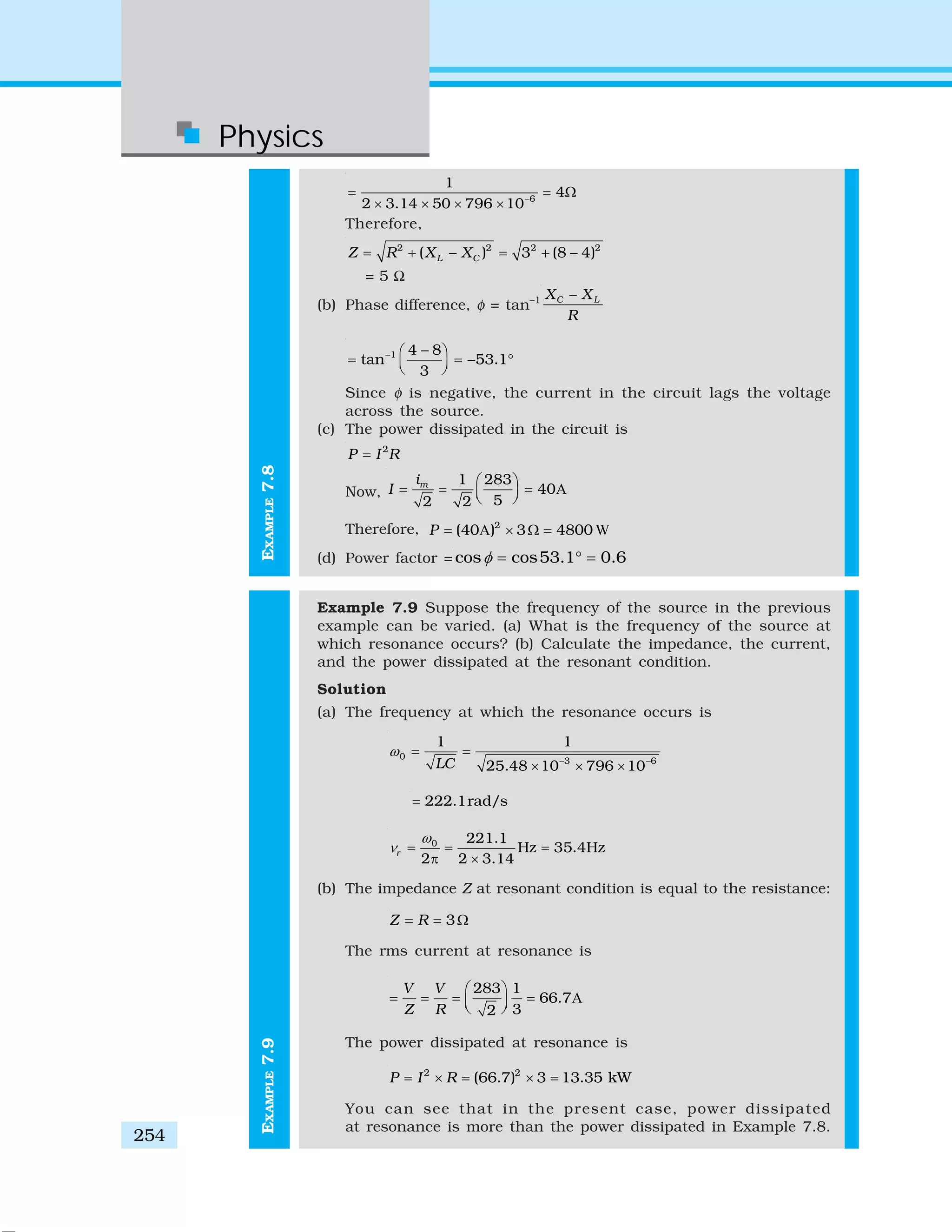 Physics
254
EXAMPLE7.9
6
1
4
2 3.14 50 796 10−
= = Ω
× × × ×
Therefore,
2 2 2 2
( ) 3 (8 4)L CZ R X X= + − = + −
= 5 Ω
(b) Phase difference, φ = tan–1 C LX X
R
−
1 4 8
tan 53.1
3
− −⎛ ⎞
= = − °⎜ ⎟⎝ ⎠
Since φ is negative, the current in the circuit lags the voltage
across the source.
(c) The power dissipated in the circuit is
2
P I R=
Now, A
1 283
40
52 2
mi
I
⎛ ⎞
= = =⎜ ⎟⎝ ⎠
Therefore, A W2
(40 ) 3 4800P = × Ω =
(d) Power factor = cos cos53.1 0.6φ = ° =
Example 7.9 Suppose the frequency of the source in the previous
example can be varied. (a) What is the frequency of the source at
which resonance occurs? (b) Calculate the impedance, the current,
and the power dissipated at the resonant condition.
Solution
(a) The frequency at which the resonance occurs is
0 3 6
1 1
25.48 10 796 10LC
ω
− −
= =
× × ×
222.1rad/s=
0 221.1
Hz 35.4Hz
2 2 3.14
r
ω
ν = = =
π ×
(b) The impedance Z at resonant condition is equal to the resistance:
3Z R= = Ω
The rms current at resonance is
A
283 1
66.7
32
V V
Z R
⎛ ⎞
= = = =⎜ ⎟⎝ ⎠
The power dissipated at resonance is
2 2
(66.7) 3 13.35 kWP I R= × = × =
You can see that in the present case, power dissipated
at resonance is more than the power dissipated in Example 7.8.
EXAMPLE7.8
 