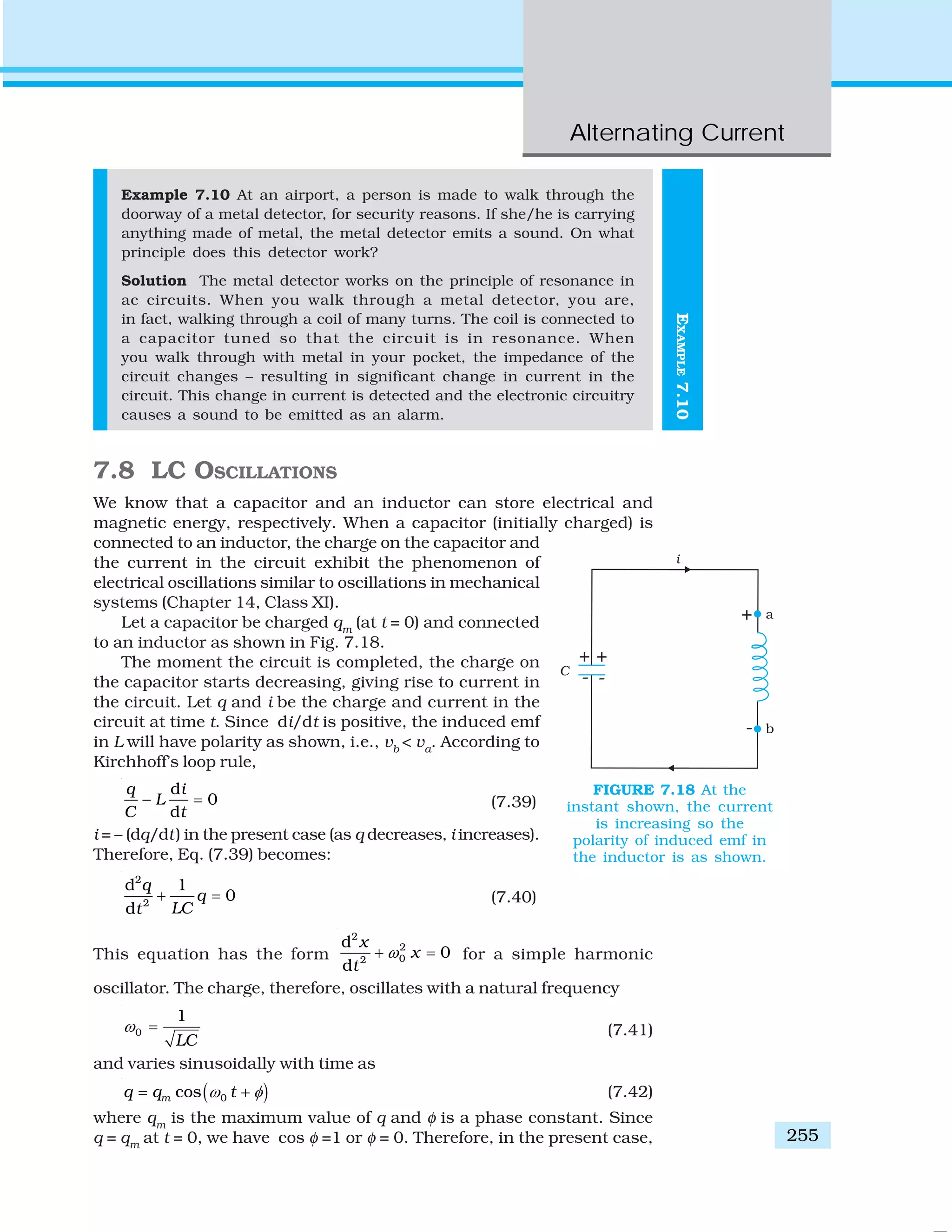 Alternating Current
255
EXAMPLE7.10
Example 7.10 At an airport, a person is made to walk through the
doorway of a metal detector, for security reasons. If she/he is carrying
anything made of metal, the metal detector emits a sound. On what
principle does this detector work?
Solution The metal detector works on the principle of resonance in
ac circuits. When you walk through a metal detector, you are,
in fact, walking through a coil of many turns. The coil is connected to
a capacitor tuned so that the circuit is in resonance. When
you walk through with metal in your pocket, the impedance of the
circuit changes – resulting in significant change in current in the
circuit. This change in current is detected and the electronic circuitry
causes a sound to be emitted as an alarm.
7.8 LC OSCILLATIONS
We know that a capacitor and an inductor can store electrical and
magnetic energy, respectively. When a capacitor (initially charged) is
connected to an inductor, the charge on the capacitor and
the current in the circuit exhibit the phenomenon of
electrical oscillations similar to oscillations in mechanical
systems (Chapter 14, Class XI).
Let a capacitor be charged qm
(at t = 0) and connected
to an inductor as shown in Fig. 7.18.
The moment the circuit is completed, the charge on
the capacitor starts decreasing, giving rise to current in
the circuit. Let q and i be the charge and current in the
circuit at time t. Since di/dt is positive, the induced emf
in L will have polarity as shown, i.e., vb
< va
. According to
Kirchhoff’s loop rule,
d
0
d
q i
L
C t
− = (7.39)
i = – (dq/dt) in the present case (as q decreases, i increases).
Therefore, Eq. (7.39) becomes:
2
2
d 1
0
d
q
q
LCt
+ = (7.40)
This equation has the form
2
2
02
d
0
d
x
x
t
ω+ = for a simple harmonic
oscillator. The charge, therefore, oscillates with a natural frequency
0
1
LC
ω = (7.41)
and varies sinusoidally with time as
( )0cosmq q tω φ= + (7.42)
where qm
is the maximum value of q and φ is a phase constant. Since
q = qm
at t = 0, we have cos φ =1 or φ = 0. Therefore, in the present case,
FIGURE 7.18 At the
instant shown, the current
is increasing so the
polarity of induced emf in
the inductor is as shown.
 