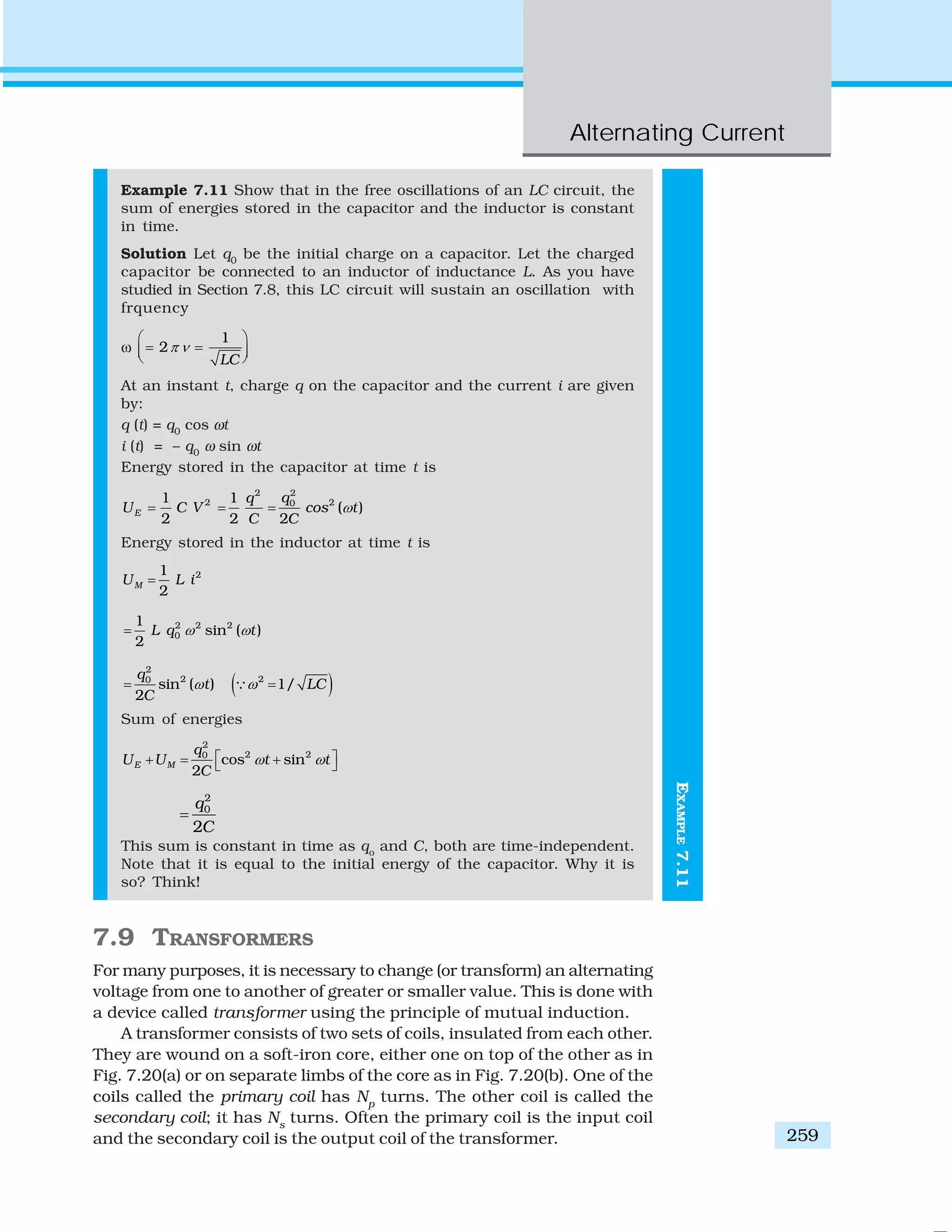 Alternating Current
259
EXAMPLE7.11
Example 7.11 Show that in the free oscillations of an LC circuit, the
sum of energies stored in the capacitor and the inductor is constant
in time.
Solution Let q0
be the initial charge on a capacitor. Let the charged
capacitor be connected to an inductor of inductance L. As you have
studied in Section 7.8, this LC circuit will sustain an oscillation with
frquency
ω
1
2
LC
π ν
⎛ ⎞
= =⎜ ⎟⎝ ⎠
At an instant t, charge q on the capacitor and the current i are given
by:
q (t) = q0
cos ωt
i (t) = – q0
ω sin ωt
Energy stored in the capacitor at time t is
22
2 201 1
( )
2 2 2
E
qq
U C V cos t
C C
ω= = =
Energy stored in the inductor at time t is
21
2
MU L i=
2 2 2
0
1
sin ( )
2
L q tω ω=
( )
2
2 20
sin ( ) 1/
2
q
t LC
C
ω ω= =∵
Sum of energies
2
2 20
cos sin
2
E M
q
U U t t
C
ω ω⎡ ⎤+ = +⎣ ⎦
2
0
2
q
C
=
This sum is constant in time as qo
and C, both are time-independent.
Note that it is equal to the initial energy of the capacitor. Why it is
so? Think!
7.9 TRANSFORMERS
For many purposes, it is necessary to change (or transform) an alternating
voltage from one to another of greater or smaller value. This is done with
a device called transformer using the principle of mutual induction.
A transformer consists of two sets of coils, insulated from each other.
They are wound on a soft-iron core, either one on top of the other as in
Fig. 7.20(a) or on separate limbs of the core as in Fig. 7.20(b). One of the
coils called the primary coil has Np
turns. The other coil is called the
secondary coil; it has Ns
turns. Often the primary coil is the input coil
and the secondary coil is the output coil of the transformer.
 