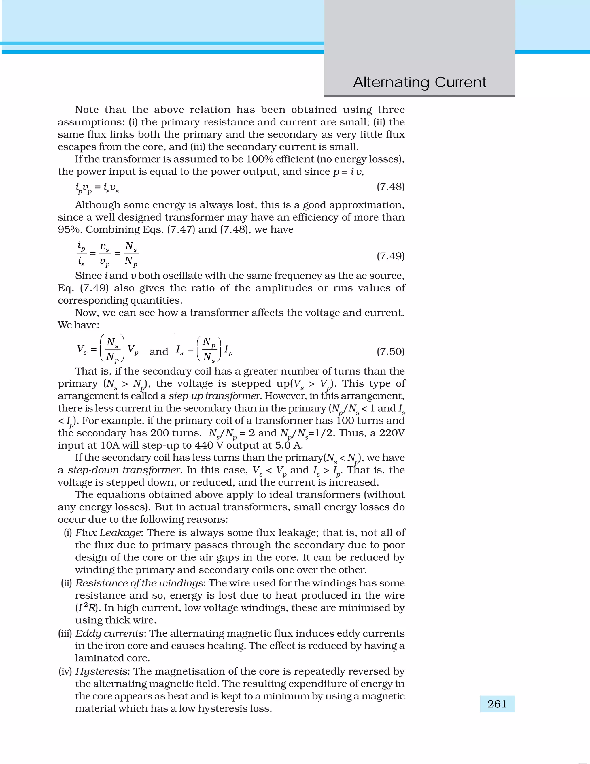 Alternating Current
261
Note that the above relation has been obtained using three
assumptions: (i) the primary resistance and current are small; (ii) the
same flux links both the primary and the secondary as very little flux
escapes from the core, and (iii) the secondary current is small.
If the transformer is assumed to be 100% efficient (no energy losses),
the power input is equal to the power output, and since p = i v,
ip
vp
= is
vs
(7.48)
Although some energy is always lost, this is a good approximation,
since a well designed transformer may have an efficiency of more than
95%. Combining Eqs. (7.47) and (7.48), we have
p s s
s p p
i v N
i v N
= = (7.49)
Since i and v both oscillate with the same frequency as the ac source,
Eq. (7.49) also gives the ratio of the amplitudes or rms values of
corresponding quantities.
Now, we can see how a transformer affects the voltage and current.
We have:
s
s p
p
N
V V
N
⎛ ⎞
= ⎜ ⎟
⎝ ⎠
and
p
s p
s
N
I I
N
⎛ ⎞
= ⎜ ⎟⎝ ⎠
(7.50)
That is, if the secondary coil has a greater number of turns than the
primary (Ns
> Np
), the voltage is stepped up(Vs
> Vp
). This type of
arrangement is called a step-up transformer. However, in this arrangement,
there is less current in the secondary than in the primary (Np
/Ns
< 1 and Is
< Ip
). For example, if the primary coil of a transformer has 100 turns and
the secondary has 200 turns, Ns
/Np
= 2 and Np
/Ns
=1/2. Thus, a 220V
input at 10A will step-up to 440 V output at 5.0 A.
If the secondary coil has less turns than the primary(Ns
< Np
), we have
a step-down transformer. In this case, Vs
< Vp
and Is
> Ip
. That is, the
voltage is stepped down, or reduced, and the current is increased.
The equations obtained above apply to ideal transformers (without
any energy losses). But in actual transformers, small energy losses do
occur due to the following reasons:
(i) Flux Leakage: There is always some flux leakage; that is, not all of
the flux due to primary passes through the secondary due to poor
design of the core or the air gaps in the core. It can be reduced by
winding the primary and secondary coils one over the other.
(ii) Resistance of the windings: The wire used for the windings has some
resistance and so, energy is lost due to heat produced in the wire
(I 2
R). In high current, low voltage windings, these are minimised by
using thick wire.
(iii) Eddy currents: The alternating magnetic flux induces eddy currents
in the iron core and causes heating. The effect is reduced by having a
laminated core.
(iv) Hysteresis: The magnetisation of the core is repeatedly reversed by
the alternating magnetic field. The resulting expenditure of energy in
the core appears as heat and is kept to a minimum by using a magnetic
material which has a low hysteresis loss.
 