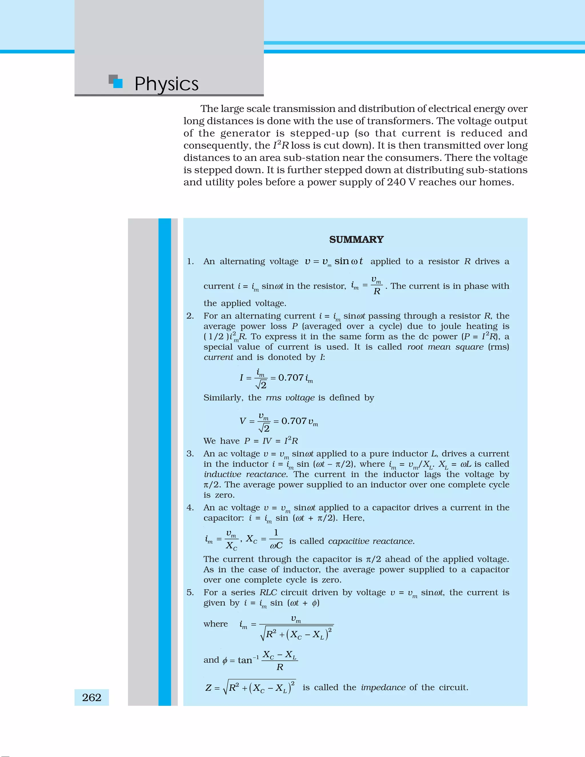 Physics
262
The large scale transmission and distribution of electrical energy over
long distances is done with the use of transformers. The voltage output
of the generator is stepped-up (so that current is reduced and
consequently, the I2
R loss is cut down). It is then transmitted over long
distances to an area sub-station near the consumers. There the voltage
is stepped down. It is further stepped down at distributing sub-stations
and utility poles before a power supply of 240 V reaches our homes.
SUMMARY
1. An alternating voltage sinm
v v t= ω applied to a resistor R drives a
current i = im
sinωt in the resistor,
m
m
v
i
R
= . The current is in phase with
the applied voltage.
2. For an alternating current i = im
sinωt passing through a resistor R, the
average power loss P (averaged over a cycle) due to joule heating is
( 1/2 )i2
m
R. To express it in the same form as the dc power (P = I 2
R), a
special value of current is used. It is called root mean square (rms)
current and is donoted by I:
0.707
2
m
m
i
I i= =
Similarly, the rms voltage is defined by
0.707
2
m
m
v
V v= =
We have P = IV = I2
R
3. An ac voltage v = vm
sinωt applied to a pure inductor L, drives a current
in the inductor i = im
sin (ωt – π/2), where im
= vm
/XL
. XL
= ωL is called
inductive reactance. The current in the inductor lags the voltage by
π/2. The average power supplied to an inductor over one complete cycle
is zero.
4. An ac voltage v = vm
sinωt applied to a capacitor drives a current in the
capacitor: i = im
sin (ωt + π/2). Here,
1
,m
m C
C
v
i X
X Cω
= = is called capacitive reactance.
The current through the capacitor is π/2 ahead of the applied voltage.
As in the case of inductor, the average power supplied to a capacitor
over one complete cycle is zero.
5. For a series RLC circuit driven by voltage v = vm
sinωt, the current is
given by i = im
sin (ωt + φ)
where
( )22
m
m
C L
v
i
R X X
=
+ −
and 1
tan C LX X
R
φ − −
=
( )22
C LZ R X X= + − is called the impedance of the circuit.
 