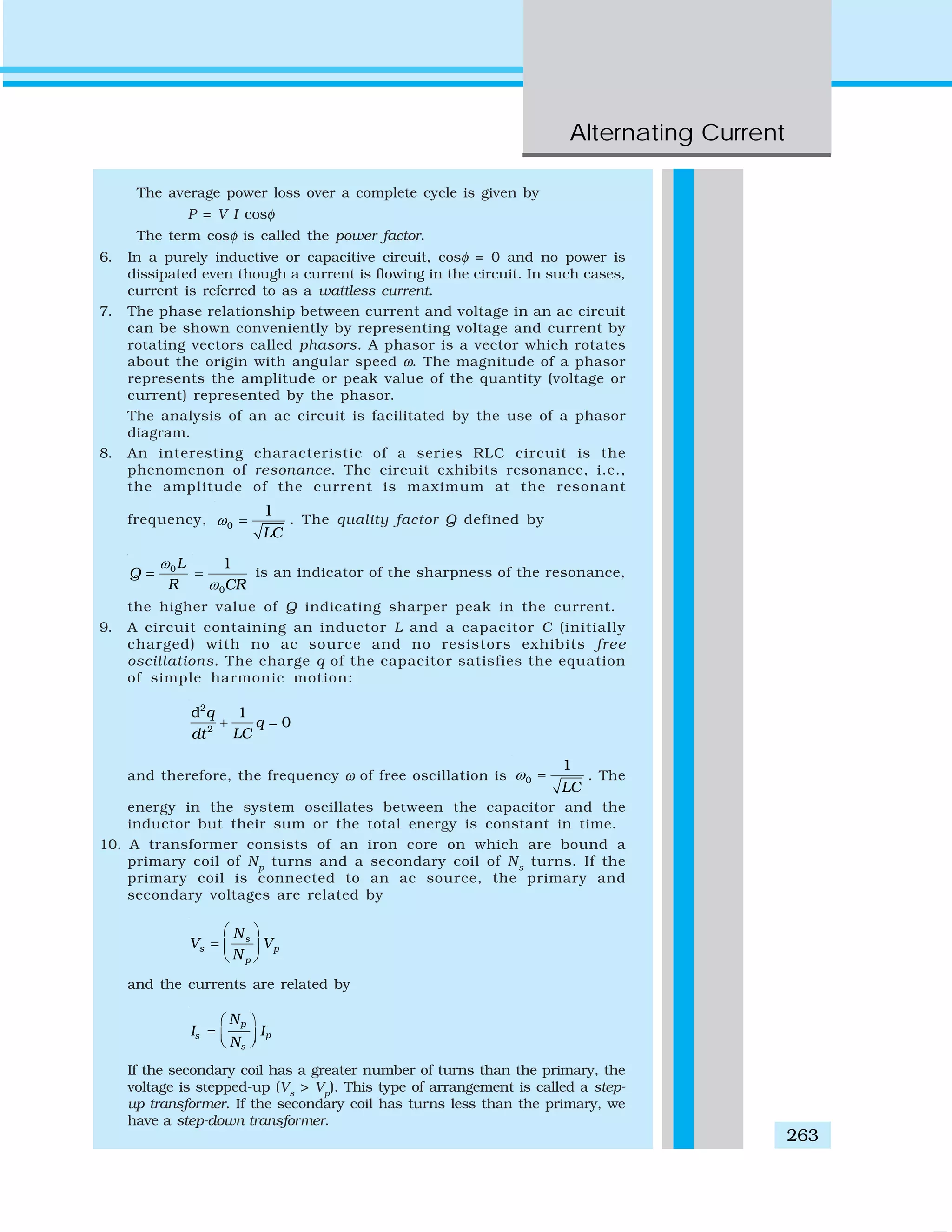 Alternating Current
263
The average power loss over a complete cycle is given by
P = V I cosφ
The term cosφ is called the power factor.
6. In a purely inductive or capacitive circuit, cosφ = 0 and no power is
dissipated even though a current is flowing in the circuit. In such cases,
current is referred to as a wattless current.
7. The phase relationship between current and voltage in an ac circuit
can be shown conveniently by representing voltage and current by
rotating vectors called phasors. A phasor is a vector which rotates
about the origin with angular speed ω. The magnitude of a phasor
represents the amplitude or peak value of the quantity (voltage or
current) represented by the phasor.
The analysis of an ac circuit is facilitated by the use of a phasor
diagram.
8. An interesting characteristic of a series RLC circuit is the
phenomenon of resonance. The circuit exhibits resonance, i.e.,
the amplitude of the current is maximum at the resonant
frequency, 0
1
LC
ω = . The quality factor Q defined by
0L
Q
R
ω
=
0
1
CRω
= is an indicator of the sharpness of the resonance,
the higher value of Q indicating sharper peak in the current.
9. A circuit containing an inductor L and a capacitor C (initially
charged) with no ac source and no resistors exhibits free
oscillations. The charge q of the capacitor satisfies the equation
of simple harmonic motion:
2
2
d 1
0
q
q
LCdt
+ =
and therefore, the frequency ω of free oscillation is 0
1
LC
ω = . The
energy in the system oscillates between the capacitor and the
inductor but their sum or the total energy is constant in time.
10. A transformer consists of an iron core on which are bound a
primary coil of Np
turns and a secondary coil of Ns
turns. If the
primary coil is connected to an ac source, the primary and
secondary voltages are related by
s
s p
p
N
V V
N
⎛ ⎞
= ⎜ ⎟
⎝ ⎠
and the currents are related by
p
ps
s
N
I I
N
⎛ ⎞
= ⎜ ⎟⎝ ⎠
If the secondary coil has a greater number of turns than the primary, the
voltage is stepped-up (Vs
> Vp
). This type of arrangement is called a step-
up transformer. If the secondary coil has turns less than the primary, we
have a step-down transformer.
 