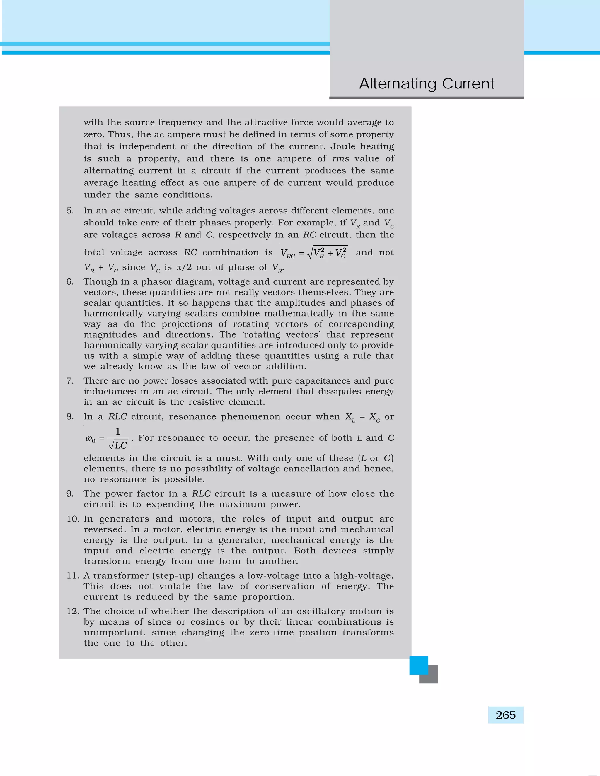 Alternating Current
265
with the source frequency and the attractive force would average to
zero. Thus, the ac ampere must be defined in terms of some property
that is independent of the direction of the current. Joule heating
is such a property, and there is one ampere of rms value of
alternating current in a circuit if the current produces the same
average heating effect as one ampere of dc current would produce
under the same conditions.
5. In an ac circuit, while adding voltages across different elements, one
should take care of their phases properly. For example, if VR
and VC
are voltages across R and C, respectively in an RC circuit, then the
total voltage across RC combination is 2 2
RC R CV V V= + and not
VR
+ VC
since VC
is π/2 out of phase of VR
.
6. Though in a phasor diagram, voltage and current are represented by
vectors, these quantities are not really vectors themselves. They are
scalar quantities. It so happens that the amplitudes and phases of
harmonically varying scalars combine mathematically in the same
way as do the projections of rotating vectors of corresponding
magnitudes and directions. The ‘rotating vectors’ that represent
harmonically varying scalar quantities are introduced only to provide
us with a simple way of adding these quantities using a rule that
we already know as the law of vector addition.
7. There are no power losses associated with pure capacitances and pure
inductances in an ac circuit. The only element that dissipates energy
in an ac circuit is the resistive element.
8. In a RLC circuit, resonance phenomenon occur when XL
= XC
or
0
1
LC
ω = . For resonance to occur, the presence of both L and C
elements in the circuit is a must. With only one of these (L or C )
elements, there is no possibility of voltage cancellation and hence,
no resonance is possible.
9. The power factor in a RLC circuit is a measure of how close the
circuit is to expending the maximum power.
10. In generators and motors, the roles of input and output are
reversed. In a motor, electric energy is the input and mechanical
energy is the output. In a generator, mechanical energy is the
input and electric energy is the output. Both devices simply
transform energy from one form to another.
11. A transformer (step-up) changes a low-voltage into a high-voltage.
This does not violate the law of conservation of energy. The
current is reduced by the same proportion.
12. The choice of whether the description of an oscillatory motion is
by means of sines or cosines or by their linear combinations is
unimportant, since changing the zero-time position transforms
the one to the other.
 