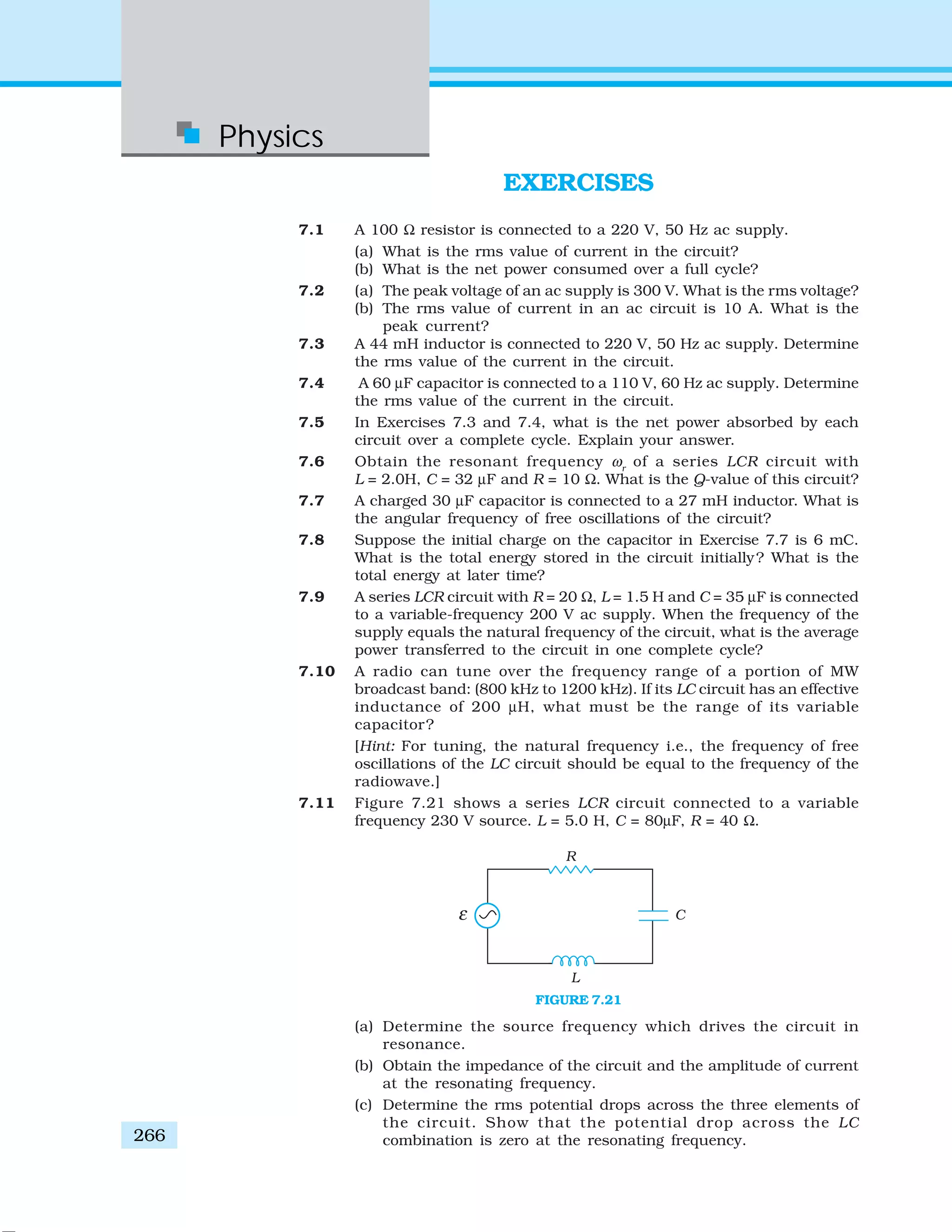Physics
266
EXERCISES
7.1 A 100 Ω resistor is connected to a 220 V, 50 Hz ac supply.
(a) What is the rms value of current in the circuit?
(b) What is the net power consumed over a full cycle?
7.2 (a) The peak voltage of an ac supply is 300 V. What is the rms voltage?
(b) The rms value of current in an ac circuit is 10 A. What is the
peak current?
7.3 A 44 mH inductor is connected to 220 V, 50 Hz ac supply. Determine
the rms value of the current in the circuit.
7.4 A 60 μF capacitor is connected to a 110 V, 60 Hz ac supply. Determine
the rms value of the current in the circuit.
7.5 In Exercises 7.3 and 7.4, what is the net power absorbed by each
circuit over a complete cycle. Explain your answer.
7.6 Obtain the resonant frequency ωr
of a series LCR circuit with
L = 2.0H, C = 32 μF and R = 10 Ω. What is the Q-value of this circuit?
7.7 A charged 30 μF capacitor is connected to a 27 mH inductor. What is
the angular frequency of free oscillations of the circuit?
7.8 Suppose the initial charge on the capacitor in Exercise 7.7 is 6 mC.
What is the total energy stored in the circuit initially? What is the
total energy at later time?
7.9 A series LCR circuit with R = 20 Ω, L = 1.5 H and C = 35 μF is connected
to a variable-frequency 200 V ac supply. When the frequency of the
supply equals the natural frequency of the circuit, what is the average
power transferred to the circuit in one complete cycle?
7.10 A radio can tune over the frequency range of a portion of MW
broadcast band: (800 kHz to 1200 kHz). If its LC circuit has an effective
inductance of 200 μH, what must be the range of its variable
capacitor?
[Hint: For tuning, the natural frequency i.e., the frequency of free
oscillations of the LC circuit should be equal to the frequency of the
radiowave.]
7.11 Figure 7.21 shows a series LCR circuit connected to a variable
frequency 230 V source. L = 5.0 H, C = 80μF, R = 40 Ω.
(a) Determine the source frequency which drives the circuit in
resonance.
(b) Obtain the impedance of the circuit and the amplitude of current
at the resonating frequency.
(c) Determine the rms potential drops across the three elements of
the circuit. Show that the potential drop across the LC
combination is zero at the resonating frequency.
FIGURE 7.21
 