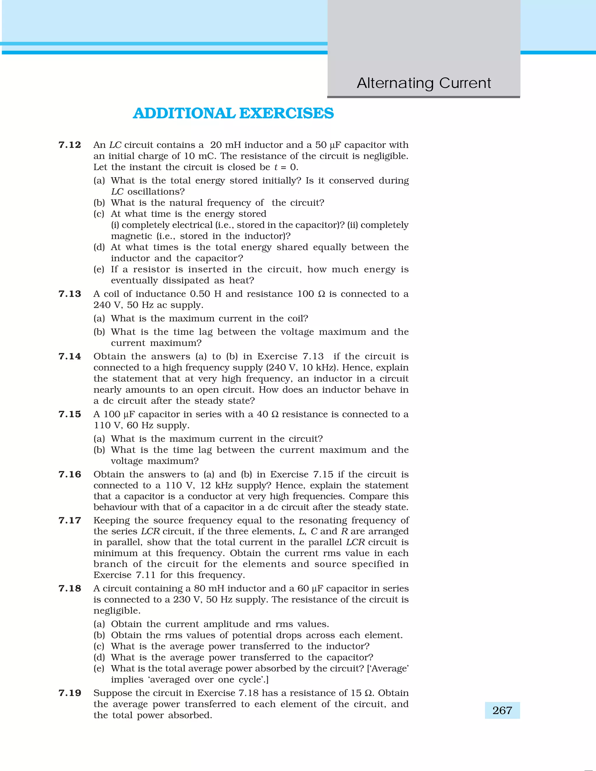 Alternating Current
267
ADDITIONAL EXERCISES
7.12 An LC circuit contains a 20 mH inductor and a 50 μF capacitor with
an initial charge of 10 mC. The resistance of the circuit is negligible.
Let the instant the circuit is closed be t = 0.
(a) What is the total energy stored initially? Is it conserved during
LC oscillations?
(b) What is the natural frequency of the circuit?
(c) At what time is the energy stored
(i) completely electrical (i.e., stored in the capacitor)? (ii) completely
magnetic (i.e., stored in the inductor)?
(d) At what times is the total energy shared equally between the
inductor and the capacitor?
(e) If a resistor is inserted in the circuit, how much energy is
eventually dissipated as heat?
7.13 A coil of inductance 0.50 H and resistance 100 Ω is connected to a
240 V, 50 Hz ac supply.
(a) What is the maximum current in the coil?
(b) What is the time lag between the voltage maximum and the
current maximum?
7.14 Obtain the answers (a) to (b) in Exercise 7.13 if the circuit is
connected to a high frequency supply (240 V, 10 kHz). Hence, explain
the statement that at very high frequency, an inductor in a circuit
nearly amounts to an open circuit. How does an inductor behave in
a dc circuit after the steady state?
7.15 A 100 μF capacitor in series with a 40 Ω resistance is connected to a
110 V, 60 Hz supply.
(a) What is the maximum current in the circuit?
(b) What is the time lag between the current maximum and the
voltage maximum?
7.16 Obtain the answers to (a) and (b) in Exercise 7.15 if the circuit is
connected to a 110 V, 12 kHz supply? Hence, explain the statement
that a capacitor is a conductor at very high frequencies. Compare this
behaviour with that of a capacitor in a dc circuit after the steady state.
7.17 Keeping the source frequency equal to the resonating frequency of
the series LCR circuit, if the three elements, L, C and R are arranged
in parallel, show that the total current in the parallel LCR circuit is
minimum at this frequency. Obtain the current rms value in each
branch of the circuit for the elements and source specified in
Exercise 7.11 for this frequency.
7.18 A circuit containing a 80 mH inductor and a 60 μF capacitor in series
is connected to a 230 V, 50 Hz supply. The resistance of the circuit is
negligible.
(a) Obtain the current amplitude and rms values.
(b) Obtain the rms values of potential drops across each element.
(c) What is the average power transferred to the inductor?
(d) What is the average power transferred to the capacitor?
(e) What is the total average power absorbed by the circuit? [‘Average’
implies ‘averaged over one cycle’.]
7.19 Suppose the circuit in Exercise 7.18 has a resistance of 15 Ω. Obtain
the average power transferred to each element of the circuit, and
the total power absorbed.
 