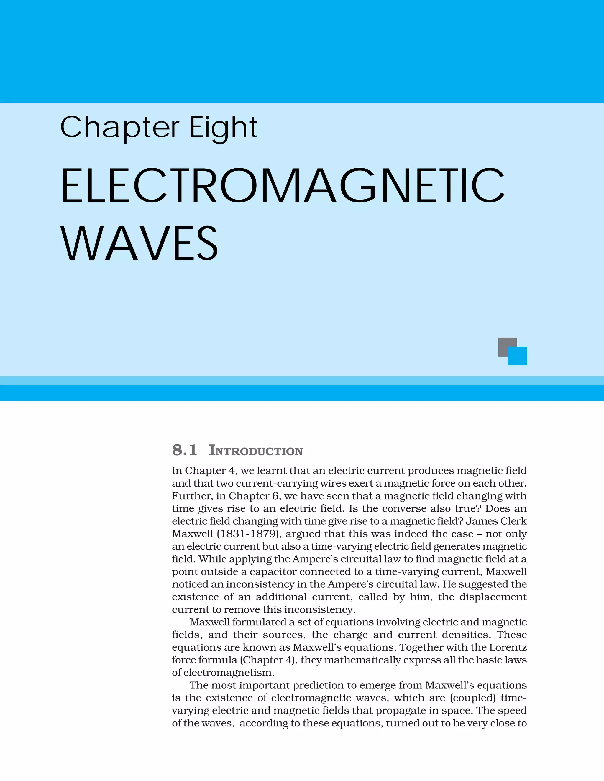 Chapter Eight
ELECTROMAGNETIC
WAVES
8.1 INTRODUCTION
In Chapter 4, we learnt that an electric current produces magnetic field
and that two current-carrying wires exert a magnetic force on each other.
Further, in Chapter 6, we have seen that a magnetic field changing with
time gives rise to an electric field. Is the converse also true? Does an
electric field changing with time give rise to a magnetic field? James Clerk
Maxwell (1831-1879), argued that this was indeed the case – not only
an electric current but also a time-varying electric field generates magnetic
field. While applying the Ampere’s circuital law to find magnetic field at a
point outside a capacitor connected to a time-varying current, Maxwell
noticed an inconsistency in the Ampere’s circuital law. He suggested the
existence of an additional current, called by him, the displacement
current to remove this inconsistency.
Maxwell formulated a set of equations involving electric and magnetic
fields, and their sources, the charge and current densities. These
equations are known as Maxwell’s equations. Together with the Lorentz
force formula (Chapter 4), they mathematically express all the basic laws
of electromagnetism.
The most important prediction to emerge from Maxwell’s equations
is the existence of electromagnetic waves, which are (coupled) time-
varying electric and magnetic fields that propagate in space. The speed
of the waves, according to these equations, turned out to be very close to
 