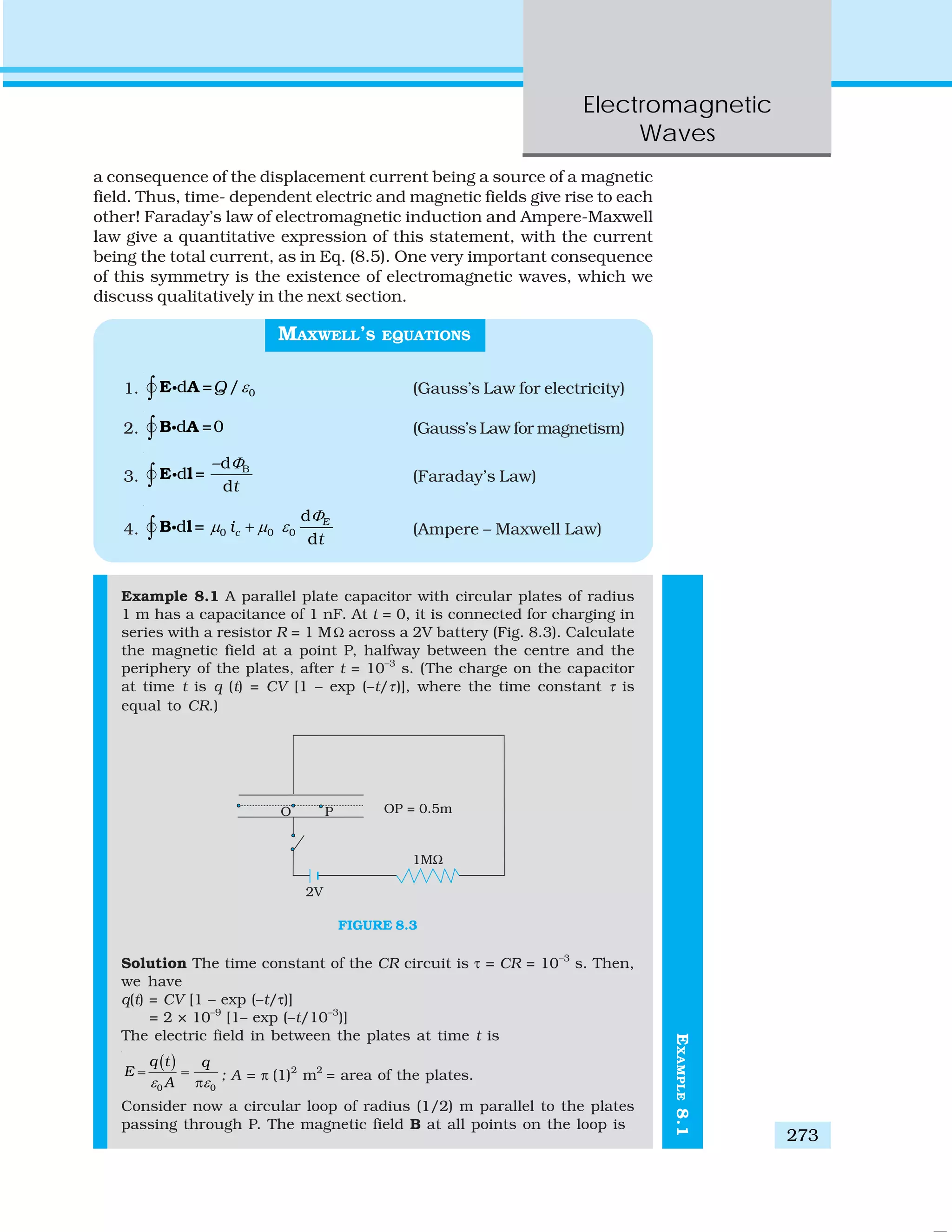 Electromagnetic
Waves
273
EXAMPLE8.1
a consequence of the displacement current being a source of a magnetic
field. Thus, time- dependent electric and magnetic fields give rise to each
other! Faraday’s law of electromagnetic induction and Ampere-Maxwell
law give a quantitative expression of this statement, with the current
being the total current, as in Eq. (8.5). One very important consequence
of this symmetry is the existence of electromagnetic waves, which we
discuss qualitatively in the next section.
MAXWELL’S EQUATIONS
1. 0d = /Q ε∫ E Ai (Gauss’s Law for electricity)
2. d =0∫ B Ai (Gauss’s Law for magnetism)
3.
B–d
d =
dt
Φ
∫ E li (Faraday’s Law)
4. 0 0 0
d
d =
d
E
ci
t
Φ
μ μ ε+∫ B li (Ampere – Maxwell Law)
Example 8.1 A parallel plate capacitor with circular plates of radius
1 m has a capacitance of 1 nF. At t = 0, it is connected for charging in
series with a resistor R = 1 MΩ across a 2V battery (Fig. 8.3). Calculate
the magnetic field at a point P, halfway between the centre and the
periphery of the plates, after t = 10–3
s. (The charge on the capacitor
at time t is q (t) = CV [1 – exp (–t/τ)], where the time constant τ is
equal to CR.)
FIGURE 8.3
Solution The time constant of the CR circuit is τ = CR = 10–3
s. Then,
we have
q(t) = CV [1 – exp (–t/τ)]
= 2 × 10–9
[1– exp (–t/10–3
)]
The electric field in between the plates at time t is
( )
0 0
q t q
E
Aε ε
= =
π
; A = π (1)2
m2
= area of the plates.
Consider now a circular loop of radius (1/2) m parallel to the plates
passing through P. The magnetic field B at all points on the loop is
 