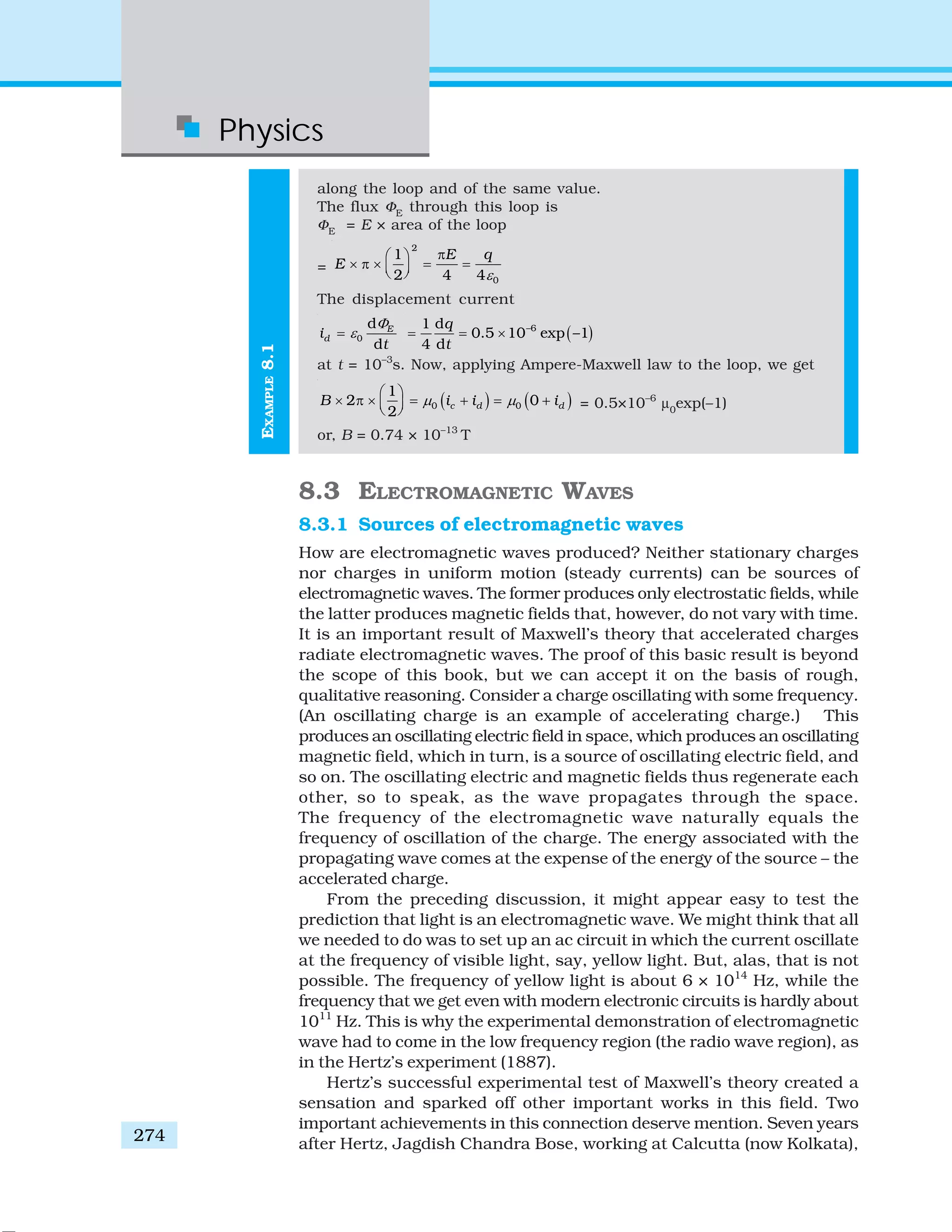 Physics
274
along the loop and of the same value.
The flux ΦE
through this loop is
ΦE
= E × area of the loop
=
2
0
1
2 4 4
E q
E
ε
π⎛ ⎞
× π × = =⎜ ⎟⎝ ⎠
The displacement current
0
d
d
E
di
t
Φ
ε= ( )–61 d
0.5 10 exp –1
4 d
q
t
= = ×
at t = 10–3
s. Now, applying Ampere-Maxwell law to the loop, we get
( ) ( )0 0
1
2 0
2
c d dB i i iμ μ
⎛ ⎞
× π × = + = +⎜ ⎟⎝ ⎠ = 0.5×10–6
μ0
exp(–1)
or, B = 0.74 × 10–13
T
8.3 ELECTROMAGNETIC WAVES
8.3.1 Sources of electromagnetic waves
How are electromagnetic waves produced? Neither stationary charges
nor charges in uniform motion (steady currents) can be sources of
electromagnetic waves. The former produces only electrostatic fields, while
the latter produces magnetic fields that, however, do not vary with time.
It is an important result of Maxwell’s theory that accelerated charges
radiate electromagnetic waves. The proof of this basic result is beyond
the scope of this book, but we can accept it on the basis of rough,
qualitative reasoning. Consider a charge oscillating with some frequency.
(An oscillating charge is an example of accelerating charge.) This
produces an oscillating electric field in space, which produces an oscillating
magnetic field, which in turn, is a source of oscillating electric field, and
so on. The oscillating electric and magnetic fields thus regenerate each
other, so to speak, as the wave propagates through the space.
The frequency of the electromagnetic wave naturally equals the
frequency of oscillation of the charge. The energy associated with the
propagating wave comes at the expense of the energy of the source – the
accelerated charge.
From the preceding discussion, it might appear easy to test the
prediction that light is an electromagnetic wave. We might think that all
we needed to do was to set up an ac circuit in which the current oscillate
at the frequency of visible light, say, yellow light. But, alas, that is not
possible. The frequency of yellow light is about 6 × 1014
Hz, while the
frequency that we get even with modern electronic circuits is hardly about
1011
Hz. This is why the experimental demonstration of electromagnetic
wave had to come in the low frequency region (the radio wave region), as
in the Hertz’s experiment (1887).
Hertz’s successful experimental test of Maxwell’s theory created a
sensation and sparked off other important works in this field. Two
important achievements in this connection deserve mention. Seven years
after Hertz, Jagdish Chandra Bose, working at Calcutta (now Kolkata),
EXAMPLE8.1
 