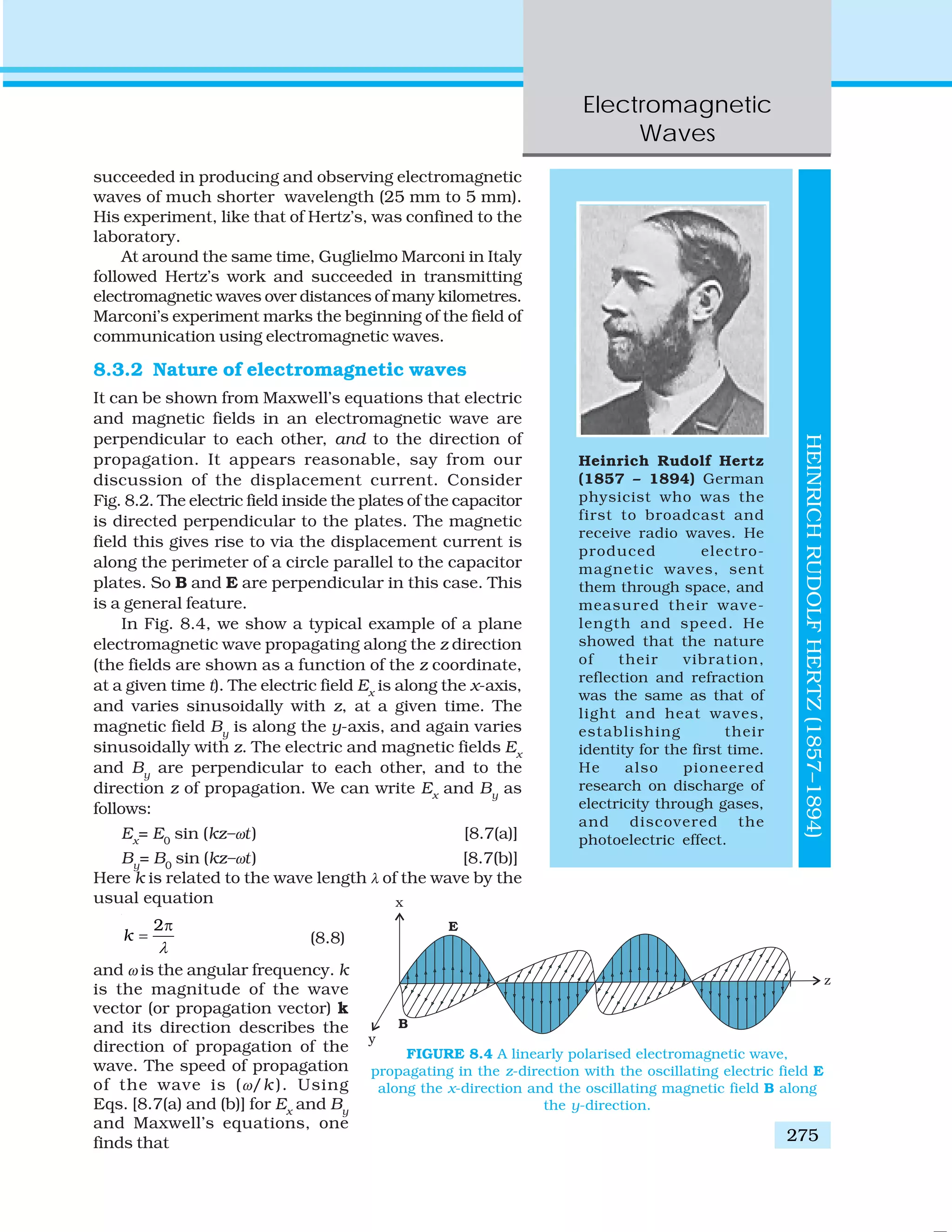 Electromagnetic
Waves
275
succeeded in producing and observing electromagnetic
waves of much shorter wavelength (25 mm to 5 mm).
His experiment, like that of Hertz’s, was confined to the
laboratory.
At around the same time, Guglielmo Marconi in Italy
followed Hertz’s work and succeeded in transmitting
electromagnetic waves over distances of many kilometres.
Marconi’s experiment marks the beginning of the field of
communication using electromagnetic waves.
8.3.2 Nature of electromagnetic waves
It can be shown from Maxwell’s equations that electric
and magnetic fields in an electromagnetic wave are
perpendicular to each other, and to the direction of
propagation. It appears reasonable, say from our
discussion of the displacement current. Consider
Fig. 8.2. The electric field inside the plates of the capacitor
is directed perpendicular to the plates. The magnetic
field this gives rise to via the displacement current is
along the perimeter of a circle parallel to the capacitor
plates. So B and E are perpendicular in this case. This
is a general feature.
In Fig. 8.4, we show a typical example of a plane
electromagnetic wave propagating along the z direction
(the fields are shown as a function of the z coordinate,
at a given time t). The electric field Ex
is along the x-axis,
and varies sinusoidally with z, at a given time. The
magnetic field By
is along the y-axis, and again varies
sinusoidally with z. The electric and magnetic fields Ex
and By
are perpendicular to each other, and to the
direction z of propagation. We can write Ex
and By
as
follows:
Ex
= E0
sin (kz–ωt) [8.7(a)]
By
= B0
sin (kz–ωt) [8.7(b)]
Here k is related to the wave length λ of the wave by the
usual equation
2
k
λ
π
= (8.8)
and ω is the angular frequency. k
is the magnitude of the wave
vector (or propagation vector) k
and its direction describes the
direction of propagation of the
wave. The speed of propagation
of the wave is (ω/k ). Using
Eqs. [8.7(a) and (b)] for Ex
and By
and Maxwell’s equations, one
finds that
Heinrich Rudolf Hertz
(1857 – 1894) German
physicist who was the
first to broadcast and
receive radio waves. He
produced electro-
magnetic waves, sent
them through space, and
measured their wave-
length and speed. He
showed that the nature
of their vibration,
reflection and refraction
was the same as that of
light and heat waves,
establishing their
identity for the first time.
He also pioneered
research on discharge of
electricity through gases,
and discovered the
photoelectric effect.
HEINRICHRUDOLFHERTZ(1857–1894)
FIGURE 8.4 A linearly polarised electromagnetic wave,
propagating in the z-direction with the oscillating electric field E
along the x-direction and the oscillating magnetic field B along
the y-direction.
 