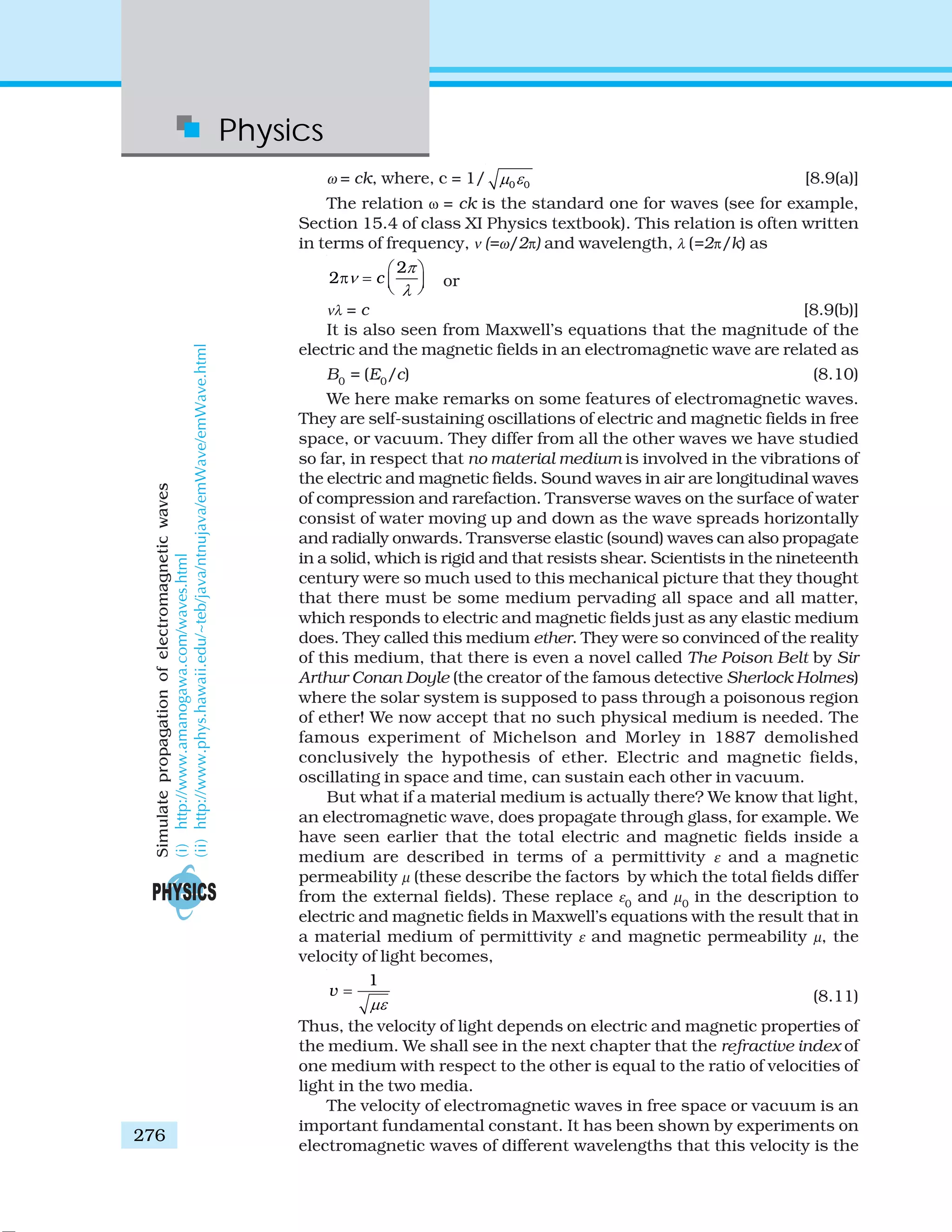 Physics
276
ω = ck, where, c = 1/ 0 0μ ε [8.9(a)]
The relation ω = ck is the standard one for waves (see for example,
Section 15.4 of class XI Physics textbook). This relation is often written
in terms of frequency, ν (=ω/2π) and wavelength, λ (=2π/k) as
2
2 c
π
ν
λ
⎛ ⎞
π = ⎜ ⎟⎝ ⎠ or
νλ = c [8.9(b)]
It is also seen from Maxwell’s equations that the magnitude of the
electric and the magnetic fields in an electromagnetic wave are related as
B0
= (E0
/c) (8.10)
We here make remarks on some features of electromagnetic waves.
They are self-sustaining oscillations of electric and magnetic fields in free
space, or vacuum. They differ from all the other waves we have studied
so far, in respect that no material medium is involved in the vibrations of
the electric and magnetic fields. Sound waves in air are longitudinal waves
of compression and rarefaction. Transverse waves on the surface of water
consist of water moving up and down as the wave spreads horizontally
and radially onwards. Transverse elastic (sound) waves can also propagate
in a solid, which is rigid and that resists shear. Scientists in the nineteenth
century were so much used to this mechanical picture that they thought
that there must be some medium pervading all space and all matter,
which responds to electric and magnetic fields just as any elastic medium
does. They called this medium ether. They were so convinced of the reality
of this medium, that there is even a novel called The Poison Belt by Sir
Arthur Conan Doyle (the creator of the famous detective Sherlock Holmes)
where the solar system is supposed to pass through a poisonous region
of ether! We now accept that no such physical medium is needed. The
famous experiment of Michelson and Morley in 1887 demolished
conclusively the hypothesis of ether. Electric and magnetic fields,
oscillating in space and time, can sustain each other in vacuum.
But what if a material medium is actually there? We know that light,
an electromagnetic wave, does propagate through glass, for example. We
have seen earlier that the total electric and magnetic fields inside a
medium are described in terms of a permittivity ε and a magnetic
permeability μ (these describe the factors by which the total fields differ
from the external fields). These replace ε0
and μ0
in the description to
electric and magnetic fields in Maxwell’s equations with the result that in
a material medium of permittivity ε and magnetic permeability μ, the
velocity of light becomes,
1
v
με
= (8.11)
Thus, the velocity of light depends on electric and magnetic properties of
the medium. We shall see in the next chapter that the refractive index of
one medium with respect to the other is equal to the ratio of velocities of
light in the two media.
The velocity of electromagnetic waves in free space or vacuum is an
important fundamental constant. It has been shown by experiments on
electromagnetic waves of different wavelengths that this velocity is the
Simulatepropagationofelectromagneticwaves
(i)http://www.amanogawa.com/waves.html
(ii)http://www.phys.hawaii.edu/~teb/java/ntnujava/emWave/emWave.html
 