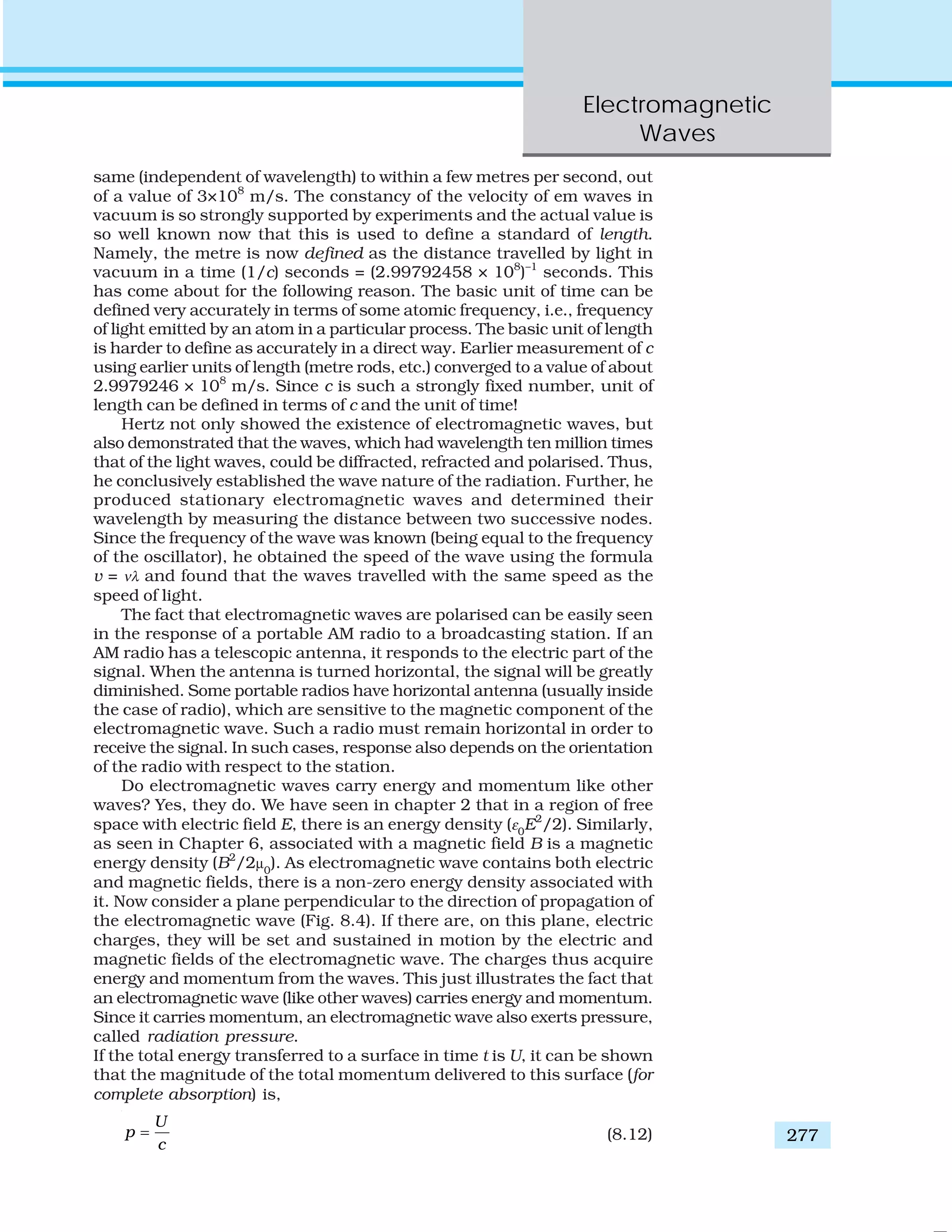 Electromagnetic
Waves
277
same (independent of wavelength) to within a few metres per second, out
of a value of 3×108
m/s. The constancy of the velocity of em waves in
vacuum is so strongly supported by experiments and the actual value is
so well known now that this is used to define a standard of length.
Namely, the metre is now defined as the distance travelled by light in
vacuum in a time (1/c) seconds = (2.99792458 × 108
)–1
seconds. This
has come about for the following reason. The basic unit of time can be
defined very accurately in terms of some atomic frequency, i.e., frequency
of light emitted by an atom in a particular process. The basic unit of length
is harder to define as accurately in a direct way. Earlier measurement of c
using earlier units of length (metre rods, etc.) converged to a value of about
2.9979246 × 108
m/s. Since c is such a strongly fixed number, unit of
length can be defined in terms of c and the unit of time!
Hertz not only showed the existence of electromagnetic waves, but
also demonstrated that the waves, which had wavelength ten million times
that of the light waves, could be diffracted, refracted and polarised. Thus,
he conclusively established the wave nature of the radiation. Further, he
produced stationary electromagnetic waves and determined their
wavelength by measuring the distance between two successive nodes.
Since the frequency of the wave was known (being equal to the frequency
of the oscillator), he obtained the speed of the wave using the formula
v = νλ and found that the waves travelled with the same speed as the
speed of light.
The fact that electromagnetic waves are polarised can be easily seen
in the response of a portable AM radio to a broadcasting station. If an
AM radio has a telescopic antenna, it responds to the electric part of the
signal. When the antenna is turned horizontal, the signal will be greatly
diminished. Some portable radios have horizontal antenna (usually inside
the case of radio), which are sensitive to the magnetic component of the
electromagnetic wave. Such a radio must remain horizontal in order to
receive the signal. In such cases, response also depends on the orientation
of the radio with respect to the station.
Do electromagnetic waves carry energy and momentum like other
waves? Yes, they do. We have seen in chapter 2 that in a region of free
space with electric field E, there is an energy density (ε0
E2
/2). Similarly,
as seen in Chapter 6, associated with a magnetic field B is a magnetic
energy density (B2
/2μ0
). As electromagnetic wave contains both electric
and magnetic fields, there is a non-zero energy density associated with
it. Now consider a plane perpendicular to the direction of propagation of
the electromagnetic wave (Fig. 8.4). If there are, on this plane, electric
charges, they will be set and sustained in motion by the electric and
magnetic fields of the electromagnetic wave. The charges thus acquire
energy and momentum from the waves. This just illustrates the fact that
an electromagnetic wave (like other waves) carries energy and momentum.
Since it carries momentum, an electromagnetic wave also exerts pressure,
called radiation pressure.
If the total energy transferred to a surface in time t is U, it can be shown
that the magnitude of the total momentum delivered to this surface (for
complete absorption) is,
U
p
c
= (8.12)
 