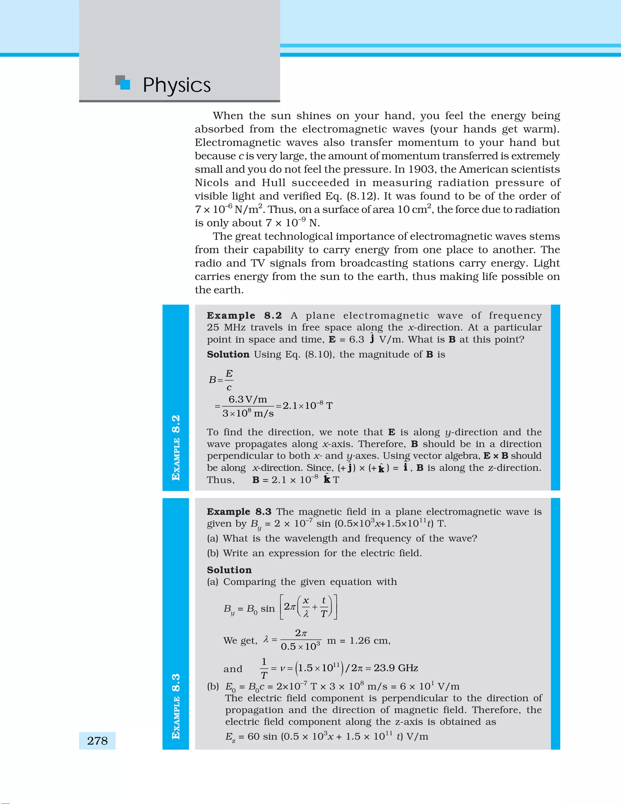 Physics
278
EXAMPLE8.3EXAMPLE8.2
When the sun shines on your hand, you feel the energy being
absorbed from the electromagnetic waves (your hands get warm).
Electromagnetic waves also transfer momentum to your hand but
because c is very large, the amount of momentum transferred is extremely
small and you do not feel the pressure. In 1903, the American scientists
Nicols and Hull succeeded in measuring radiation pressure of
visible light and verified Eq. (8.12). It was found to be of the order of
7 × 10–6
N/m2
. Thus, on a surface of area 10 cm2
, the force due to radiation
is only about 7 × 10–9
N.
The great technological importance of electromagnetic waves stems
from their capability to carry energy from one place to another. The
radio and TV signals from broadcasting stations carry energy. Light
carries energy from the sun to the earth, thus making life possible on
the earth.
Example 8.2 A plane electromagnetic wave of frequency
25 MHz travels in free space along the x-direction. At a particular
point in space and time, E = 6.3 ˆj V/m. What is B at this point?
Solution Using Eq. (8.10), the magnitude of B is
–8
8
6.3 V/m
2.1 10 T
3 10 m/s
E
B
c
=
= = ×
×
To find the direction, we note that E is along y-direction and the
wave propagates along x-axis. Therefore, B should be in a direction
perpendicular to both x- and y-axes. Using vector algebra, E × B should
be along x-direction. Since, (+ ˆj) × (+ ˆk ) = ˆi , B is along the z-direction.
Thus, B = 2.1 × 10–8 ˆk T
Example 8.3 The magnetic field in a plane electromagnetic wave is
given by By
= 2 × 10–7
sin (0.5×103
x+1.5×1011
t) T.
(a) What is the wavelength and frequency of the wave?
(b) Write an expression for the electric field.
Solution
(a) Comparing the given equation with
By
= B0
sin 2
x t
T
π
λ
⎡ ⎤⎛ ⎞
+⎜ ⎟⎢ ⎥⎝ ⎠⎣ ⎦
We get, 3
2
0.5 10
π
λ =
×
m = 1.26 cm,
and ( )111
1.5 10 /2 23.9 GHz
T
ν= = × π =
(b) E0
= B0
c = 2×10–7
T × 3 × 108
m/s = 6 × 101
V/m
The electric field component is perpendicular to the direction of
propagation and the direction of magnetic field. Therefore, the
electric field component along the z-axis is obtained as
Ez
= 60 sin (0.5 × 103
x + 1.5 × 1011
t) V/m
 